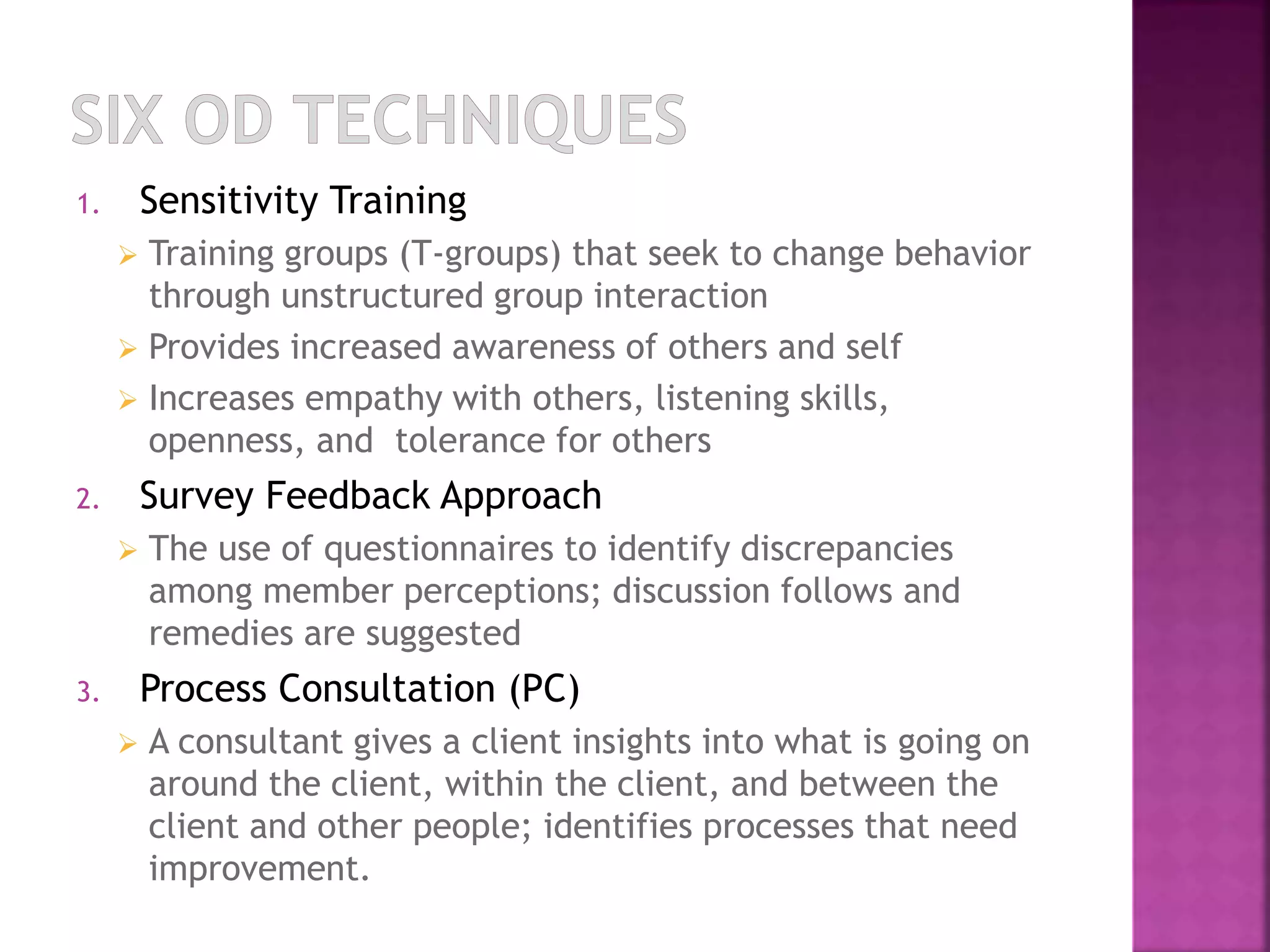 1. Sensitivity Training 
 Training groups (T-groups) that seek to change behavior 
through unstructured group interaction 
 Provides increased awareness of others and self 
 Increases empathy with others, listening skills, 
openness, and tolerance for others 
2. Survey Feedback Approach 
 The use of questionnaires to identify discrepancies 
among member perceptions; discussion follows and 
remedies are suggested 
3. Process Consultation (PC) 
 A consultant gives a client insights into what is going on 
around the client, within the client, and between the 
client and other people; identifies processes that need 
improvement. 
 