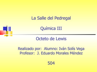 La Salle del Pedregal Química III Octeto de Lewis Realizado por:  Alumno: Iván Solís Vega Profesor:  J. Eduardo Morales Méndez 504 