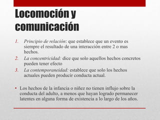 Locomoción y
comunicación
1. Principio de relación: que establece que un evento es
siempre el resultado de una interacción entre 2 o mas
hechos.
2. La concentricidad: dice que solo aquellos hechos concretos
pueden tener efecto
3. La contemporaneidad: establece que solo los hechos
actuales pueden producir conducta actual.
• Los hechos de la infancia o niñez no tienen influjo sobre la
conducta del adulto, a menos que hayan logrado permanecer
latentes en alguna forma de existencia a lo largo de los años.
 