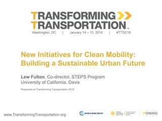 www.TransformingTransportation.org
New Initiatives for Clean Mobility:
Building a Sustainable Urban Future
Lew Fulton, Co-director, STEPS Program
University of California, Davis
Presented at Transforming Transportation 2016
 