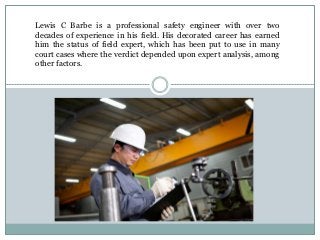Lewis C Barbe is a professional safety engineer with over two
decades of experience in his field. His decorated career has earned
him the status of field expert, which has been put to use in many
court cases where the verdict depended upon expert analysis, among
other factors.
 