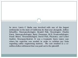 In 2010, Lewis C Barbe was involved with one of the largest
settlements in the state of California for that year alongside, Jeffrey
Schaeffer, Neuropsychologist; Ronald Fisk, Neurologist; Charles
Furst, Neuropsychologist; Barry Pressman, M.D, Neuroradiologist;
Frank Moser, Neuroradiologist; David Fish, Physiatry; and Lester
Zackler, Neuropsychiatrist. It was a traumatic brain injury case
where his expertise was needed in order to validate any links
regarding safety engineering matters. The suit resulted in a 17-
million dollar settlement that was paid out to the plaintiff.
 