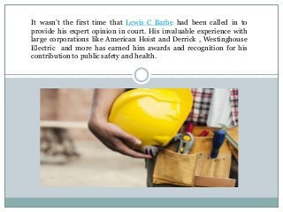 It wasn’t the first time that Lewis C Barbe had been called in to
provide his expert opinion in court. His invaluable experience with
large corporations like American Hoist and Derrick , Westinghouse
Electric and more has earned him awards and recognition for his
contribution to public safety and health.
 