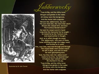 Jabberwocky ‘ Twas brillig, and the slithy toves Did gyre and gimble in the wabe: All mimsy were the borogroves, And the mome raths outgrabe. "Beware the Jabberwock, my son!   The jaws that bite, the claws that catch! Beware the Jubjub bird, and shun   The frumious Bandersnatch!“ He took his vorpal sword in hand:   Long time the manxome foe he sought -- So rested he by the Tumtum tree,   And stood awhile in thought. And, as in uffish thought he stood,   The Jabberwock, with eyes of flame, Came whiffling through the tulgey wood,   And burbled as it came! One, two! One, two! And through and through   The vorpal blade went snicker-snack! He left it dead, and with its head   He went galumphing back. "And, has thou slain the Jabberwock?   Come to my arms, my beamish boy! O frabjous day! Callooh! Callay!'   He chortled in his joy. `Twas brillig, and the slithy toves   Did gyre and gimble in the wabe; All mimsy were the borogoves, And the mome raths outgrabe. Illustration by Sir John Tenniel 