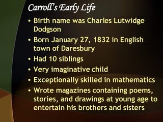 Carroll’s Early Life Birth name was Charles Lutwidge Dodgson Born January 27, 1832 in English town of Daresbury Had 10 siblings Very imaginative child Exceptionally skilled in mathematics Wrote magazines containing poems, stories, and drawings at young age to entertain his brothers and sisters  