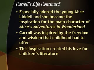 Carroll’s Life Continued Especially adored the young Alice Liddell and she became the inspiration for the main character of  Alice’s Adventures in Wonderland Carroll was inspired by the freedom and wisdom that childhood had to offer This inspiration created his love for children’s literature 