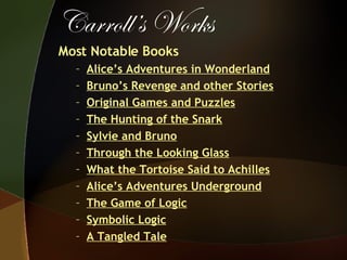 Carroll’s Works Most Notable Books Alice’s Adventures in Wonderland Bruno’s Revenge and other Stories Original Games and Puzzles The Hunting of the Snark Sylvie and Bruno Through the Looking Glass What the Tortoise Said to Achilles Alice’s Adventures Underground The Game of Logic Symbolic Logic A Tangled Tale 
