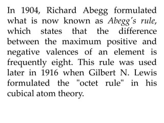In 1904, Richard Abegg formulated
what is now known as Abegg's rule,
which states that the difference
between the maximum positive and
negative valences of an element is
frequently eight. This rule was used
later in 1916 when Gilbert N. Lewis
formulated the "octet rule" in his
cubical atom theory.
 