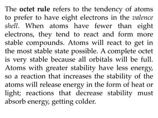 The octet rule refers to the tendency of atoms
to prefer to have eight electrons in the valence
shell. When atoms have fewer than eight
electrons, they tend to react and form more
stable compounds. Atoms will react to get in
the most stable state possible. A complete octet
is very stable because all orbitals will be full.
Atoms with greater stability have less energy,
so a reaction that increases the stability of the
atoms will release energy in the form of heat or
light; reactions that decrease stability must
absorb energy, getting colder.
 