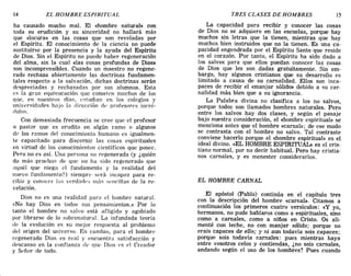 14 EL HOMBRE ESPIRITUAL TRES CLASES DE HOMBRES 15
ha causado mucho mal. El «hombre natural» con
toda su erudición y su sinceridad no hallará más
que «locura» en las cosas que son reveladas por
el Espíritu. El conocimiento de la ciencia no puede
sustituirse por la presencia y la ayuda del Espíritu
de Dios. Sin el Espíritu no puede haber regeneración
del alma, sin la cual «las cosas profundas de Dios»
son incomprensibles. Cuando un maestro no regene-
rado rechaza abiertamente las doctrinas fundamen-
tales respecto a la salvación, dichas doctrinas serán
despreciadas y rechazadas por sus alumnos. Esta
es la gran equivocación que cometen muchos de los
que, en nuestros días, t'studian en los colegios y
lmivf'rsidadf's hnjo la dirección de profesorC's incré-
dulos.
Con demasiada frecuencia se cree que el profesor
o pastor que es erudito en algún ramo o algunos
de los ramos del conocimiento humano es igualmen-
te capacitado para discernir las cosas espirituales
en virtud de los conocimientos científicos que posee.
Pero no es así. Una persona no regenerada (y ¿quién
da más pruebas de que no ha sido regenerado que
aquél que niega el fundamento y la realidad del
nuevo fundamento'?) siempre st'rá incapaz para re-
cibir y conocer las verdades más st'ncillas de la re-
velación.
Dios no es una realidad parn PI hombre natural.
«No hay Dios en todos sus pensamientos.» Por lo
tanto el hombre no salvo está afligido y agobiado
por librarse de lo sobrenatural. La infundada teoría
de la evolución es su mejor respuesta al problema
del origen del universo. En cambio, para el hombre
regenerado Dios es real y encuentra satisfacción y
descanso en la confianza de que Dios t'S el Creador
y Señor de todo.
La capacidad para recibir y conocer las cosas
de Dios no se adquiere en las escuelas, porque hay
muchos sin letras que la tienen, mientras que hay
muchos bien instruidos que no la tienen. Es una ca-
pacidad engendrada por el Espíritu Santo que reside
en el corazón. Por tanto, el Espíritu ha sido dado a
los salvos para que ellos puedan conocer las cosas
de Dios que les son dadas gratuitamente. Sin em-
bargo, hay algunos cristianos que su desarrollo es
limitado a causa de su carnalidad. Ellos son inca-
paces de recibir el «manjar sólido» debido a su car-
nalidad más bien que a su ignorancia.
La Palabra divina no clasifica a los no salvos,
porque todos son llamados hombres naturales. Pero
entre los salvos hay dos clases, y según el pasaje
bajo nuestra consideración, el «hombre espiritual» se
menciona antes que el hombre «carnal»; de ese modo
se contrasta con el hombre no salvo. Tal contraste
conviene hacerlo porque el «hombre espiritual» es el
ideal divino. «EL HOMBRE ESPffiITUAL» es el cris-
tiano normal, por no decir habitual. Pero hay cristia-
nos carnales, y es menester considerarlos.
EL HOMBRE CARNAL
El apóstol (pablo) continúa en el capítulo tres
con la descripción del hombre «carnal». Citamos a
continuación los primeros cuatro versículos: «y yo,
hermanos, no pude hablaros como a espirituales, sino
como a carnales, como a niños en Cristo. Os ali-
menté con leche, no con manjar sólido; porque no
erais capaces de ello,; y ni aun todavía sois capaces;
porque sois todavía carnales: pues mientras haya
entre vosotros celos y contiendas, ¿no sois carnales,
andando según el uso de los hombres? Pues cuando
14 EL HOMBRE ESPIRITUAL TRES CLASES DE HOMBRES 15
ha causado mucho mal. El «hombre natural» con
toda su erudición y su sinceridad no hallará más
que «locura» en las cosas que son reveladas por
el Espíritu. El conocimiento de la ciencia no puede
sustituirse por la presencia y la ayuda del Espíritu
de Dios. Sin el Espíritu no puede haber regeneración
del alma, sin la cual «las cosas profundas de Dios»
son incomprensibles. Cuando un maestro no regene-
rado rechaza abiertamente las doctrinas fundamen-
tales respecto a la salvación, dichas doctrinas serán
despreciadas y rechazadas por sus alumnos. Esta
es la gran equivocación que cometen muchos de los
que, en nuestros días, t'studian en los colegios y
lmivf'rsidadf's hnjo la dirección de profesorC's incré-
dulos.
Con demasiada frecuencia se cree que el profesor
o pastor que es erudito en algún ramo o algunos
de los ramos del conocimiento humano es igualmen-
te capacitado para discernir las cosas espirituales
en virtud de los conocimientos científicos que posee.
Pero no es así. Una persona no regenerada (y ¿quién
da más pruebas de que no ha sido regenerado que
aquél que niega el fundamento y la realidad del
nuevo fundamento'?) siempre st'rá incapaz para re-
cibir y conocer las verdades más st'ncillas de la re-
velación.
Dios no es una realidad parn PI hombre natural.
«No hay Dios en todos sus pensamientos.» Por lo
tanto el hombre no salvo está afligido y agobiado
por librarse de lo sobrenatural. La infundada teoría
de la evolución es su mejor respuesta al problema
del origen del universo. En cambio, para el hombre
regenerado Dios es real y encuentra satisfacción y
descanso en la confianza de que Dios t'S el Creador
y Señor de todo.
La capacidad para recibir y conocer las cosas
de Dios no se adquiere en las escuelas, porque hay
muchos sin letras que la tienen, mientras que hay
muchos bien instruidos que no la tienen. Es una ca-
pacidad engendrada por el Espíritu Santo que reside
en el corazón. Por tanto, el Espíritu ha sido dado a
los salvos para que ellos puedan conocer las cosas
de Dios que les son dadas gratuitamente. Sin em-
bargo, hay algunos cristianos que su desarrollo es
limitado a causa de su carnalidad. Ellos son inca-
paces de recibir el «manjar sólido» debido a su car-
nalidad más bien que a su ignorancia.
La Palabra divina no clasifica a los no salvos,
porque todos son llamados hombres naturales. Pero
entre los salvos hay dos clases, y según el pasaje
bajo nuestra consideración, el «hombre espiritual» se
menciona antes que el hombre «carnal»; de ese modo
se contrasta con el hombre no salvo. Tal contraste
conviene hacerlo porque el «hombre espiritual» es el
ideal divino. «EL HOMBRE ESPffiITUAL» es el cris-
tiano normal, por no decir habitual. Pero hay cristia-
nos carnales, y es menester considerarlos.
EL HOMBRE CARNAL
El apóstol (pablo) continúa en el capítulo tres
con la descripción del hombre «carnal». Citamos a
continuación los primeros cuatro versículos: «y yo,
hermanos, no pude hablaros como a espirituales, sino
como a carnales, como a niños en Cristo. Os ali-
menté con leche, no con manjar sólido; porque no
erais capaces de ello,; y ni aun todavía sois capaces;
porque sois todavía carnales: pues mientras haya
entre vosotros celos y contiendas, ¿no sois carnales,
andando según el uso de los hombres? Pues cuando
 