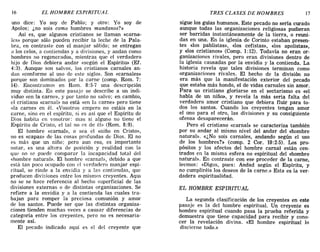 16 EL HOMBRE ESPIRITUAL TRES CLASES DE HOMBRES 17
uno dice: Yo soy de Pablo; y otro: Yo soy de
Apolos; ¿no sois como hombres mundanos?»
Así es, que algunos cristianos se llaman «carna-
les» porque sólo pueden recibír la leche de la Pala-
bra, en contraste con el manjar sólido; se entregan
él los celos, a contiendas y a divisiones, y andan como
hombres no regenerados, mientras que el verdadero
hijo de Dios debiera andar «según el Espíritu» (EL
4:3). Aunque son salvos, los cristianos carnales an-
dan «conforme al uso de este siglo». Son «carnales»
porque son dominados por la carne (comp. Rom. 7:
14). Encontramos en Rom. 8:5-7 una descripción
muy distinta. En este pasaje se describe a un indi-
viduo «en la carne», y por tanto no salvo; en cambio,
el cristiano «carnal» no está «en la carne» pero tiene
«1a carne» en él. «Vosotros empero no estáis en la
carne, sino en el espíritu, si es así que el Espíritu de
Dios habita cn vosotro:,: mas si alguno no tiene el
Espíritu de Cristo, el tal no es de él» (Rom. 8:9).
El hombre «carnab>, o sea el «niño en Cristo»,
no es «capaz» de las cosas profundas de Dios. El no
es más que un niño; pero aun eso, es importante
notar, es una altura de posición y realidad con la
que no se puede comparar la incapacidad total del
«hombre natural». El hombre «carna]», debido a que
está tan poco ocupado con el verdadero manjar espi-
ritual, se rinde a la envidia y a las contiendas, que
producen divisiones entre los mismos creyentes. Aqm
no se se hace referencia al hecho superficial de las
divisiones externas o de distintas organizaciones. Se
refiere a la envidia y a la contienda las cuales tra-
bajan para romper la preciosa comunión y amor
de los santos. Puede ser que las distintas organiza-
ciones tienden muchas veces a causar diferencias de
categoría entre los creyentes, pero no es necesaria-
mente así.
El pecado indicado aquí es el del creyente que
sigue los guías humanos. Este pecado no sería curado
aunque todas las organizaciones religiosas pudieran
ser barridas instantáneamente de la tierra, o reuni-
das en una. En la iglesia de Corinto estaban presen-
tes «los pablistas», «los cefistas», «los apolistas»,
y «los cristianos» (Comp. 1:12). Todavía no eran or-
ganizaciones rivales, pero eran divisiones dentro de
la iglesia causadas por la envidia y la contienda. La
historia revela que tales divisiones terminan como
organizaciones rivales. El hecho de la división no
era más que la manifestación exterior del pecado
que estaba más hondo, el de vidas carnales sin amor.
Para un cristiano gloriarse en el sectarismo es «el
habla de un niño», y revela la más seria falta del
verdadero amor cristiano que debiera fluir para to-
dos los santos. Cuando los creyentes tengan amor
el uno para el otro, las divisiones y su consiguiente
ofensa desaparecerán.
Pero el cristiano «carnal» se caracteriza también
por su andar al mismo nivel del andar del «hombre
natural». «¿No sois carnales, andando según el uso
de los hombres?» (comp. 2 COI'. 10:2-5). Los pro-
pósitos y los afectos del hombre carnal están cen-
trados en la misma esfera no espiritual del «hombre
natural». En contraste con ese proceder de la carne,
leemos: «Digas, pues: Andad según el Espíritu, y
no cumpliréis los deseos de la carne.» Esta es la ver-
dadera espiritualidad.
EL HOMBRE ESPIRITUAL
La segunda clasificación de los creyentes en este
pasaje es la del hombre espiritual. Un creyente es
hombre espiritual cuando pasa la prueba referida y
demuestra que tiene capacidad para recibir y cono-
cer la revelación divina. «El hombre espiritual lo
discierne todo.»
16 EL HOMBRE ESPIRITUAL TRES CLASES DE HOMBRES 17
uno dice: Yo soy de Pablo; y otro: Yo soy de
Apolos; ¿no sois como hombres mundanos?»
Así es, que algunos cristianos se llaman «carna-
les» porque sólo pueden recibír la leche de la Pala-
bra, en contraste con el manjar sólido; se entregan
él los celos, a contiendas y a divisiones, y andan como
hombres no regenerados, mientras que el verdadero
hijo de Dios debiera andar «según el Espíritu» (EL
4:3). Aunque son salvos, los cristianos carnales an-
dan «conforme al uso de este siglo». Son «carnales»
porque son dominados por la carne (comp. Rom. 7:
14). Encontramos en Rom. 8:5-7 una descripción
muy distinta. En este pasaje se describe a un indi-
viduo «en la carne», y por tanto no salvo; en cambio,
el cristiano «carnal» no está «en la carne» pero tiene
«1a carne» en él. «Vosotros empero no estáis en la
carne, sino en el espíritu, si es así que el Espíritu de
Dios habita cn vosotro:,: mas si alguno no tiene el
Espíritu de Cristo, el tal no es de él» (Rom. 8:9).
El hombre «carnab>, o sea el «niño en Cristo»,
no es «capaz» de las cosas profundas de Dios. El no
es más que un niño; pero aun eso, es importante
notar, es una altura de posición y realidad con la
que no se puede comparar la incapacidad total del
«hombre natural». El hombre «carna]», debido a que
está tan poco ocupado con el verdadero manjar espi-
ritual, se rinde a la envidia y a las contiendas, que
producen divisiones entre los mismos creyentes. Aqm
no se se hace referencia al hecho superficial de las
divisiones externas o de distintas organizaciones. Se
refiere a la envidia y a la contienda las cuales tra-
bajan para romper la preciosa comunión y amor
de los santos. Puede ser que las distintas organiza-
ciones tienden muchas veces a causar diferencias de
categoría entre los creyentes, pero no es necesaria-
mente así.
El pecado indicado aquí es el del creyente que
sigue los guías humanos. Este pecado no sería curado
aunque todas las organizaciones religiosas pudieran
ser barridas instantáneamente de la tierra, o reuni-
das en una. En la iglesia de Corinto estaban presen-
tes «los pablistas», «los cefistas», «los apolistas»,
y «los cristianos» (Comp. 1:12). Todavía no eran or-
ganizaciones rivales, pero eran divisiones dentro de
la iglesia causadas por la envidia y la contienda. La
historia revela que tales divisiones terminan como
organizaciones rivales. El hecho de la división no
era más que la manifestación exterior del pecado
que estaba más hondo, el de vidas carnales sin amor.
Para un cristiano gloriarse en el sectarismo es «el
habla de un niño», y revela la más seria falta del
verdadero amor cristiano que debiera fluir para to-
dos los santos. Cuando los creyentes tengan amor
el uno para el otro, las divisiones y su consiguiente
ofensa desaparecerán.
Pero el cristiano «carnal» se caracteriza también
por su andar al mismo nivel del andar del «hombre
natural». «¿No sois carnales, andando según el uso
de los hombres?» (comp. 2 COI'. 10:2-5). Los pro-
pósitos y los afectos del hombre carnal están cen-
trados en la misma esfera no espiritual del «hombre
natural». En contraste con ese proceder de la carne,
leemos: «Digas, pues: Andad según el Espíritu, y
no cumpliréis los deseos de la carne.» Esta es la ver-
dadera espiritualidad.
EL HOMBRE ESPIRITUAL
La segunda clasificación de los creyentes en este
pasaje es la del hombre espiritual. Un creyente es
hombre espiritual cuando pasa la prueba referida y
demuestra que tiene capacidad para recibir y cono-
cer la revelación divina. «El hombre espiritual lo
discierne todo.»
 