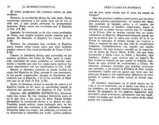 18 EL HOMBRE ESPIRITUAL TRES CLASES DE HOMBRES 19
El orden progresivo del contexto entero es muy
evidente:
Primero, la revelación divina ha sido dada. Dicha
revelación concierne a las cosas «que ojo no vio, ni
oído oyó, y que jamás entraron en pensamiento
humano». Estas cosas son reveladas por el Espíritu
(1 Coro 2:9, 10).
Segundo, la revelación es de «las cosas profundas
de Dios», que ningún hombre puede conocer por sí
mismo. No obstante, el Espíritu las conoce (1 Coro
2:10).
Tercero, los creyentes han recibido al Espíritu
quien conoce estas cosas, para que ellos también
puedan conocer «las cosas profundas de Dios» (l Cor.
2:12).
Cuarto, la sabiduría divina está escondida en las
mismas palabras del Libro de Dios; pero el conte-
nido espiritual de estas palabras se entiende sola-
mente a medida que uno sea capaz para explicar las
cosas espirituales con las espirituales (1 Cor. 2: 13).
Quinto, el «hombre natural» no puede recibir las
cosas del Espíritu de Dios, porque le son insensatez,
ni las puede comprender, porque se disciernen úni-
camente por el Espíritu, y él no ha recibido al Espí-
ritu que es de Dios (1 Coro 2:14).
Sexto, el cristiano carnal es nacido de nuevo y el
Espíritu reside en él; pero su carnalidad impide la
plenitud del ministerio del Espíritu (1 Coro 3:1-4).
Séptimo, «EL HOMBRE ESPIRITUAL» discierne
todas las cosas. No hay ninguna limitación para él
en lo que toca a las cosas de Dios. Puede recibir
libremente la revelación divina y se gloria en ella.
También, puede entrar, como cualquier otro, en las
materias que son comunes a la sabiduría humana.
Discierne todas las cosas; sin embargo, él mismó no
es discernido ni entendido por nadie. ¿Cómo pudiera
ser de otro modo siendo que él tiene «la mente de
Cristo»?
Hay dos grandes cambios espirituales que los seres
humanos pueden experimentar: el cambio del «hom-
bre natural» al hombre salvo, y el cambio del
hombre «carnal» al ,hombre «espiritual». Aquel se
efectúa por el poder divino cuando hay fe verdade-
ra en Cristo; éste se realiza cuando hay un ajuste
verdadero al Espíritu. Experimentalmente puede ser
que la persona que se salva por medio de la fe en
Cristo se entregue al mismo tiempo sin reserva a
Dios, y empiece de una vez una vida de rendimiento
completo. Indudablemente eso sucede con mucha
frecuencia. De esta manera sucedió en la experien-
cia de Saulo de Tarso (Hech. 9:4-6). Así que hubo
reconocido a Jesús como su Señor y Salvador, dijo
también: «Señor, ¿qué quieres que yo haga?» No
hay evidencia alguna de que jamás se hubiese cam-
biado de esta actitud de rendimiento a Cristo. No
obstante, debemos recordar que muchos cristianos
son carnales, a los cuales la Palabra de Dios enseña
claramente cuáles son los pasos que tiene que dar
para que lleguen a ser espirituales. Entonces se hace
posible el cambio del estado carnal al estado espi-
ritual.
El «hombre espiritual» es el ideal divino en la
vida y en el ministerio, en el poder con Dios y con
los hombres, en comunión ininterrumpida y en ben-
dición. El propósito de las páginas siguientes será
descubrir estas realidades juntamente con las condi-
ciones reveladas por medio de las cuales dicho ideal
pueda ser realizado.
18 EL HOMBRE ESPIRITUAL TRES CLASES DE HOMBRES 19
El orden progresivo del contexto entero es muy
evidente:
Primero, la revelación divina ha sido dada. Dicha
revelación concierne a las cosas «que ojo no vio, ni
oído oyó, y que jamás entraron en pensamiento
humano». Estas cosas son reveladas por el Espíritu
(1 Coro 2:9, 10).
Segundo, la revelación es de «las cosas profundas
de Dios», que ningún hombre puede conocer por sí
mismo. No obstante, el Espíritu las conoce (1 Coro
2:10).
Tercero, los creyentes han recibido al Espíritu
quien conoce estas cosas, para que ellos también
puedan conocer «las cosas profundas de Dios» (1 Cor.
2:12).
Cuarto, la sabiduría divina está escondida en las
mismas palabras del Libro de Dios; pero el conte-
nido espiritual de estas palabras se entiende sola-
mente a medida que uno sea capaz para explicar las
cosas espirituales con las espirituales (1 Cor. 2: 13).
Quinto, el «hombre natural» no puede recibir las
cosas del Espíritu de Dios, porque le son insensatez,
ni las puede comprender, porque se disciernen úni-
camente por el Espíritu, y él no ha recibido al Espí-
ritu que es de Dios (1 Coro 2:14).
Sexto, el cristiano carnal es nacido de nuevo y el
Espíritu reside en él; pero su carnalidad impide la
plenitud del ministerio del Espíritu (1 Coro 3:1-4).
Séptimo, «EL HOMBRE ESPIRITUAL» discierne
todas las cosas. No hay ninguna limitación para él
en lo que toca a las cosas de Dios. Puede recibir
libremente la revelación divina y se gloria en ella.
También, puede entrar, como cualquier otro, en las
materias que son comunes a la sabiduría humana.
Discierne todas las cosas; sin embargo, él mismó no
es discernido ni entendido por nadie. ¿Cómo pudiera
ser de otro modo siendo que él tiene «la mente de
Cristo»?
Hay dos grandes cambios espirituales que los seres
humanos pueden experimentar: el cambio del «hom-
bre natural» al hombre salvo, y el cambio del
hombre «carnal» al ,hombre «espiritual». Aquel se
efectúa por el poder divino cuando hay fe verdade-
ra en Cristo; éste se realiza cuando hay un ajuste
verdadero al Espíritu. Experimentalmente puede ser
que la persona que se salva por medio de la fe en
Cristo se entregue al mismo tiempo sin reserva a
Dios, y empiece de una vez una vida de rendimiento
completo. Indudablemente eso sucede con mucha
frecuencia. De esta manera sucedió en la experien-
cia de Saulo de Tarso (Hech. 9:4-6). Así que hubo
reconocido a Jesús como su Señor y Salvador, dijo
también: «Señor, ¿qué quieres que yo haga?» No
hay evidencia alguna de que jamás se hubiese cam-
biado de esta actitud de rendimiento a Cristo. No
obstante, debemos recordar que muchos cristianos
son carnales, a los cuales la Palabra de Dios enseña
claramente cuáles son los pasos que tiene que dar
para que lleguen a ser espirituales. Entonces se hace
posible el cambio del estado carnal al estado espi-
ritual.
El «hombre espiritual» es el ideal divino en la
vida y en el ministerio, en el poder con Dios y con
los hombres, en comunión ininterrumpida y en ben-
dición. El propósito de las páginas siguientes será
descubrir estas realidades juntamente con las condi-
ciones reveladas por medio de las cuales dicho ideal
pueda ser realizado.
 
