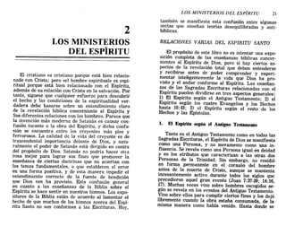 2
LOS MINISTERIOS
DEL ESPÍRITU
El cristiano es cristiano porque está bien relacio-
nado con Cristo; pero «el hombre espiritual» es espi-
ritual porque está bien relacionado con el Espíritu,
además de su relación con Cristo en la salvación. Por
tanto, síguese que cualquier esfuerzo para descubrir
el hecho y las condiciones de la espiritualidad ver-
dadera debe basarse sobre un entendimiento claro
de la revelación bíblica concerniente al Espíritu y
Sus diferentes relaciones con los hombres. Parece que
la invención más moderna de Satanás es causar con-
fusión tocante a la obra del Espíritu, y dicha confu-
sión se encuentra entre los creyentes más píos y
fervorosos. La calidad de la vida del creyente es de
trascendental importancia delante de Dios, y natu-
ralmente el poder de Satanás está dirigido en contra
del propósito de Dios. Satanás no podría hacer otra
cosa mejor para lograr sus fines que promover la
enseñanza de ciertas doctrinas que no aciertan con
los temas fundamentales, o que establecen el error
en una forma positiva, y de esta manera impedir el
entendimiento correcto de la fuente de bendición
que Dios nos ha provisto. Esta confusión general
en cuanto a las enseñanzas de la Biblia sobre el
Espíritu se hace sentir en nuestros himnos. Los expo-
sitores de la Biblia están de acuerdo al lamentar el
hecho de que muchos de los himnos acerca del Espí-
ritu Santo no son conformes a las Escrituras. Hoy,
LOS MINISTERIOS DEL ESPÍRITU 21
también se manifiesta esta confusión entre algunas
sectas que enseñan teorías desequilibradas y anti-
bíblicas.
RELACIONES VARIAS DEL ESPIRITU SANTO
El propósito de este libro no es intentar una expo-
sición completa de las enseñanzas bíblicas concer-
nientes al Espíritu de Dios, pero sí hay ciertos as-
pectos de la revelación total que deben entenderse
y recibirse antes de poder comprender y experi-
mentar inteHgentemente la vida que Dios ha pro-
visto y el andar conforme al Espíritu. Las enseñan-
zas de las Sagradas Escrituras relacionadas con el
Espíritu pueden dividirse en tres aspectos generales:
1) El Espíritu según el Antiguo Testamento; 2) el
Espíritu según los cuatro Evangelios y los Hechos
hasta 10:43; 3) el Espíritu según el resto de los
Hechos y las Epístolas.
1. El Espíritu según el Antiguo Testamento
Tanto en el Antiguo Testamento como en todas las
Sagradas Escrituras, el Espíritu de Dios se manifiesta
como una Persona, y no meramente como una in-
fluencia. Se revela como una Persona igual en deidad
y en los atributos que caracterizan a las otras dos
Personas de la Trinidad. Sin embargo, no residió
en forma permanente en el corazón del hombre
antes de la muerte de Cristo, aunque se mantenía
incesantemente activo durante todos los siglos que
precedieron aquel gran evento (Juan 7:37-39; 14:16,
17). Muchas veces vino sobre hombres escogidos se-
gún se revela en los eventos del Antiguo Testamento.
Vino sobre ellos para cumplir ciertos fines y los dejó
libremente cuando la obra estaba consumada, de la
misma manera como había venido. Hasta donde se
2
LOS MINISTERIOS
DEL ESPÍRITU
El cristiano es cristiano porque está bien relacio-
nado con Cristo; pero «el hombre espiritual» es espi-
ritual porque está bien relacionado con el Espíritu,
además de su relación con Cristo en la salvación. Por
tanto, síguese que cualquier esfuerzo para descubrir
el hecho y las condiciones de la espiritualidad ver-
dadera debe basarse sobre un entendimiento claro
de la revelación bíblica concerniente al Espíritu y
Sus diferentes relaciones con los hombres. Parece que
la invención más moderna de Satanás es causar con-
fusión tocante a la obra del Espíritu, y dicha confu-
sión se encuentra entre los creyentes más píos y
fervorosos. La calidad de la vida del creyente es de
trascendental importancia delante de Dios, y natu-
ralmente el poder de Satanás está dirigido en contra
del propósito de Dios. Satanás no podría hacer otra
cosa mejor para lograr sus fines que promover la
enseñanza de ciertas doctrinas que no aciertan con
los temas fundamentales, o que establecen el error
en una forma positiva, y de esta manera impedir el
entendimiento correcto de la fuente de bendición
que Dios nos ha provisto. Esta confusión general
en cuanto a las enseñanzas de la Biblia sobre el
Espíritu se hace sentir en nuestros himnos. Los expo-
sitores de la Biblia están de acuerdo al lamentar el
hecho de que muchos de los himnos acerca del Espí-
ritu Santo no son conformes a las Escrituras. Hoy,
LOS MINISTERIOS DEL ESPÍRITU 21
también se manifiesta esta confusión entre algunas
sectas que enseñan teorías desequilibradas y anti-
bíblicas.
RELACIONES VARIAS DEL ESPIRITU SANTO
El propósito de este libro no es intentar una expo-
sición completa de las enseñanzas bíblicas concer-
nientes al Espíritu de Dios, pero sí hay ciertos as-
pectos de la revelación total que deben entenderse
y recibirse antes de poder comprender y experi-
mentar inteHgentemente la vida que Dios ha pro-
visto y el andar conforme al Espíritu. Las enseñan-
zas de las Sagradas Escrituras relacionadas con el
Espíritu pueden dividirse en tres aspectos generales:
1) El Espíritu según el Antiguo Testamento; 2) el
Espíritu según los cuatro Evangelios y los Hechos
hasta 10:43; 3) el Espíritu según el resto de los
Hechos y las Epístolas.
1. El Espíritu según el Antiguo Testamento
Tanto en el Antiguo Testamento como en todas las
Sagradas Escrituras, el Espíritu de Dios se manifiesta
como una Persona, y no meramente como una in-
fluencia. Se revela como una Persona igual en deidad
y en los atributos que caracterizan a las otras dos
Personas de la Trinidad. Sin embargo, no residió
en forma permanente en el corazón del hombre
antes de la muerte de Cristo, aunque se mantenía
incesantemente activo durante todos los siglos que
precedieron aquel gran evento (Juan 7:37-39; 14:16,
17). Muchas veces vino sobre hombres escogidos se-
gún se revela en los eventos del Antiguo Testamento.
Vino sobre ellos para cumplir ciertos fines y los dejó
libremente cuando la obra estaba consumada, de la
misma manera como había venido. Hasta donde se
 