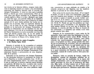 22 EL HOMBRE ESPIRITUAL LOS MINISTERIOS DEL ESPÍRITU 23
nos revela en la historia bíblica, ninguno tenía elec-
ción ni esperaba tenerla en cuanto a los movimientos
soberanos del Espíritu durante todo el período del
Antiguo Testamento. A veces se cree que el profeta
Eliseo y David son casos excepcionales. Pero no es
muy claro que Eliseo pensaba en el Espíritu Santo
cuando suplicó a Elias y le dijo:, «Ruégote que tenga
yo, cual hijo tuyo, una porción doble de tu espíritu.:.
Es cierto que David oró para que el Espíritu no fuese
quitado de él, pero dicha petición fue hecha en co-
nexión con su pecado. Hizo su confesión delante de
Dios, y así se puso fin al caso. Durante el período
incluido en la narración del Antiguo Testamento, el
Espíritu se relacionaba con los hombres de una ma-
nera soberana. A la luz de la revelación subsecuente
del Nuevo Testamento no sería razonable orar hoy día
como oró David cuando dijo: «y no me quites tu
. santo Espíritu.» El Espíritu ha venido para perma-
necer en nosotros (2 Reyes 2:9 y Salmo 51:11).
2. El Espíritu según los cuatro Evangelios
y los Hechos hasta 10:43
Durante el período de los evangelios el carácter
esencial de la relación del Espíritu con los hombres
fue de transición, o de progresión, entre las antiguas
relaciones ya referidas del Antiguo Testamento y las
relaciones finales y permanentes de esta dispensa-
ción de la gracia.
Instruidos en las doctrinas del Antiguo Testamen-
to, los discípulos hallaron la enseñanza de Cristo de
que el Espíritu se recibía pidiéndolo (Luc. 11:13) co-
mo cosa completamente nueva; tan nueva que según
lo que se sabe por la historia sagrada nunca hicieron
esa petición. El Señor les dijo: «¿cuánto más vuestro
Padre celestial dará el Espíritu a los que se lo pi-
dan?» La nueva relación, que estas palabras impli-
can, caracteriza un paso adelante en cuanto a la
relación progresiva del Espíritu con los hombres
durante el período de los cuatro Evangelios.
Poco antes de Su muerte dijo Jesús: «y yo rogaré
al Padre, el cual os dará otro Consolador, para que
esté con vosotros para siempre; es decir, el Espíritu
de verdad, a quien el mundo no puede recibir; por-
que no le ve, ni le conoce: vosotros empero le cono-
céis; porque mora con vosotros, y estará en vosotros»
(Jn. 14:16,17). Puede ser que las palabras «yo roga-
ré» sirvieran 'para recordarles a los discípulos que
ellos habían faltado en no orar por el Espíritu. Sin
embargo, la oración del Hijo de Dios no dejará de
ser contestada, y el Espíritu que estaba «con» ellos
pronto estaría «en» ellos.
Después de Su resurrección y poco antes de Su
ascensión, Jesús sopló sobre Sus discípulos y les dijo:
«Recibid el Espíritu Santo» (Juan 20:22). Tenían al
Espíritu en ellos desde aquel momento; pero dicha
relación fue manifiestamente incompleta según el
plan y el propósito de Dios, porque pronto «les man-
dó que no partiesen de Jerusalén, sino que esperasen
allí la promesa del Padre, la cual habéis oído de mÍ>
(Hechos 1:4; comp. Luc. 24:49). La «promesa del
Padre» era del Espíritu, pero concernía evidentemen-
te a aquel ministerio del Espíritu, todavía no expe-
rimentado, cuando El vendría «sobre» ellos para dar-
les poder.
Entonces, hubo un período de tiempo, según los
Evangelios, cuando los discípulos andaban sin el
Espíritu, igual que las multitudes de la época del
Antiguo Testamento; pero a éstos les fue otorgado el
nuevo privilegio de orar por la presencia del Espí-
ritu. Más tarde, el Señor mismo oró al Padre para
que el Espíritu quien estaba con ellos pudiese estar
en ellos para permanecer. Entonces sopló sobre ellos
22 EL HOMBRE ESPIRITUAL LOS MINISTERIOS DEL ESPÍRITU 23
nos revela en la historia bíblica, ninguno tenía elec-
ción ni esperaba tenerla en cuanto a los movimientos
soberanos del Espíritu durante todo el período del
Antiguo Testamento. A veces se cree que el profeta
Eliseo y David son casos excepcionales. Pero no es
muy claro que Eliseo pensaba en el Espíritu Santo
cuando suplicó a Elias y le dijo:, «Ruégote que tenga
yo, cual hijo tuyo, una porción doble de tu espíritu.:.
Es cierto que David oró para que el Espíritu no fuese
quitado de él, pero dicha petición fue hecha en co-
nexión con su pecado. Hizo su confesión delante de
Dios, y así se puso fin al caso. Durante el período
incluido en la narración del Antiguo Testamento, el
Espíritu se relacionaba con los hombres de una ma-
nera soberana. A la luz de la revelación subsecuente
del Nuevo Testamento no sería razonable orar hoy día
como oró David cuando dijo: «y no me quites tu
. santo Espíritu.» El Espíritu ha venido para perma-
necer en nosotros (2 Reyes 2:9 y Salmo 51:11).
2. El Espíritu según los cuatro Evangelios
y los Hechos hasta 10:43
Durante el período de los evangelios el carácter
esencial de la relación del Espíritu con los hombres
fue de transición, o de progresión, entre las antiguas
relaciones ya referidas del Antiguo Testamento y las
relaciones finales y permanentes de esta dispensa-
ción de la gracia.
Instruidos en las doctrinas del Antiguo Testamen-
to, los discípulos hallaron la enseñanza de Cristo de
que el Espíritu se recibía pidiéndolo (Luc. 11:13) co-
mo cosa completamente nueva; tan nueva que según
lo que se sabe por la historia sagrada nunca hicieron
esa petición. El Señor les dijo: «¿cuánto más vuestro
Padre celestial dará el Espíritu a los que se lo pi-
dan?» La nueva relación, que estas palabras impli-
can, caracteriza un paso adelante en cuanto a la
relación progresiva del Espíritu con los hombres
durante el período de los cuatro Evangelios.
Poco antes de Su muerte dijo Jesús: «y yo rogaré
al Padre, el cual os dará otro Consolador, para que
esté con vosotros para siempre; es decir, el Espíritu
de verdad, a quien el mundo no puede recibir; por-
que no le ve, ni le conoce: vosotros empero le cono-
céis; porque mora con vosotros, y estará en vosotros»
(Jn. 14:16,17). Puede ser que las palabras «yo roga-
ré» sirvieran 'para recordarles a los discípulos que
ellos habían faltado en no orar por el Espíritu. Sin
embargo, la oración del Hijo de Dios no dejará de
ser contestada, y el Espíritu que estaba «con» ellos
pronto estaría «en» ellos.
Después de Su resurrección y poco antes de Su
ascensión, Jesús sopló sobre Sus discípulos y les dijo:
«Recibid el Espíritu Santo» (Juan 20:22). Tenían al
Espíritu en ellos desde aquel momento; pero dicha
relación fue manifiestamente incompleta según el
plan y el propósito de Dios, porque pronto «les man-
dó que no partiesen de Jerusalén, sino que esperasen
allí la promesa del Padre, la cual habéis oído de mÍ>
(Hechos 1:4; comp. Luc. 24:49). La «promesa del
Padre» era del Espíritu, pero concernía evidentemen-
te a aquel ministerio del Espíritu, todavía no expe-
rimentado, cuando El vendría «sobre» ellos para dar-
les poder.
Entonces, hubo un período de tiempo, según los
Evangelios, cuando los discípulos andaban sin el
Espíritu, igual que las multitudes de la época del
Antiguo Testamento; pero a éstos les fue otorgado el
nuevo privilegio de orar por la presencia del Espí-
ritu. Más tarde, el Señor mismo oró al Padre para
que el Espíritu quien estaba con ellos pudiese estar
en ellos para permanecer. Entonces sopló sobre ellos
 