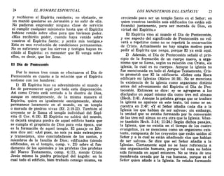 24 EL HOMBRE ESPIRITUAL LOS MINISTERIOS DEL ESPÍRITU 25
y recibieron al Espíritu residente; no obstante, se
les mandó quedarse en Jerusalén y no salir de ella.
No pudieron emprender ninguna clase de servicio
ni cumplir cualquier ministerio hasta que el Espíritu
hubiese venido sobre ellos para que tuviesen poder.
«Mas recibiréis poder, cuando haya venido sobre
vosotros el Espíritu Santo; y .seréis mis testigos.»
Esta es una revelación de condiciones permanentes.
No es suficiente que los siervos y testigos hayan re-
cibido al Espíritu: es menester que El venga sobre
ellos, es decir, que los llene.
El Día de Pentecostés
Por lo menos tres cosas se efectuaron el Día de
Pentecostés en cuanto a la relación que el Espíritu
sostiene con los hombres:
1) El Espíritu hizo su advenimiento al mundo a
fin de permanecer aquí por toda esta dispensación.
Así como Cristo está sentado a la diestra de Dios,
aunque es omnipresente, de la misma manera el
Espíritu, quien es igualmente omnipresente, ahora
permanece locamente en el mundo, en un templo
o morada de piedras vivas (EL 2:19-22). También al
creyente se le llama el templo individual del Espí-
ritu (1 Coro 6:19). El Espíritu no saldrá del mundo,
ni dejará ninguna piedra de aquel edificio hasta que
se cumpla el propósito de Dios para esta época, que
es la formación de aquel templo. El pasaje en Efe-
sios dice así: «Así pues, no sois ya más extranjeros
y transeúntes, sino conciudadanos de los santos, y
miembros de la familia de Dios; edificados (siendo
edificados, en el templo, comp. v. 21) sobre el fun-
damento de los apóstoles y los profetas (los profetas
del Nuevo Testamento, comp. 4:11), siendo Cristo
Jesús mismo la piedra principal del ángulo: en la
cual todo el edificio, bien trabado consigo mismo, va
creciendo para ser un templo Santo en el Señor; en
quien vosotros también sois edificados (os estáis edi-
ficando) juntamente, para ser morada de Dios, en
virtud del Espíritu.»
El Espíritu vino al mundo el Dia de Pentecostés,
y ese aspecto del significado de Pentecostés no vol·
verá a repetirse como no se repetirá la encarnación
de Cristo. Actualmente no hay ningún motivo para
pedir al Espíritu que venga, porque El ya está aquí.
2) Además, el Día de Pentecostés señaló el prin-
cipio de la fo:rmación de un cuerpo nuevo, u orga-
nismo que se llama, según su relación con Cristo, «la
iglesia, la cual es su cuerpo». Aunque la iglesia no
fue mencionada en todo el Antiguo Testamento, Cris-
to prometió que El la edificaría. «Sobre esta Roca
edificaré mi Iglesia» (Mateo 16:18). No se menciona
la existencia de la iglesia como organismo distinto
antes del advenimiento del Espíritu el Día de Pen-
tecostés. Entonces se dice: «y se agregaron a los
discípulos en aquel mismo día como tres mil almas»
(Hech. 2:41. Aunque la palabra griega que se traduce
la iglesia no aparece en este texto, tal como se en-
cuentra en 2:47: «y el Señor añadía cada día a la
Iglesia los que habían de ser salvos»; sin embargo,
la unidad que se estaba formando por la conversión
de las tres mil almas no era otra que la Iglesia. Véan-
se también Hech. 5:14; 11:24.) Según dichos pasajes,
la Iglesia, que no existía en el tiempo de los cuatro
evangelios, ya se menciona como un organismo exis-
tente, compuesta de los creyentes que están unidos al
Señor y a la cual se están añadiendo «1os que habían
de ser salvos».· Se dice que «el Señor añadía a la
Iglesia». Ciertamente aquí no se hace referencia a
una organización humana, porque tal cosa no había
sido formada en aquel entonces. No se trata de una
membresía creada por la voz humana, porque es el
Señor quien añade a la Iglesia. Se estaba formando
24 EL HOMBRE ESPIRITUAL LOS MINISTERIOS DEL ESPÍRITU 25
y recibieron al Espíritu residente; no obstante, se
les mandó quedarse en Jerusalén y no salir de ella.
No pudieron emprender ninguna clase de servicio
ni cumplir cualquier ministerio hasta que el Espíritu
hubiese venido sobre ellos para que tuviesen poder.
«Mas recibiréis poder, cuando haya venido sobre
vosotros el Espíritu Santo; y .seréis mis testigos.»
Esta es una revelación de condiciones permanentes.
No es suficiente que los siervos y testigos hayan re-
cibido al Espíritu: es menester que El venga sobre
ellos, es decir, que los llene.
El Día de Pentecostés
Por lo menos tres cosas se efectuaron el Día de
Pentecostés en cuanto a la relación que el Espíritu
sostiene con los hombres:
1) El Espíritu hizo su advenimiento al mundo a
fin de permanecer aquí por toda esta dispensación.
Así como Cristo está sentado a la diestra de Dios,
aunque es omnipresente, de la misma manera el
Espíritu, quien es igualmente omnipresente, ahora
permanece locamente en el mundo, en un templo
o morada de piedras vivas (El. 2:19-22). También al
creyente se le llama el templo individual del Espí-
ritu (1 Coro 6:19). El Espíritu no saldrá del mundo,
ni dejará ninguna piedra de aquel edificio hasta que
se cumpla el propósito de Dios para esta época, que
es la formación de aquel templo. El pasaje en Efe-
sios dice así: «Así pues, no sois ya más extranjeros
y transeúntes, sino conciudadanos de los santos, y
miembros de la familia de Dios; edificados (siendo
edificados, en el templo, comp. v. 21) sobre el fun-
damento de los apóstoles y los profetas (los profetas
del Nuevo Testamento, comp. 4:11), siendo Cristo
Jesús mismo la piedra principal del ángulo: en la
cual todo el edificio, bien trabado consigo mismo, va
creciendo para ser un templo Santo en el Señor; en
quien vosotros también sois edificados (os estáis edi-
ficando) juntamente, para ser morada de Dios, en
virtud del Espíritu.»
El Espíritu vino al mundo el Dia de Pentecostés,
y ese aspecto del significado de Pentecostés no vol·
verá a repetirse como no se repetirá la encarnación
de Cristo. Actualmente no hay ningún motivo para
pedir al Espíritu que venga, porque El ya está aquí.
2) Además, el Día de Pentecostés señaló el prin-
cipio de la fo:rmación de un cuerpo nuevo, u orga-
nismo que se llama, según su relación con Cristo, «la
iglesia, la cual es su cuerpo». Aunque la iglesia no
fue mencionada en todo el Antiguo Testamento, Cris-
to prometió que El la edificaría. «Sobre esta Roca
edificaré mi Iglesia» (Mateo 16:18). No se menciona
la existencia de la iglesia como organismo distinto
antes del advenimiento del Espíritu el Día de Pen-
tecostés. Entonces se dice: «y se agregaron a los
discípulos en aquel mismo día como tres mil almas»
(Hech. 2:41. Aunque la palabra griega que se traduce
la iglesia no aparece en este texto, tal como se en-
cuentra en 2:47: «y el Señor añadía cada día a la
Iglesia los que habían de ser salvos»; sin embargo,
la unidad que se estaba formando por la conversión
de las tres mil almas no era otra que la Iglesia. Véan-
se también Hech. 5:14; 11:24.) Según dichos pasajes,
la Iglesia, que no existía en el tiempo de los cuatro
evangelios, ya se menciona como un organismo exis-
tente, compuesta de los creyentes que están unidos al
Señor y a la cual se están añadiendo «1os que habían
de ser salvos».· Se dice que «el Señor añadía a la
Iglesia». Ciertamente aquí no se hace referencia a
una organización humana, porque tal cosa no había
sido formada en aquel entonces. No se trata de una
membresía creada por la voz humana, porque es el
Señor quien añade a la Iglesia. Se estaba formando
 