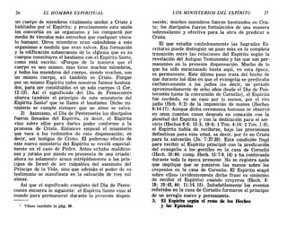 26 EL HOMBRE ESPIRITUAL LOS MINISTERIOS DEL ESPÍRITU 27
un cuerpo de miembros vitalmente unidos a Cristo y
habitados por el Espíritu; y precisamente esta unión
los convertía en un organismo y los compactó por
medio de vínculos más estrechos que cualquier víncu-
lo humano. Otros miembros eran «añadidos» a este
organismo a medida que eran salvos. Esa formación
y la edificación subsecuente d~ la «Iglesia que es su
cuerpo» constituyen el bautismo con el Espíritu Santo,
como está escrito: <<Porque de la manera que el
cuerpo es uno mismo, mas tiene muchos miembros,
y todos los miembros del cuerpo, siendo muchos, son
un mismo cuerpo, así también es Cristo. Porque
por un mismo Espíritu todos nosotros fuimos bautiza-
dos, para ser constituidos en un solo cuerpo» (1 Cor.
12:13). Así el significado del Día de Pentecostés
abarca también el principio de este ministerio del
Espíritu Santol que se llama el bautismo. Dicho mi-
nisterio se cumple siempre que un alma se salva.
3) Asimismo, el Día de Pentecostés los discípulos
fueron llenados del Espíritu, es decir, el Espíritu
vino sobre ellos para darles poder conforme a la
promesa de Cristo. Entonces empezó el ministerio
que toca a los redimidos de esta dispensación, es
decir, ser testigos de Cristo. El poderoso efecto de
este nuevo ministerio del Espíritu se reveló especial-
mente en el caso de Pedro. Antes echaba maldicio-
nes y juraba por miedo en presencia de una criada:
ahora no solamente acusa intrépidamente a los prín-
cipes de Israel de ser culpables del asesinato del
Príncipe de la Vida, sino que además el poder de su
testimonio se manifiesta en la salvación de tres mil
almas.
Así que el significado completo del Día de Pente-
costés encierra lo siguiente: el Espiritu Santo vino al
mundo para permanecer durante la presente dispen-
1 Véase también la pág. 38.
saclOn; muchos miembros fueron bautizados en Cris-
to; los discípulos fueron fortalecidos de una manera
sobresaliente y efectiva para la obra de predicar a
Cristo.
El que estudia cuidadosamente las Sagradas Es-
crituras puede distinguir un paso más en la completa
transición entre las relaciones del Espíritu según la
revelación del Antiguo Testamento y las que son per-
manentes en la presente dispensación. Mucho de lo
que ha sido mencionado hasta aquí, en esta época,
es permanente. Este último paso trata del hecho de
que durante los días en que el evangeliQ se predicaba
exclusivamente a los judíos (es decir, un período
aproximadamente de ocho años desde el Día de Pen-
tecostés hasta la conversión de Cornelio), el Espíritu
fue recibido, en un caso por lo menos, por el rito
judío (Heb. 6:2) de la imposición de manos (Hechos
8:14-17). Aunque dicha ceremonia humana se observó
en unos cuantos casos después en conexión con la
plenitud del Espíritu y con la dedicación para el ser-
vicio (Hechos 6:6; 13:3; 19:6; 1 Tim. 4:14; 2 Tim. 1:6),
el Espíritu había de recibirse, bajo las provisiones
definitivas para esta edad, es decir, por fe en Cristo
para la salvación (Jn. 7:37-39). Esta condición fi~ªl
para recibir al Espíritu principió con la predicación
del evangelio a los gentiles en la casa de Cornelio
(Hech. 10:44; comp. Hech. 15:7-9, 14) y ha continuado
durante toda la época presente. No se registra nada
que implique que se pusieron las manos sobre los
creyentes en la casa de Camelia. El Espíritu «cayó
sobre ellos» (evidentemente dicha frase es sinónimo
de recibir el Espíritu) cuando creyeron (Hech. 8:
18; 10:43,44; 11:14,15). Indudablemente los eventos
referidos en la casa de Cornelio formaron el principio
de un arreglo nuevo y permanente.
3. El Espíritu según el resto de los Hechos
y las Epístolas
26 EL HOMBRE ESPIRITUAL LOS MINISTERIOS DEL ESPÍRITU 27
un cuerpo de miembros vitalmente unidos a Cristo y
habitados por el Espíritu; y precisamente esta unión
los convertía en un organismo y los compactó por
medio de vínculos más estrechos que cualquier víncu-
lo humano. Otros miembros eran «añadidos» a este
organismo a medida que eran salvos. Esa formación
y la edificación subsecuente d~ la «Iglesia que es su
cuerpo» constituyen el bautismo con el Espíritu Santo,
como está escrito: <<Porque de la manera que el
cuerpo es uno mismo, mas tiene muchos miembros,
y todos los miembros del cuerpo, siendo muchos, son
un mismo cuerpo, así también es Cristo. Porque
por un mismo Espíritu todos nosotros fuimos bautiza-
dos, para ser constituidos en un solo cuerpo» (1 Cor.
12:13). Así el significado del Día de Pentecostés
abarca también el principio de este ministerio del
Espíritu Santol que se llama el bautismo. Dicho mi-
nisterio se cumple siempre que un alma se salva.
3) Asimismo, el Día de Pentecostés los discípulos
fueron llenados del Espíritu, es decir, el Espíritu
vino sobre ellos para darles poder conforme a la
promesa de Cristo. Entonces empezó el ministerio
que toca a los redimidos de esta dispensación, es
decir, ser testigos de Cristo. El poderoso efecto de
este nuevo ministerio del Espíritu se reveló especial-
mente en el caso de Pedro. Antes echaba maldicio-
nes y juraba por miedo en presencia de una criada:
ahora no solamente acusa intrépidamente a los prín-
cipes de Israel de ser culpables del asesinato del
Príncipe de la Vida, sino que además el poder de su
testimonio se manifiesta en la salvación de tres mil
almas.
Así que el significado completo del Día de Pente-
costés encierra lo siguiente: el Espiritu Santo vino al
mundo para permanecer durante la presente dispen-
1 Véase también la pág. 38.
saclOn; muchos miembros fueron bautizados en Cris-
to; los discípulos fueron fortalecidos de una manera
sobresaliente y efectiva para la obra de predicar a
Cristo.
El que estudia cuidadosamente las Sagradas Es-
crituras puede distinguir un paso más en la completa
transición entre las relaciones del Espíritu según la
revelación del Antiguo Testamento y las que son per-
manentes en la presente dispensación. Mucho de lo
que ha sido mencionado hasta aquí, en esta época,
es permanente. Este último paso trata del hecho de
que durante los días en que el evangeliQ se predicaba
exclusivamente a los judíos (es decir, un período
aproximadamente de ocho años desde el Día de Pen-
tecostés hasta la conversión de Cornelio), el Espíritu
fue recibido, en un caso por lo menos, por el rito
judío (Heb. 6:2) de la imposición de manos (Hechos
8:14-17). Aunque dicha ceremonia humana se observó
en unos cuantos casos después en conexión con la
plenitud del Espíritu y con la dedicación para el ser-
vicio (Hechos 6:6; 13:3; 19:6; 1 Tim. 4:14; 2 Tim. 1:6),
el Espíritu había de recibirse, bajo las provisiones
definitivas para esta edad, es decir, por fe en Cristo
para la salvación (Jn. 7:37-39). Esta condición fi~ªl
para recibir al Espíritu principió con la predicación
del evangelio a los gentiles en la casa de Cornelio
(Hech. 10:44; comp. Hech. 15:7-9, 14) y ha continuado
durante toda la época presente. No se registra nada
que implique que se pusieron las manos sobre los
creyentes en la casa de Camelia. El Espíritu «cayó
sobre ellos» (evidentemente dicha frase es sinónimo
de recibir el Espíritu) cuando creyeron (Hech. 8:
18; 10:43,44; 11:14,15). Indudablemente los eventos
referidos en la casa de Cornelio formaron el principio
de un arreglo nuevo y permanente.
3. El Espíritu según el resto de los Hechos
y las Epístolas
 