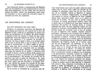 28 EL HOMBRE ESPIRITUAL LOS MINISTERIOS DEL ESPÍRITU 29
Las relaciones finales y permanentes del Espíritu
para con los hombres en esta dispensación se revelan
bajo siete ministerios; de los cuales, dos son para el
mundo incrédulo; cuatro son igualmente para todos
los creyentes; y uno es para los creyentes cuyas re-
laciones con Dios son ajustadas.
LOS MINISTERIOS DEL ESPIRITU
Los siete ministerios son como sigue:
Primero, el ministerio restrictivo del Espíritu. El
único pasaje que trata de este aspecto de la obra del
Espíritu (2 Tes. 2:6-8) no se interpreta lo mismo por
todos los estudiantes de la Biblia. En dicho pasaje,
el Apóstol acaba de exponer el hecho de que, inme-
diatamente antes del regreso de Cristo en Su gloria,
habrá una apostasía y el «hombre de pecado» se
revelará, «el cual se opone a Dios, y se ensalza sobre
todo lo que se llama Dios, o que es objeto de culto».
Se dice a continuación: «y ahora sabéis lo que de-
tiene, para que sea revelado a su propio tiempo.
Porque el misterio de iniquidad está ya obrando;
sólo que hay quien ahora detenga, y detendrá hasta
tanto que sea quitado de en medio: y entonces será
revelado el inicuo, a quien el Señor Jesús matará con
el espíritu de su boca, y destruirá con el resplandor
de su advenimiento.» «El hombre de pecado» ha de
aparecer con todo el poder de Satanás (v. 9); pero
no se manifestará hasta que sea el tiempo señalado
por Dios, «para que sea revelado a su propio tiem-
po», que vendrá tan pronto sea quitado de Su lugar
el que lo detiene. Entonces se revelará aquel inicuo,
a quien el Señor matará a su advenimiento.
No se revela la identidad de la persona que de-
tiene mencionada aquí, pero Su poder soberano tanto
sobre toda la tierra como sobre las fuerzas de las
tinieblas la identifica como una de las tres Perso-
nas de la Trinidad. Siendo el Espíritu el Agente
activo en la presente dispensación, se deduce que
este pasaje se refiere a,l Espíritu de Dios. Satanás
puede tener suficiente poder; pero no lo usará en
contra de sí mismo. «Si una casa se divide contra
sí misma, no puede permanecer aquella casa.» Es
evidente que es el Espíritu de Dios quien detiene los
proyectos del hombre de Satanás hasta el tiempo
señalado por Dios. No hay sugestión alguna de que
Satanás se retirará o será quitado antes de que dicho
hombre pueda ser revelado; pero sí hay un sentido
en que el Espíritu será quitado. Aquella relación
particular o Presencia que comenzó con la Iglesia y
ha continuado con ella cesará naturalmente cuando
sea quitada la Iglesia. Siendo el Dios omnipresente,
el Espíritu quedará en el mundo, pero Su ministerio
presente y Su permanencia en la Iglesia habrán sido
cambiados. El Espíritu estaba en el mundo antes
del Día de Pentecostés; sin embargo, se nos dice
que aquel día El vino conforme a la promesa de
Cristo. Vino en el sentido de que inició una perma-
nencia distinta en la Iglesia -el cuerpo de creyen-
tes-y un ministerio nuevo en el mundo. Este minis-
terio se terminará cuando la Iglesia sea arrebatada,
y Su permanencia concluirá cuando Su templo de
piedras vivas sea quitado. Así se puede concluir que
la retirada del Espíritu será la reversión de Pentecos-
tés, y no implica Su ausencia completa del mundo.
Antes bien volverá a sostener las mismas relaciones
y obrar lo mismo como lo hizo durante la dispensa-
ción anterior. Hay evidencias irrefutables de la pre-
sencia y poder del Espíritu en el mundo después
del rapto de la Iglesia. La influencia restrictiva se
retirará y la Iglesia será arrebatada en un tiempo
28 EL HOMBRE ESPIRITUAL LOS MINISTERIOS DEL ESPÍRITU 29
Las relaciones finales y permanentes del Espíritu
para con los hombres en esta dispensación se revelan
bajo siete ministerios; de los cuales, dos son para el
mundo incrédulo; cuatro son igualmente para todos
los creyentes; y uno es para los creyentes cuyas re-
laciones con Dios son ajustadas.
LOS MINISTERIOS DEL ESPIRITU
Los siete ministerios son como sigue:
Primero, el ministerio restrictivo del Espíritu. El
único pasaje que trata de este aspecto de la obra del
Espíritu (2 Tes. 2:6-8) no se interpreta lo mismo p.or
todos los estudiantes de la Biblia. En dicho pasaJe,
el Apóstol acaba de exponer el hecho de que, inme-
diatamente antes del regreso de Cristo en Su gloria,
habrá una apostasía y el «hombre de pecado» se
revelará, «el cual se opone a Dios, y se ensalza sobre
todo lo que se llama Dios, o que es objeto de culto».
Se dice a continuación: «y ahora sabéis lo que de-
tiene, para que sea revelado a su propio tiempo.
Porque el misterio de iniquidad está ya obrando;
sólo que hay quien ahora detenga, y detendrá hasta
tanto que sea quitado de en medio: y entonces será
revelado el inicuo, a quien el Señor Jesús matará con
el espíritu de su boca, y destruirá con el resplandor
de su advenimiento.» «El hombre de pecado» ha de
aparecer con todo el poder de Satanás (v. 9); pero
no se manifestará hasta que sea el tiempo señalado
por Dios, «para que sea revelado a su propio tiem-
po», que vendrá tan pronto sea quitado de Su lugar
el que lo detiene. Entonces se revelará aquel inicuo,
a quien el Señor matará a su advenimiento.
No se revela la identidad de la persona que de-
tiene mencionada aquí, pero Su poder soberano tanto
sobre toda la tierra como sobre las fuerzas de las
tinieblas la identifica como una de las tres Perso-
nas de la Trinidad. Siendo el Espíritu el Agente
activo en la presente dispensación, se deduce que
este pasaje se refiere a,l Espíritu de Dios. Satanás
puede tener suficiente poder; pero no lo usará en
contra de sí mismo. «Si una casa se divide contra
sí misma, no puede permanecer aquella casa.» Es
evidente que es el Espíritu de Dios quien detiene los
proyectos del hombre de Satanás hasta el tiempo
señalado por Dios. No hay sugestión alguna de que
Satanás se retirará o será quitado antes de que dicho
hombre pueda ser revelado; pero sí hay un sentido
en que el Espíritu será quitado. Aquella relación
particular o Presencia que comenzó con la Iglesia y
ha continuado con ella cesará naturalmente cuando
sea quitada la Iglesia. Siendo el Dios omnipresente,
el Espíritu quedará en el mundo, pero Su ministerio
presente y Su permanencia en la Iglesia habrán sido
cambiados. El Espíritu estaba en el mundo antes
del Día de Pentecostés; sin embargo, se nos dice
que aquel día El vino conforme a la promesa de
Cristo. Vino en el sentido de que inició una perma-
nencia distinta en la Iglesia -el cuerpo de creyen-
tes-y un ministerio nuevo en el mundo. Este minis-
terio se terminará cuando la Iglesia sea arrebatada,
y Su permanencia concluirá cuando Su templo de
piedras vivas sea quitado. Así se puede concluir que
la retirada del Espíritu será la reversión de Pentecos-
tés, y no implica Su ausencia completa del mundo.
Antes bien volverá a sostener las mismas relaciones
y obrar lo mismo como lo hizo durante la dispensa-
ción anterior. Hay evidencias irrefutables de la pre-
sencia y poder del Espíritu en el mundo después
del rapto de la Iglesia. La influencia restrictiva se
retirará y la Iglesia será arrebatada en un tiempo
 