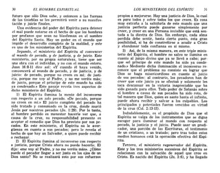 30 EL HOMBRE ESPIRITUAL LOS MINISTERIOS DEL ESPÍRITU 31
futuro que sólo Dios sabe, y entonces a las fuerzas
de las tinieblas se les permitirá venir a su manifes-
tación y juicio finales.
Una evidencia del poder del Espíritu para detener
el mal puede notarse en el hecho de que los hombres
por profanos que sean no blasfeman en el nombre
del Espíritu Santo. Hay un poder en el mundo que
impide el desarrollo completo de la maldad, y este
es uno de los ministerios del Espíritu.
Segundo, el ministerio del Espíritu al convencer
al mundo de pecado, y de justicia, y de juicio. Este
ministerio, por su propia naturaleza, tiene que ser
una obra con el individuo, y no con el mundo entero.
Juan 16:8-11 dice así: «y cuando él haya venido,
convencerá al mundo de pecado, y de justicia, y de
juicio: de pecado, porque no creen en mí; de justi-
cia, porque me voy al Padre, y no me veréis más;
de juicio, porque el príncipe de este mundo ha sido
ya condenado.» Este pasaje revela tres aspectos de
dicho ministerio del Espíritu.
1) El Espíritu ilumina la mente del inconverso
con respecto a un solo pecado. «De pecado, porque
no creen en mí.» El juicio completo del pecado ha
sido tratado y consumado en la cruz, donde murió
Jesús por nuestros pecados (Jn. 1:29). Por lo tanto,
al hombre perdido es menester hacerle ver que, a
causa de la cruz, su responsabilidad presente es
aceptar el remedio que Dios ha provisto por sus pe-
cados. En este ministerio, el Espíritu no le aver-
güenza en cuanto a sus pecados; pero le revela el
hecho de que hay un Salvador, a quien puede recibir
o rechazar.
2) El Espíritu ilumina al inconverso con respecto
a justicia, porque Cristo ahora no puede hacerlo; El
dijo: «me voy al Padre, y no me veréis más». ¿Cómo
puede el pecador llegar a ser justo en los ojos de un
Dios santo? No se realizará esto por sus esfuerzos
propios a mejorarse. Hay una justicia de Dios, lo cual
es para todos y sobre todos los que creen. Es cosa
muy extraña a la sabiduría de este mundo que una
justicia perfecta puede ganarse simplemente por
creer, y creer en una Persona invisible que está sen-
tada a la diestra de Dios. Sin embargo, cada alma
perdida debe sentir, hasta cierto punto, esta gran
posibilidad, si ha de constreñirse a acudir a Cristo
y abandonar toda confianza en sí mismo.
3) Así, de la misma manera, en este triple minis-
terio del Espíritu, el hombre no salvo se ilumina en
cuanto al juicio divino que ya se llevó a cabo; por-
que «el príncipe de este mundo ha sido ya conde-
nado.» Mediante dicha iluminación el inconverso re-
conoce que el problema no consiste en lograr que
Dios se haga misericordioso en cuanto al juicio
de sus pecados: al contrario, los pecadores han de
creer que este juicio ya se efectuó y solamente les
toca descansar en la victoria inapreciable que ha
sido ganada para ellos. Todo poder de Satanás sobre
el hombre a causa de sus pecados ha sido roto, de
tal manera que Dios, quien es santo hasta el infinito,
puede ahora recibir y salvar a los culpables. Los
principados y potestades fueron vencidos en virtud
de la cruz (Col. 2: 13-15).
Indudablemente, es el propósito de Dios que el
Espíritu se valga de los instrumentos que se digna
escoger para iluminar al mundo con respecto al
pecado, la justicia y el juicio. Puede usar un predi-
cador, una porción de las Escrituras, el testimonio
de un cristiano, o un tratado; pero tras todos estos
medios humanos está la operación efectiva del Espí-
ritu. .
Tercero, el ministerio regenerador del Espíritu.
Este y los tres ministerios sucesivos del Espíritu se
relacionan con la salvación de aquel que cree en
Cristo. Es nacido del Espíritu (Jn. 3:6), y ha llegado
30 EL HOMBRE ESPIRITUAL LOS MINISTERIOS DEL ESPÍRITU 31
futuro que sólo Dios sabe, y entonces a las fuerzas
de las tinieblas se les permitirá venir a su manifes-
tación y juicio finales.
Una evidencia del poder del Espíritu para detener
el mal puede notarse en el hecho de que los hombres
por profanos que sean no blasfeman en el nombre
del Espíritu Santo. Hay un poder en el mundo que
impide el desarrollo completo de la maldad, y este
es uno de los ministerios del Espíritu.
Segundo, el ministerio del Espíritu al convencer
al mundo de pecado, y de justicia, y de juicio. Este
ministerio, por su propia naturaleza, tiene que ser
una obra con el individuo, y no con el mundo entero.
Juan 16:8-11 dice así: «y cuando él haya venido,
convencerá al mundo de pecado, y de justicia, y de
juicio: de pecado, porque no creen en mí; de justi-
cia, porque me voy al Padre, y no me veréis más;
de juicio, porque el príncipe de este mundo ha sido
ya condenado.» Este pasaje revela tres aspectos de
dicho ministerio del Espíritu.
1) El Espíritu ilumina la mente del inconverso
con respecto a un solo pecado. «De pecado, porque
no creen en mí.» El juicio completo del pecado ha
sido tratado y consumado en la cruz, donde murió
Jesús por nuestros pecados (Jn. 1:29). Por lo tanto,
al hombre perdido es menester hacerle ver que, a
causa de la cruz, su responsabilidad presente es
aceptar el remedio que Dios ha provisto por sus pe-
cados. En este ministerio, el Espíritu no le aver-
güenza en cuanto a sus pecados; pero le revela el
hecho de que hay un Salvador, a quien puede recibir
o rechazar.
2) El Espíritu ilumina al inconverso con respecto
a justicia, porque Cristo ahora no puede hacerlo; El
dijo: «me voy al Padre, y no me veréis más». ¿Cómo
puede el pecador llegar a ser justo en los ojos de un
Dios santo? No se realizará esto por sus esfuerzos
propios a mejorarse. Hay una justicia de Dios, lo cual
es para todos y sobre todos los que creen. Es cosa
muy extraña a la sabiduría de este mundo que una
justicia perfecta puede ganarse simplemente por
creer, y creer en una Persona invisible que está sen-
tada a la diestra de Dios. Sin embargo, cada alma
perdida debe sentir, hasta cierto punto, esta gran
posibilidad, si ha de constreñirse a acudir a Cristo
y abandonar toda confianza en sí mismo.
3) Así, de la misma manera, en este triple minis-
terio del Espíritu, el hombre no salvo se ilumina en
cuanto al juicio divino que ya se llevó a cabo; por-
que «el príncipe de este mundo ha sido ya conde-
nado.» Mediante dicha iluminación el inconverso re-
conoce que el problema no consiste en lograr que
Dios se haga misericordioso en cuanto al juicio
de sus pecados: al contrario, los pecadores han de
creer que este juicio ya se efectuó y solamente les
toca descansar en la victoria inapreciable que ha
sido ganada para ellos. Todo poder de Satanás sobre
el hombre a causa de sus pecados ha sido roto, de
tal manera que Dios, quien es santo hasta el infinito,
puede ahora recibir y salvar a los culpables. Los
principados y potestades fueron vencidos en virtud
de la cruz (Col. 2: 13-15).
Indudablemente, es el propósito de Dios que el
Espíritu se valga de los instrumentos que se digna
escoger para iluminar al mundo con respecto al
pecado, la justicia y el juicio. Puede usar un predi-
cador, una porción de las Escrituras, el testimonio
de un cristiano, o un tratado; pero tras todos estos
medios humanos está la operación efectiva del Espí-
ritu. .
Tercero, el ministerio regenerador del Espíritu.
Este y los tres ministerios sucesivos del Espíritu se
relacionan con la salvación de aquel que cree en
Cristo. Es nacido del Espíritu (Jn. 3:6), y ha llegado
 