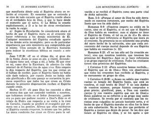 34 EL HOMBRE ESPIRITUAL LOS MINISTERIOS DEL ESPÍRITU 35
que manifiesta dónde está el Espíritu ahora en re-
lación al creyente. Es menester que se entienda y
se crea de todo corazón que el Espíritu reside ahora
en el verdadero hijo de Dios, y que lo hace desde
el momento que se salva. 1) La Biblia lo enseña
explícitamente, y 2) a la luz de otras revelaciones
la razón lo exige:
a) Según la Revelación. Se considerará ahora el
hecho de que el Espíritu mora en el creyente sin
hacer referencia a los demás ministerios de El.
Cualquier ministerio del Espíritu estudiado aparte
de los demás sería incompleto; pero es de particular
importancia que este ministerio sea comprendido por
sí mismo. Unos pasajes de la Escritura bastarán
para indicar la enseñanza bíblica en cuanto a este
tema.
Juan 7:37-39: «Yen el último día, el gran día
de la fiesta, Jesús se puso en pie, y clamó, diciendo:
Si alguno tiene sed, venga a mí, y beba. El que cree
en mí, como dice la Escritura, de adentro (la vida
interior) de él fluirán ríos de agua viva. Esto empero
lo dijo respecto del Espíritu, que los que creían en
él habían de recibir; pues el Espíritu Santo no había
sido dado todavía, por cuanto Jesús no había sido
aún glorificado.» En este pasaje se encuentra la pro-
mesa específica que todos los que creen en Cristo
durante la presente dispensación reciben el Espíritu
cuando creen.
Hechos 11:17: «Si pues Dios les concedió a ellos
el mismo don que nos concedió también a nosotros,
que habíamos creído en el Señor Jesucristo, ¿quién
era yo para que pudiese resistir a Dios?» Este es el
relato de Pedro con respecto a su visita a la casa
de Comelio, cuando se predicó el evangelio por pri-
mera vez a los gentiles. Afirma que ellos recibieron
al Espíritu cuando creyeron, lo mismo que los judíos.
La única condición fue creer en Cristo para la sal-
vación y se recibió el Espíritu como una parte vital
de dicha salvación.
Rom. 5:5: <<Porque el amor de Dios ha sido derra-
mado en nuestros corazones, por medio del Espíritu
Santo que nos ha sido dado.»
Romanos 8:9: «Vosotr.os empero no estáis en la
carne, sino en el Espíritu, si es así que el Espíritu
de Dios habita en vosotros: mas si alguno no tiene
el Espíritu de Cristo, el tal no es de él.» Es obvio
que aquí se hace referencia al Espíritu que mora en
el creyente. Su presencia no es solamente una prueba
del mero hecho' de la salvación, sino que cada avi-
vamiento del cuerpo mortal depende de «su Espíritu
que habita en vosotros» (v. 11).
Romanos 8:23: «y no tan sólo así (la creación en-
tera), sino que nosotros también, que tenemos las
primicias del Espíritu.» Aquí no se hace referencia
a un grupo especial de cristianos. Todos los cristianos
tienen «las primicias del Espíritu».
1 Corintios 2:12: <<Pero nosotros hemos recibido....
el Espíritu que es de Dios.» Otra vez observamos
que todos los creyentes han recibido al Espíritu, y
no meramente un grupo de ellos.
1 Corintios 6:19-20: «¿Acaso no sabéis que vuestro
cuerpo es templo del Espíritu Santo, que está en
vosotros, el cual tenéis de Dios? Y no sois dueños
de vosotros mismos; porque fuisteis comprados a
gran precio; glorificad, pues, a Dios con vuestro
cuerpo (y con vuestro espíritu que son de Dios).»
Estas palabras no se refieren a un grupo muy santo
de cristianos. Se revela por el contexto que los co-
rintios eran culpables de pecado bastante serio, y el
hecho de que el Espíritu moraba en ellos fue la base
de esta exhortación. No se les dice que perderán al
Espíritu a menos que dejen de pecar. Se les dice que
tienen al Espíritu en ellos, y se les apela a que
34 EL HOMBRE ESPIRITUAL LOS MINISTERIOS DEL ESPÍRITU 35
que manifiesta dónde está el Espíritu ahora en re-
lación al creyente. Es menester que se entienda y
se crea de todo corazón que el Espíritu reside ahora
en el verdadero hijo de Dios, y que lo hace desde
el momento que se salva. 1) La Biblia lo enseña
explícitamente, y 2) a la luz de otras revelaciones
la razón lo exige:
a) Según la Revelación. Se considerará ahora el
hecho de que el Espíritu mora en el creyente sin
hacer referencia a los demás ministerios de El.
Cualquier ministerio del Espíritu estudiado aparte
de los demás sería incompleto; pero es de particular
importancia que este ministerio sea comprendido por
sí mismo. Unos pasajes de la Escritura bastarán
para indicar la enseñanza bíblica en cuanto a este
tema.
Juan 7:37-39: «Yen el último día, el gran día
de la fiesta, Jesús se puso en pie, y clamó, diciendo:
Si alguno tiene sed, venga a mí, y beba. El que cree
en mí, como dice la Escritura, de adentro (la vida
interior) de él fluirán ríos de agua viva. Esto empero
lo dijo respecto del Espíritu, que los que creían en
él habían de recibir; pues el Espíritu Santo no había
sido dado todavía, por cuanto Jesús no había sido
aún glorificado.» En este pasaje se encuentra la pro-
mesa específica que todos los que creen en Cristo
durante la presente dispensación reciben el Espíritu
cuando creen.
Hechos 11:17: «Si pues Dios les concedió a ellos
el mismo don que nos concedió también a nosotros,
que habíamos creído en el Señor Jesucristo, ¿quién
era yo para que pudiese resistir a Dios?» Este es el
relato de Pedro con respecto a su visita a la casa
de Comelio, cuando se predicó el evangelio por pri-
mera vez a los gentiles. Afirma que ellos recibieron
al Espíritu cuando creyeron, lo mismo que los judíos.
La única condición fue creer en Cristo para la sal-
vación y se recibió el Espíritu como una parte vital
de dicha salvación.
Rom. 5:5: <<Porque el amor de Dios ha sido derra-
mado en nuestros corazones, por medio del Espíritu
Santo que nos ha sido dado.»
Romanos 8:9: «Vosotr.os empero no estáis en la
carne, sino en el Espíritu, si es así que el Espíritu
de Dios habita en vosotros: mas si alguno no tiene
el Espíritu de Cristo, el tal no es de él.» Es obvio
que aquí se hace referencia al Espíritu que mora en
el creyente. Su presencia no es solamente una prueba
del mero hecho' de la salvación, sino que cada avi-
vamiento del cuerpo mortal depende de «su Espíritu
que habita en vosotros» (v. 11).
Romanos 8:23: «y no tan sólo así (la creación en-
tera), sino que nosotros también, que tenemos las
primicias del Espíritu.» Aquí no se hace referencia
a un grupo especial de cristianos. Todos los cristianos
tienen «las primicias del Espíritu».
1 Corintios 2:12: <<Pero nosotros hemos recibido....
el Espíritu que es de Dios.» Otra vez observamos
que todos los creyentes han recibido al Espíritu, y
no meramente un grupo de ellos.
1 Corintios 6:19-20: «¿Acaso no sabéis que vuestro
cuerpo es templo del Espíritu Santo, que está en
vosotros, el cual tenéis de Dios? Y no sois dueños
de vosotros mismos; porque fuisteis comprados a
gran precio; glorificad, pues, a Dios con vuestro
cuerpo (y con vuestro espíritu que son de Dios).»
Estas palabras no se refieren a un grupo muy santo
de cristianos. Se revela por el contexto que los co-
rintios eran culpables de pecado bastante serio, y el
hecho de que el Espíritu moraba en ellos fue la base
de esta exhortación. No se les dice que perderán al
Espíritu a menos que dejen de pecar. Se les dice que
tienen al Espíritu en ellos, y se les apela a que
 