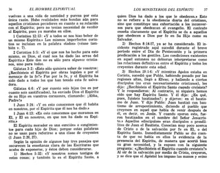 36 EL HOMBRE ESPIRITUAL LOS MINISTERIOS DEL ESPÍRITU 37
vuelvan a una vida de santidad y pureza por esta
única razón. Hubo realidades más hondas aún para
aquellos cristianos pecadores en cuanto a su relación
con el Espíritu; pero no tenían necesidad de recibir
al Espíritu, pues ya moraba en ellos.
1 Corintios 12:13 : «y a todos se nos hizo beber de
un mismo Espíritu.» Los mismos imperfectos corin-
tios se incluían en la palabra «todos» (véase tam-
bién v. 7).
2 Corintios 5:5: «y el que nos ha hecho para esto
mismo, es Dios, el cual nos ha dado las arras del
Espíritu.» Este don no es sólo para algunos cristia-
nos, sino para todos.
Gálatas 3: 2: «Esto sólo quisiera saber de vosotros:
¿Recibisteis el Espíritu por obras legales o por el
mensaje de la fe?» Fue por la fe, y el Espíritu ha
sido dado a todos los que han tenido esta fe salva-
dora.
Gálatas 4:6: «y por cuanto sois hijos (no es por
cuanto sois santificados), ha enviado Dios el Espíritu
de su Hijo en vuestros corazones, clamando: ¡Abba,
Padre!:!>
1 Juan 3:24: «Yen esto conocemos que él habita
en nosotros, por el Espíritu que él nos ha dado.»
1 Juan 4:13: «En esto conocemos que moramos en
El, y El en nosotros, en que nos ha dado su Espí-
ritu.»
El Espíritu morador es una «unción» o «ungimien-
to» para cada hijo de Dios; porque estas palabras
no se usan para referirse a una clase de creyentes
(1 Juan 2:20, 27).
Según la opinión de algunos hay tres pasajes que
oscurecen la enseñanza clara de las Escrituras que
acaba de exponerse, y éstos deben considerarse.
1) Hechos 5:32: «y nosotros somos testigos de
estas cosas; y también lo es el Espíritu Santo, a
quien Dios ha dado a los que le obedecen.» Esto
no se refiere a la obediencia diaria del cristiano,
sino que constituye una exhortación a los inconver-
sos para que obedezcan el evangelio. El contexto
enseña claramente que el Espíritu se da a aquellos
que obedecen a Dios por fe en Su Hijo como su
Salvador.
2) Hechos 8:14-17, ya se ha considerado. El in-
cidente registrado aquí sucedió durante el breve
período entre el Día de Pentecostés y la primera
predicación a los gentiles. Las condiciones existentes
en aquel entonces no debieran interpretarse como
las relaciones definitivas entre el Espíritu y todos los
creyentes durante esta edad.
3) Hechos 19:1-6: «y mientras Apolos estaba en
Corinto, sucedió que Pablo, habiendo pasado por las
regiones altas, llegó a Efeso; y hallando a ciertos
discípulos (no eran necesariamente cristianos), les
dijo: ¿Recibisteis el Espíritu Santo cuando creísteis?
y le respondieron: Al contrario, ni siquiera hemos
oído que hay Espíritu Santo. Y él dijo: ¿En qué,
pues, fuisteis bautizados?; y dijeron: en el bautis-
mo de Juan. Y dijo Pablo: Juan bautizó con bau-
tismo de arrepentimiento, diciendo al pueblo que
creyesen en aquel que había de venír después de
él, es decir, en Jesús. Y cuando oyeron esto, fue-
ron bautizados en el nombre del Señor Jesucris-
to.» Aquellos «discípulos» eran discípulos o proséli-
litos de Juan el Bautista. Conocían muy poco acerca
de Cristo o de la salvación por fe en El, o del
Espíritu Santo. Inmediatamente Pablo se dio cuen-
ta de que no había en ellos la evidencia de la
presencia del Espíritu, de manera que acertó bien
su gran necesidad, y la expuso con la siguiente
pregunta: «¿Recibisteis el Espíritu cuando creísteis?»
Al oír de la salvación por medio de Cristo, creyeron,
y se dice que el Apóstol les impuso las manos y «vino
36 EL HOMBRE ESPIRITUAL LOS MINISTERIOS DEL ESPÍRITU 37
vuelvan a una vida de santidad y pureza por esta
única razón. Hubo realidades más hondas aún para
aquellos cristianos pecadores en cuanto a su relación
con el Espíritu; pero no tenían necesidad de recibir
al Espíritu, pues ya moraba en ellos.
1 Corintios 12:13 : «y a todos se nos hizo beber de
un mismo Espíritu.» Los mismos imperfectos corin-
tios se incluían en la palabra «todos» (véase tam-
bién v. 7).
2 Corintios 5:5: «y el que nos ha hecho para esto
mismo, es Dios, el cual nos ha dado las arras del
Espíritu.» Este don no es sólo para algunos cristia-
nos, sino para todos.
Gálatas 3: 2: «Esto sólo quisiera saber de vosotros:
¿Recibisteis el Espíritu por obras legales o por el
mensaje de la fe?» Fue por la fe, y el Espíritu ha
sido dado a todos los que han tenido esta fe salva-
dora.
Gálatas 4:6: «y por cuanto sois hijos (no es por
cuanto sois santificados), ha enviado Dios el Espíritu
de su Hijo en vuestros corazones, clamando: ¡Abba,
Padre!:!>
1 Juan 3:24: «Yen esto conocemos que él habita
en nosotros, por el Espíritu que él nos ha dado.»
1 Juan 4:13: «En esto conocemos que moramos en
El, y El en nosotros, en que nos ha dado su Espí-
ritu.»
El Espíritu morador es una «unción» o «ungimien-
to» para cada hijo de Dios; porque estas palabras
no se usan para referirse a una clase de creyentes
(1 Juan 2:20, 27).
Según la opinión de algunos hay tres pasajes que
oscurecen la enseñanza clara de las Escrituras que
acaba de exponerse, y éstos deben considerarse.
1) Hechos 5:32: «y nosotros somos testigos de
estas cosas; y también lo es el Espíritu Santo, a
quien Dios ha dado a los que le obedecen.» Esto
no se refiere a la obediencia diaria del cristiano,
sino que constituye una exhortación a los inconver-
sos para que obedezcan el evangelio. El contexto
enseña claramente que el Espíritu se da a aquellos
que obedecen a Dios por fe en Su Hijo como su
Salvador.
2) Hechos 8:14-17, ya se ha considerado. El in-
cidente registrado aquí sucedió durante el breve
período entre el Día de Pentecostés y la primera
predicación a los gentiles. Las condiciones existentes
en aquel entonces no debieran interpretarse como
las relaciones definitivas entre el Espíritu y todos los
creyentes durante esta edad.
3) Hechos 19:1-6: «y mientras Apolos estaba en
Corinto, sucedió que Pablo, habiendo pasado por las
regiones altas, llegó a Efeso; y hallando a ciertos
discípulos (no eran necesariamente cristianos), les
dijo: ¿Recibisteis el Espíritu Santo cuando creísteis?
y le respondieron: Al contrario, ni siquiera hemos
oído que hay Espíritu Santo. Y él dijo: ¿En qué,
pues, fuisteis bautizados?; y dijeron: en el bautis-
mo de Juan. Y dijo Pablo: Juan bautizó con bau-
tismo de arrepentimiento, diciendo al pueblo que
creyesen en aquel que había de venír después de
él, es decir, en Jesús. Y cuando oyeron esto, fue-
ron bautizados en el nombre del Señor Jesucris-
to.» Aquellos «discípulos» eran discípulos o proséli-
litos de Juan el Bautista. Conocían muy poco acerca
de Cristo o de la salvación por fe en El, o del
Espíritu Santo. Inmediatamente Pablo se dio cuen-
ta de que no había en ellos la evidencia de la
presencia del Espíritu, de manera que acertó bien
su gran necesidad, y la expuso con la siguiente
pregunta: «¿Recibisteis el Espíritu cuando creísteis?»
Al oír de la salvación por medio de Cristo, creyeron,
y se dice que el Apóstol les impuso las manos y «vino
 
