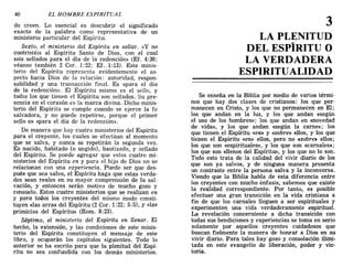 do creen. Lo esencial es descubrir el significado
exacto de la palabra como representativa de un
ministerio particular del Espíritu.
Sexto, el ministerio del Espíritu en sellar. «y no
contristéis al Espíritu Santo de Dios, con el cual
sois sellados para el día de la redención» (EL 4:30;
véanse también 2 Coro 1:22; Ef..1:13). Este minis-
terio del Espíritu representa evidentemente el as-
pecto hacia Dios de la relación: autoridad, respon-
sabilidad y una transacción final. Es «para el dia
de la redención». El Espíritu mismo es el sello, y
todos los que tienen el Espíritu son sellados. Su pre-
sencia en el corazón es la marca divina. Dicho minis-
terio del Espíritu se cumple cuando se ejerce la fe
salvadora, y no puede repetirse, porque el primer
sello es «para el día de la redención».
De manera que hay cuatro ministerios del Espíritu
para el creyente, los cuales se efectúan al momento
que se salva, y nunca se repetirán la segunda vez.
Es nacido, habitado (o ungido), bautizado, y sellado
del Espíritu. Se puede agregar que estos cuatro mi-
nisterios del Espíritu en y para el hijo de Dios no se
relacionan con una experiencia. Puede ser que des-
pués que sea salvo, el Espíritu haga que estas verda-
des sean reales en su mayor comprensión de la sal-
vación, y entonces serán motivo de mucho gozo y
consuelo. Estos cuatro ministerios que se realizan en
y para todos los creyentes del mismo modo consti-
tuyen «las arras del Espíritu (2 Coro 1:22; 5:5), y «las
primicias del Espíritu» (Rom. 8:23).
Séptimo, el ministerio del Espíritu en llenar. El
hecho, la extensión, y las condiciones de este minis-
terio del Espíritu constituyen el mensaje de este
libro, y ocuparán los capítulos siguientes. Todo lo
anterior se ha escrito para que la plenitud del Espí-
ritu no sea confundida con los demás ministerios.
40 EL HOMBRE ESPIRITUAL
3
LA PLENITUD
DEL ESPÍRITU O
LA VERDADERA
ESPIRITUALIDAD
Se enseña en la Biblia por medio de varios térmi-
nos que hay dos clases de cristianos: los que per-
manecen en Cristo, y los que no permanecen en El;
los que andan en la luz, y los que andan «según
el uso de los hombres»; los que andan en «novedad
de vida», y los que andan «según la carne»; los
que tienen el Espíritu «en» y «sobre» ellos, y los que
tienen el Espíritu «en» ellos, pero no «sobre» ellos;
los que son «espirituales», y los que son «carnales»;
los que son «llenos del Espíritu», y los que no lo son.
Todo esto trata de la calidad del vivir diario de los
que son ya salvos, y de ninguna manera presenta
un contraste entre la persona salva y la inconversa.
Viendo que la Biblia habla de esta diferencia entre
los creyentes con mucho énfasis, sabemos que existe
la realidad correspondiente. Por tanto, es posible
efectuar una gran transición en la vida cristiana a
fin de que los carnales lleguen a ser espirituales y
experimenten una vida verdaderamente espiritual.
La revelación concerniente a dicha transición con
todas sus bendi<;iones y experiencias se toma en serio
solamente por aquellos creyentes cuidadosos que
buscan fielmente la manera de honrar a Dios en su
vivir diario. Para tales hay gozo y consolación ilimi-
tada en este evangelio de liberación, poder y vic-
toria.
do creen. Lo esencial es descubrir el significado
exacto de la palabra como representativa de un
ministerio particular del Espíritu.
Sexto, el ministerio del Espíritu en sellar. «y no
contristéis al Espíritu Santo de Dios, con el cual
sois sellados para el día de la redención» (EL 4:30;
véanse también 2 Coro 1:22; Ef..1:13). Este minis-
terio del Espíritu representa evidentemente el as-
pecto hacia Dios de la relación: autoridad, respon-
sabilidad y una transacción final. Es «para el dia
de la redención». El Espíritu mismo es el sello, y
todos los que tienen el Espíritu son sellados. Su pre-
sencia en el corazón es la marca divina. Dicho minis-
terio del Espíritu se cumple cuando se ejerce la fe
salvadora, y no puede repetirse, porque el primer
sello es «para el día de la redención».
De manera que hay cuatro ministerios del Espíritu
para el creyente, los cuales se efectúan al momento
que se salva, y nunca se repetirán la segunda vez.
Es nacido, habitado (o ungido), bautizado, y sellado
del Espíritu. Se puede agregar que estos cuatro mi-
nisterios del Espíritu en y para el hijo de Dios no se
relacionan con una experiencia. Puede ser que des-
pués que sea salvo, el Espíritu haga que estas verda-
des sean reales en su mayor comprensión de la sal-
vación, y entonces serán motivo de mucho gozo y
consuelo. Estos cuatro ministerios que se realizan en
y para todos los creyentes del mismo modo consti-
tuyen «las arras del Espíritu (2 Coro 1:22; 5:5), y «las
primicias del Espíritu» (Rom. 8:23).
Séptimo, el ministerio del Espíritu en llenar. El
hecho, la extensión, y las condiciones de este minis-
terio del Espíritu constituyen el mensaje de este
libro, y ocuparán los capítulos siguientes. Todo lo
anterior se ha escrito para que la plenitud del Espí-
ritu no sea confundida con los demás ministerios.
40 EL HOMBRE ESPIRITUAL
3
LA PLENITUD
DEL ESPÍRITU O
LA VERDADERA
ESPIRITUALIDAD
Se enseña en la Biblia por medio de varios térmi-
nos que hay dos clases de cristianos: los que per-
manecen en Cristo, y los que no permanecen en El;
los que andan en la luz, y los que andan «según
el uso de los hombres»; los que andan en «novedad
de vida», y los que andan «según la carne»; los
que tienen el Espíritu «en» y «sobre» ellos, y los que
tienen el Espíritu «en» ellos, pero no «sobre» ellos;
los que son «espirituales», y los que son «carnales»;
los que son «llenos del Espíritu», y los que no lo son.
Todo esto trata de la calidad del vivir diario de los
que son ya salvos, y de ninguna manera presenta
un contraste entre la persona salva y la inconversa.
Viendo que la Biblia habla de esta diferencia entre
los creyentes con mucho énfasis, sabemos que existe
la realidad correspondiente. Por tanto, es posible
efectuar una gran transición en la vida cristiana a
fin de que los carnales lleguen a ser espirituales y
experimenten una vida verdaderamente espiritual.
La revelación concerniente a dicha transición con
todas sus bendi<;iones y experiencias se toma en serio
solamente por aquellos creyentes cuidadosos que
buscan fielmente la manera de honrar a Dios en su
vivir diario. Para tales hay gozo y consolación ilimi-
tada en este evangelio de liberación, poder y vic-
toria.
 
