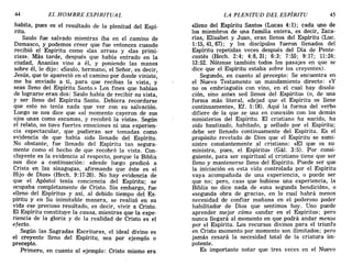 44 EL HOMBRE ESPIRITUAL LA PLENITUD DEL ESPÍRITU 45
habita, pues es el resultado de la plenitud del Espí-
ritu.
Saulo fue salvado mientras iba en el camino de
Damasco, y podemos creer que fUe entonces cuando
recibió el Espíritu como «las arras» y «las primi-
cias». Más tarde, después que había entrado en la
ciudad, Ananías vino a él, y poniendo las manos
sobre él, le dijo: «Saulo, hermano; el Señor, es decir,
Jesús, que te apareció en el camino por donde viniste,
me ha enviado a ti, para que recibas la vista, y
seas lleno del Espíritu Santo.» Los fines que habían
de lograrse eran dos: Saulo había de recibir su vista,
y ser lleno del Espíritu Santo. Debiera recordarse
que esto no tenía nada que ver con su salvación.
Luego se nos dice que «al momento cayeron de sus
ojos unas como escamas, y recobró la vista». Según
el relato, no tuvo fuertes emociones ni una experien-
cia espectacular, que pudieran ser tomadas como
evidencia de que había sido llenado del Espíritu.
No obstante, fue llenado del Espíritu tan segura-
mente como el hecho de que recobró la vista. Con-
cluyente es la evidencia al respecto, porque la Biblia
nos dice a continuación: «desde luego predicó a
Cristo en las sinagogas, afirmando que éste es el
Hijo de Dios» (Hech. 9:17-20). No hay evidencia de
que el Apóstol tenía conciencia del Espíritu; se
ocupaba completamente de Cristo. Sin embargo, fue
«lleno del Espíritu» y así, al debido tiempo del Es-
píritu y en Su inimitable manera, se realizó en su
vida ese precioso resultado, es decir, vivir a Cristo.
El Espíritu constituye la causa, mientras que la expe-
riencia de la gloria y de la realidad de Cristo es el
efecto.
Según las Sagradas Escrituras, el ideal divino es
el creyente lleno del Espíritu, sea por ejemplo o
precepto.
Primero, en cuanto al ejemplo: Cristo mismo era
«lleno del Espíritu Santo» (Lucas 4:1); cada uno de
los miembros de una familia entera, es decir, Zaca-
rías, Elisabet y Juan, eran llenos del Espíritu (Luc.
1:15, 41, 67); y los discípulos fueron llenados del
Espíritu repetidas veces después del Dia de Pente-
costés (Hech. 2:4; 4:8,31; 6:3; 7:55; 9:17; 11:24;
13:52. Nótense también -todos los pasajes en que se
dice que el Espíritu estaba sobre los creyentes).
Segundo, en cuanto al precepto: Se encuentra en
el Nuevo Testamento un mandamiento directo: «y
no os embriaguéis con vino, en el cual hay disolu-
ción, sino antes sed llenos del Espíritu» (o, de una
forma más literal, «dejad que el Espíritu os llene
continuamente», Ef. 5:18). Aquí la forma del verbo
difiere de la que se usa en conexión con los demás
ministerios del Espíritu. El cristiano ha nacido, ha
sido bautizado, habitado, y sellado por el Espíritu;
debe ser llenado continuamente del Espíritu. Es el
propósito revelado de Dios que el Espíritu se sumi-
nistre constantemente al cristiano: «El que os su-
ministra, pues, el Espíritu» (Gál. 3:5). Por consi-
guiente, para ser espiritual el cristiano tiene que ser
lleno y mantenerse lleno del Espíritu. Puede ser que
la iniciación en esta vida controlada por el Espíritu
vaya acompañada de una experiencia, o puede ser
que no; pero, caso que hubiese una experiencia, la
Biblia no dice nada de «una segunda bendición», o
«segunda obra de gracia», en lo cual habrá menos
necesidad de confiar mañana en el poderoso poder
habilitador de Dios que sentimos hoy. Uno puede
aprender mejor cómo «andar en el Espíritu»; pero
nunca llegará al momento en que podrá andar menos
por el Espíritu: Los recursos divinos para el triunfo
en Cristo momento por momento son ilimitados; pero
jamás cesará la necesidad total de la criatura im-
potente.
Es importante notar que tres veces en el Nuevo
44 EL HOMBRE ESPIRITUAL LA PLENITUD DEL ESPÍRITU 45
habita, pues es el resultado de la plenitud del Espí-
ritu.
Saulo fue salvado mientras iba en el camino de
Damasco, y podemos creer que fUe entonces cuando
recibió el Espíritu como «las arras» y «las primi-
cias». Más tarde, después que había entrado en la
ciudad, Ananías vino a él, y poniendo las manos
sobre él, le dijo: «Saulo, hermano; el Señor, es decir,
Jesús, que te apareció en el camino por donde viniste,
me ha enviado a ti, para que recibas la vista, y
seas lleno del Espíritu Santo.» Los fines que habían
de lograrse eran dos: Saulo había de recibir su vista,
y ser lleno del Espíritu Santo. Debiera recordarse
que esto no tenía nada que ver con su salvación.
Luego se nos dice que «al momento cayeron de sus
ojos unas como escamas, y recobró la vista». Según
el relato, no tuvo fuertes emociones ni una experien-
cia espectacular, que pudieran ser tomadas como
evidencia de que había sido llenado del Espíritu.
No obstante, fue llenado del Espíritu tan segura-
mente como el hecho de que recobró la vista. Con-
cluyente es la evidencia al respecto, porque la Biblia
nos dice a continuación: «desde luego predicó a
Cristo en las sinagogas, afirmando que éste es el
Hijo de Dios» (Hech. 9:17-20). No hay evidencia de
que el Apóstol tenía conciencia del Espíritu; se
ocupaba completamente de Cristo. Sin embargo, fue
«lleno del Espíritu» y así, al debido tiempo del Es-
píritu y en Su inimitable manera, se realizó en su
vida ese precioso resultado, es decir, vivir a Cristo.
El Espíritu constituye la causa, mientras que la expe-
riencia de la gloria y de la realidad de Cristo es el
efecto.
Según las Sagradas Escrituras, el ideal divino es
el creyente lleno del Espíritu, sea por ejemplo o
precepto.
Primero, en cuanto al ejemplo: Cristo mismo era
«lleno del Espíritu Santo» (Lucas 4:1); cada uno de
los miembros de una familia entera, es decir, Zaca-
rías, Elisabet y Juan, eran llenos del Espíritu (Luc.
1:15, 41, 67); y los discípulos fueron llenados del
Espíritu repetidas veces después del Dia de Pente-
costés (Hech. 2:4; 4:8,31; 6:3; 7:55; 9:17; 11:24;
13:52. Nótense también -todos los pasajes en que se
dice que el Espíritu estaba sobre los creyentes).
Segundo, en cuanto al precepto: Se encuentra en
el Nuevo Testamento un mandamiento directo: «y
no os embriaguéis con vino, en el cual hay disolu-
ción, sino antes sed llenos del Espíritu» (o, de una
forma más literal, «dejad que el Espíritu os llene
continuamente», Ef. 5:18). Aquí la forma del verbo
difiere de la que se usa en conexión con los demás
ministerios del Espíritu. El cristiano ha nacido, ha
sido bautizado, habitado, y sellado por el Espíritu;
debe ser llenado continuamente del Espíritu. Es el
propósito revelado de Dios que el Espíritu se sumi-
nistre constantemente al cristiano: «El que os su-
ministra, pues, el Espíritu» (Gál. 3:5). Por consi-
guiente, para ser espiritual el cristiano tiene que ser
lleno y mantenerse lleno del Espíritu. Puede ser que
la iniciación en esta vida controlada por el Espíritu
vaya acompañada de una experiencia, o puede ser
que no; pero, caso que hubiese una experiencia, la
Biblia no dice nada de «una segunda bendición», o
«segunda obra de gracia», en lo cual habrá menos
necesidad de confiar mañana en el poderoso poder
habilitador de Dios que sentimos hoy. Uno puede
aprender mejor cómo «andar en el Espíritu»; pero
nunca llegará al momento en que podrá andar menos
por el Espíritu: Los recursos divinos para el triunfo
en Cristo momento por momento son ilimitados; pero
jamás cesará la necesidad total de la criatura im-
potente.
Es importante notar que tres veces en el Nuevo
 