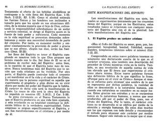 46 EL HOMBRE ESPIRITUAL LA PLENITUD DEL ESPÍRITU 47
Testamento el efecto de las bebidas alcohólicas se
contrapone a la vida llena del Espíritu (Luc. 1:15;
Hech. 2:12-21; Ef. 5:18). Como el alcohol estimula
las fuerzas físicas y los hombres son inclinados a
tomarlo para que les ayude en sus situaciones difí-
ciles, de la misma manera que el hijo de Dios, enfren-
tando la responsabilidad sobrehumana de un andar
y servicio celestial, se dirige al Espíritu quien es la
fuente de todo poder y suficiencia. Cada momento
en la vida espiritual se presentan demandas sobre-
humanas y existe una necesidad desmedida de parte
del creyente. Por tanto, es menester recibir y em-
plear constantemente la provisión de poder y gracia
que se nos ofrece. «Según tus días, serán tus fuer-
zas» (Deut. 33:25).
Ser lleno del Espíritu es tener el Espíritu cum-
pliendo en nosotros todo lo que Dios propuso que
hiciera cuando nos lo dio. Ser lleno de El no es el
problema de recibir más del Espíritu: antes bien,
es la cuestión de que el Espíritu tome más de nos-
otros. Nunca tendremos más del Espíritu que la un-
ción que cada cristiano ya ha recibido. Por otra
parte, el Espíritu puede controlar todo el crey~nte
y así manifestar en él la vida y el carácter de Cnsto.
De manera que la persona espiritual es aquella que
experimenta el propósito y plan divino en su vivir
diario por medio del poder del Espíritu que le habita.
El carácter de dicha vida será la manifestación de
Cristo. La causa de ella será la obra del Espíritu
no impedido en nosotros (EL 3:16-21; 2 Coro 3:18).
Se pinta claramente en el Nuevo Testamento lo
que el Espíritu produciría en una vida bien ajustada,
y esta revelación en su totalidad constituye la defi-
nición bíblica de la verdadera espiritualidad. Tales
empresas se asignan específicamente al Espíritu, y
son Sus manifestaciones en el cristiano y por medio
de él.
SIETE MANIFESTACIONES DEL ESPIRITU
Las manifestaciones del Espíritu son siete, las
cuales se experimentan únicamente por los creyentes
llenos del Espíritu; porque en las Escrituras, estos
resultados nunca se relacionan con cualquier minis-
terio del Espíritu sino' con el de la plenitud. Las
siete manifestaciones del Espíritu son:
1. El Espíritu produce un carácter cristiano
«Mas el fruto del Espíritu es amor, gozo, paz, lon-
ganimidad, benignidad, bondad, fidelidad, manse-
dumbre, templanza» (dominio sobre sí mismo) (Gál.
5:22,23).
Comprendida en estas nueve palabras tenemos no
solamente una declaración exacta de lo que es el
carácter cristiano, sino también una descripción del
proceder de Cristo mientras vivía en la tierra. Tam-
bién, es una revelación de aquella norma de vida
tan elevada que El desea que experimente el cris-
tiano ahora mismo. Estas nueve palabras forman
una definición bíblica de lo que significa la frase,
«Porque para mí el vivir es Cristo.» Aunque el mun-
do se esfuerza para alcanzar una sombra de lo que
se representa por dichas palabras, la realidad de
ellas es desconocida a la naturaleza humana, aun
cuando esa naturaleza se considere en su mejor for-
ma. Estas gracias son extrañas y no se encuentran
nunca en la naturaleza humana, a menos que sean
producidas allí por el poder de Dios, pues, son el
«fruto del Espíritu». Por lo tanto, el carácter cris-
tiano no se desarrolla ni se edifica por medio de la
atención y energía humanas. En estos días muchos
son los que exponen con todo detalle y recomiendan
el método para alcanzar este carácter por medios
humanos. Seguir este método es lo mejor que el mun-
46 EL HOMBRE ESPIRITUAL LA PLENITUD DEL ESPÍRITU 47
Testamento el efecto de las bebidas alcohólicas se
contrapone a la vida llena del Espíritu (Luc. 1:15;
Hech. 2:12-21; Ef. 5:18). Como el alcohol estimula
las fuerzas físicas y los hombres son inclinados a
tomarlo para que les ayude en sus situaciones difí-
ciles, de la misma manera que el hijo de Dios, enfren-
tando la responsabilidad sobrehumana de un andar
y servicio celestial, se dirige al Espíritu quien es la
fuente de todo poder y suficiencia. Cada momento
en la vida espiritual se presentan demandas sobre-
humanas y existe una necesidad desmedida de parte
del creyente. Por tanto, es menester recibir y em-
plear constantemente la provisión de poder y gracia
que se nos ofrece. «Según tus días, serán tus fuer-
zas» (Deut. 33:25).
Ser lleno del Espíritu es tener el Espíritu cum-
pliendo en nosotros todo lo que Dios propuso que
hiciera cuando nos lo dio. Ser lleno de El no es el
problema de recibir más del Espíritu: antes bien,
es la cuestión de que el Espíritu tome más de nos-
otros. Nunca tendremos más del Espíritu que la un-
ción que cada cristiano ya ha recibido. Por otra
parte, el Espíritu puede controlar todo el crey~nte
y así manifestar en él la vida y el carácter de Cnsto.
De manera que la persona espiritual es aquella que
experimenta el propósito y plan divino en su vivir
diario por medio del poder del Espíritu que le habita.
El carácter de dicha vida será la manifestación de
Cristo. La causa de ella será la obra del Espíritu
no impedido en nosotros (EL 3:16-21; 2 Coro 3:18).
Se pinta claramente en el Nuevo Testamento lo
que el Espíritu produciría en una vida bien ajustada,
y esta revelación en su totalidad constituye la defi-
nición bíblica de la verdadera espiritualidad. Tales
empresas se asignan específicamente al Espíritu, y
son Sus manifestaciones en el cristiano y por medio
de él.
SIETE MANIFESTACIONES DEL ESPIRITU
Las manifestaciones del Espíritu son siete, las
cuales se experimentan únicamente por los creyentes
llenos del Espíritu; porque en las Escrituras, estos
resultados nunca se relacionan con cualquier minis-
terio del Espíritu sino' con el de la plenitud. Las
siete manifestaciones del Espíritu son:
1. El Espíritu produce un carácter cristiano
«Mas el fruto del Espíritu es amor, gozo, paz, lon-
ganimidad, benignidad, bondad, fidelidad, manse-
dumbre, templanza» (dominio sobre sí mismo) (Gál.
5:22,23).
Comprendida en estas nueve palabras tenemos no
solamente una declaración exacta de lo que es el
carácter cristiano, sino también una descripción del
proceder de Cristo mientras vivía en la tierra. Tam-
bién, es una revelación de aquella norma de vida
tan elevada que El desea que experimente el cris-
tiano ahora mismo. Estas nueve palabras forman
una definición bíblica de lo que significa la frase,
«Porque para mí el vivir es Cristo.» Aunque el mun-
do se esfuerza para alcanzar una sombra de lo que
se representa por dichas palabras, la realidad de
ellas es desconocida a la naturaleza humana, aun
cuando esa naturaleza se considere en su mejor for-
ma. Estas gracias son extrañas y no se encuentran
nunca en la naturaleza humana, a menos que sean
producidas allí por el poder de Dios, pues, son el
«fruto del Espíritu». Por lo tanto, el carácter cris-
tiano no se desarrolla ni se edifica por medio de la
atención y energía humanas. En estos días muchos
son los que exponen con todo detalle y recomiendan
el método para alcanzar este carácter por medios
humanos. Seguir este método es lo mejor que el mun-
 