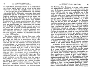 48 EL HOMBRE ESPIRITUAL LA PLENITUD DEL ESPÍRITU 49
do puede hacer, ya que por medio de él puede alcan-
zar ciertos logros dentro de la esfera de las som-
bras que el mundo ha escogido como sus ideales.
El hijo de Dios no afronta meramente las sombras
que son los ideales del mundo, aunque por ignorancia
pudiera ser que así lo creyera. Lleva la responsabi-
lidad de manifestar «las excelencias de aquel» que
le ha llamado de las tinieblas a' su luz admirable.
Encontrará poco estímulo en la Biblia para intentar
la edificaci6n de estas características del Infinito.
Nunca se ha esperado que la naturaleza humana haría
esto, aun estando bajo las condiciones más favora-
bles. Si el propósito no fuera más elevado que la nor-
ma ideada por el mundo, pudiera parecer muy razo-
nable procurar edificar un carácter cristiano; pero
aun entonces, no habría ninguna Escritura para
justificar la lucha humana. El verdadero carácter
es «fruto del Espíritu».
La misma posición del hijo de Dios como ciuda-
dano celestial exige que estas nueve virtudes que
son «fruto del Espíritu» se manifiesten en su vivir
diario. Tiene que andar «como es digno» de la voca-
ción con que ha sido llamado «con toda humilidad
y mansedumbre, con paciencia», soportando los otros
en amor fraternal. Así, también, por otra parte, su
preciosa comunión «con el Padre, y con su Hijo
Jesucristo» depende de la presencia en su vida de
estas características divinas. Debe haber alguna ca-
lidad de vida y de carácter en el cristiano con la
cual Dios puede tener comunión. Pero para que Dios
encuentre algo en la vida humana semejante a Su
propio carácter, es que El mismo tiene que ponerlo
allí; porque El sabe bien que dichas cualidades divi-
nas jamás se manifestarán en una vida sin Su poder
infinito. Por tanto, si exige, conforme a Su propia
naturaleza, aquellas virtudes celestiales como la
única base para tener comunión con Su hijo nacido
del Espíritu, dicha demanda no es sin razón, porque
las mencionadas virtudes no se esperan como una
obra de la carne, sino que Dios ha hecho una provi-
sión completa para que sean producidas por el Es-
píritu. Sin embargo, el hecho de que El ha desti-
nado que ellas sean «fruto del Espíritu» cambia por
completo la responsabilidad humana. Ya no es algo
que se realiza por el esfuerzo humano, ni se hace
por la fuerza humana con la ayuda del Espíritu,
sino que es «el fruto del Espíritu». El verdadero
carácter cristiano se produce en el creyente, pero no
por el creyente. Indudablemente el Espíritu emplea
toda facultad que posee el creyente para realizar
esta preciosa calidad de vida; pero no hay nada en
él, de sí mismo, que pudiera producir este resultado.
No hay ni siquiera una chispa de estas virtudes den-
tro de la naturaleza humana que pudiera soplarse
a fin de convertirse en un fuego. Todo ha de produ-
cirse en el corazón y en la vida por el Espíritu.
Por consiguiente, la nueva responsabilidad del cre-
yente es naturalmente mantener una relación tal con
el Espíritu que hará posible que El cumpla continua-
mente lo que quería hacer cuando vino al corazón.
Se declara en los versículos anteriores del pasaje
bajo nuestra consideración lo que la carne puede,
quiere y debe hacer: «y manifiestas son las obras
de la carne, que son: Adulterio, fornicación, inmun-
dicia, lascivia, idolatría, hechicería, enemistades, ri-
ñas, celos, iras, facciones, divisiones, sectas, envi-
dias, embriagueces, orgías, y otras cosas semejan-
tes.» «Mas», en contraste a todo aquello, «el fruto
del Espíritu es amor, gozo, paz, longanimidad, benig-
nidad, bondad, fidelidad, mansedumbre, templanza»
(dominio de sí mismo). «La carne», según se usa la
palabra en éste y otros pasajes semejantes, repre-
senta mucho más que el cuerpo físico. El término
abarca todo lo que era el hombre antes de ser salvo
48 EL HOMBRE ESPIRITUAL LA PLENITUD DEL ESPÍRITU 49
do puede hacer, ya que por medio de él puede alcan-
zar ciertos logros dentro de la esfera de las som-
bras que el mundo ha escogido como sus ideales.
El hijo de Dios no afronta meramente las sombras
que son los ideales del mundo, aunque por ignorancia
pudiera ser que así lo creyera. Lleva la responsabi-
lidad de manifestar «las excelencias de aquel» que
le ha llamado de las tinieblas a' su luz admirable.
Encontrará poco estímulo en la Biblia para intentar
la edificaci6n de estas características del Infinito.
Nunca se ha esperado que la naturaleza humana haría
esto, aun estando bajo las condiciones más favora-
bles. Si el propósito no fuera más elevado que la nor-
ma ideada por el mundo, pudiera parecer muy razo-
nable procurar edificar un carácter cristiano; pero
aun entonces, no habría ninguna Escritura para
justificar la lucha humana. El verdadero carácter
es «fruto del Espíritu».
La misma posición del hijo de Dios como ciuda-
dano celestial exige que estas nueve virtudes que
son «fruto del Espíritu» se manifiesten en su vivir
diario. Tiene que andar «como es digno» de la voca-
ción con que ha sido llamado «con toda humilidad
y mansedumbre, con paciencia», soportando los otros
en amor fraternal. Así, también, por otra parte, su
preciosa comunión «con el Padre, y con su Hijo
Jesucristo» depende de la presencia en su vida de
estas características divinas. Debe haber alguna ca-
lidad de vida y de carácter en el cristiano con la
cual Dios puede tener comunión. Pero para que Dios
encuentre algo en la vida humana semejante a Su
propio carácter, es que El mismo tiene que ponerlo
allí; porque El sabe bien que dichas cualidades divi-
nas jamás se manifestarán en una vida sin Su poder
infinito. Por tanto, si exige, conforme a Su propia
naturaleza, aquellas virtudes celestiales como la
única base para tener comunión con Su hijo nacido
del Espíritu, dicha demanda no es sin razón, porque
las mencionadas virtudes no se esperan como una
obra de la carne, sino que Dios ha hecho una provi-
sión completa para que sean producidas por el Es-
píritu. Sin embargo, el hecho de que El ha desti-
nado que ellas sean «fruto del Espíritu» cambia por
completo la responsabilidad humana. Ya no es algo
que se realiza por el esfuerzo humano, ni se hace
por la fuerza humana con la ayuda del Espíritu,
sino que es «el fruto del Espíritu». El verdadero
carácter cristiano se produce en el creyente, pero no
por el creyente. Indudablemente el Espíritu emplea
toda facultad que posee el creyente para realizar
esta preciosa calidad de vida; pero no hay nada en
él, de sí mismo, que pudiera producir este resultado.
No hay ni siquiera una chispa de estas virtudes den-
tro de la naturaleza humana que pudiera soplarse
a fin de convertirse en un fuego. Todo ha de produ-
cirse en el corazón y en la vida por el Espíritu.
Por consiguiente, la nueva responsabilidad del cre-
yente es naturalmente mantener una relación tal con
el Espíritu que hará posible que El cumpla continua-
mente lo que quería hacer cuando vino al corazón.
Se declara en los versículos anteriores del pasaje
bajo nuestra consideración lo que la carne puede,
quiere y debe hacer: «y manifiestas son las obras
de la carne, que son: Adulterio, fornicación, inmun-
dicia, lascivia, idolatría, hechicería, enemistades, ri-
ñas, celos, iras, facciones, divisiones, sectas, envi-
dias, embriagueces, orgías, y otras cosas semejan-
tes.» «Mas», en contraste a todo aquello, «el fruto
del Espíritu es amor, gozo, paz, longanimidad, benig-
nidad, bondad, fidelidad, mansedumbre, templanza»
(dominio de sí mismo). «La carne», según se usa la
palabra en éste y otros pasajes semejantes, repre-
senta mucho más que el cuerpo físico. El término
abarca todo lo que era el hombre antes de ser salvo
 