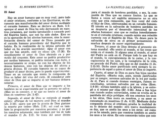52 EL HOMBRE ESPIRITUAL LA PLENITUD DEL ESPÍRITU 53
El Amor
Hay un amor humano que es muy real; pero todo
el amor cristiano, conforme a las Escrituras, es. cla-
ramente una manifestación del amor divino medlante
el corazón humano. Esto se declara en Rom. 5:5:
«porque el amor de Dios ha sido derramado en nues-
tros corazones, por medio (producido o causado por)
del Espíritu Santo, que nos ha sido dado». Esto n?
es la operación de los afectos humanos, sino la mam-
festación directa del «amor de Dios» pasando por
el corazón humano procedente del Espíritu que le
habita. Es la realización de la última petición del
Señor en Su oración sacerdotal: «Que el amor con
que me has amado, esté en ellos» (Jn. 17:26). Es
sencillamente el amor de Dios obrando en y por
medio del creyente. Este amor no podría producirse
por medios humanos, ni podría imitarse ~on éxito, y
necesariamente se ocupa, no con los obJetos de los
deseos humanos, sino con los objetos del afecto y
gracia divinos. El corazón humano no es c,apaz de
producir el amor divino, pero lo puede expenmentar.
Tener en un corazón que siente la compasión de
Dios es beber del vino del cielo. Al considerar este
amor de Dios que se imparte al ser humano debiera
notarse:
Primero, el amor de Dios que se imparte a los
hombres no se experimenta por la persona no salva:
«Mas yo os conozco. y sé que no tenéis el amor de
Dios en vosotros» (Jn. 5:42).
Segundo, el amor de Dios se extiende al mundo
entero: «Porque de tal manera amó Dios al mundo»
(Jn. 3:16); «para que por la gracia de Dios gustase
la muerte por todos» (Heb. 2:9); «el cual es tam-
bién la propiciación por nuestros pecados; y no por
los nuestros solamente, sino también por los de todo
el mundo» (1 Jn. 2:2). Se trata del amor divino
para el mundo de hombres perdidos, o sea, la com-
pasión de Dios que no conoce límites. Lo que se
llama a veces «el espíritu misionero» no es otra
cosa que esta compasión, que hizo venir del cielo
el Hijo de Dios, «derramada» en un corazón humano.
El interés en la salvación de hombres perdidos no
se despierta por el' desarrollo intencional de los
afectos humanos: sino que se realiza inmediatamen"
te en el corazón cristiano, cuando existe una relación
correcta con el Espíritu de Dios. Un deseo para la
salvación de otros es el primer pensamiento de
muchos des!,ués de nacer espiritualmente.
Tercero, el amor de Dios detesta el presente sis-
tema mundial. «No améis al mundo, ni las cosas que
están en el mundo. Si alguno ama al mundo, el amor
del Padre no está en él. Porque todo lo que hay en
el mundo, la concupiscencia de la carne, y la con-
cupiscencia de los ojos, y la vanagloria de la vida,
no procede del Padre, sino que es del mundo» (l Jn.
2:15-16). Dicho amor purificado será siempre la ex-
periencia de aquel a quien el amor de Dios se imparte.
Cuarto, el amor de Dios es para Sus hijos nacidos
del Espíritu. «Mucho más, pues, siendo justificados
por su sangre, seremos salvados de la ira por medio
de él. Pides si cuando éramos enemigos, fuimos re-
conciliados, seremos salvados por su vida» (Rom.
5:9-10); «Cristo también amó a la iglesia, y se entre-
gó a sí mismo por ella» (Ef. 5:25). Ama a Sus hijos
aun cuando anden extraviados, como se revela en la
parábola del «hijo pródigo». «Si nos amamos los unos
a los otros, Dios mora en nosotros, y su amor es
consumado en nosotros» (1 Jn. 4:12). Mediante dicha
compasión divina el cristiano prueba la realidad de
su fe delante del mundo: «Un nuevo mandamiento
os doy, que os améis los unos a los otros; así como
yo os he amado, para que vosotros también os améis
los unos a los otros. En esto conocerán todos que sois
52 EL HOMBRE ESPIRITUAL LA PLENITUD DEL ESPÍRITU 53
El Amor
Hay un amor humano que es muy real; pero todo
el amor cristiano, conforme a las Escrituras, es. cla-
ramente una manifestación del amor divino medlante
el corazón humano. Esto se declara en Rom. 5:5:
«porque el amor de Dios ha sido derramado en nues-
tros corazones, por medio (producido o causado por)
del Espíritu Santo, que nos ha sido dado». Esto n?
es la operación de los afectos humanos, sino la mam-
festación directa del «amor de Dios» pasando por
el corazón humano procedente del Espíritu que le
habita. Es la realización de la última petición del
Señor en Su oración sacerdotal: «Que el amor con
que me has amado, esté en ellos» (Jn. 17:26). Es
sencillamente el amor de Dios obrando en y por
medio del creyente. Este amor no podría producirse
por medios humanos, ni podría imitarse ~on éxito, y
necesariamente se ocupa, no con los obJetos de los
deseos humanos, sino con los objetos del afecto y
gracia divinos. El corazón humano no es c,apaz de
producir el amor divino, pero lo puede expenmentar.
Tener en un corazón que siente la compasión de
Dios es beber del vino del cielo. Al considerar este
amor de Dios que se imparte al ser humano debiera
notarse:
Primero, el amor de Dios que se imparte a los
hombres no se experimenta por la persona no salva:
«Mas yo os conozco. y sé que no tenéis el amor de
Dios en vosotros» (Jn. 5:42).
Segundo, el amor de Dios se extiende al mundo
entero: «Porque de tal manera amó Dios al mundo»
(Jn. 3:16); «para que por la gracia de Dios gustase
la muerte por todos» (Heb. 2:9); «el cual es tam-
bién la propiciación por nuestros pecados; y no por
los nuestros solamente, sino también por los de todo
el mundo» (1 Jn. 2:2). Se trata del amor divino
para el mundo de hombres perdidos, o sea, la com-
pasión de Dios que no conoce límites. Lo que se
llama a veces «el espíritu misionero» no es otra
cosa que esta compasión, que hizo venir del cielo
el Hijo de Dios, «derramada» en un corazón humano.
El interés en la salvación de hombres perdidos no
se despierta por el' desarrollo intencional de los
afectos humanos: sino que se realiza inmediatamen"
te en el corazón cristiano, cuando existe una relación
correcta con el Espíritu de Dios. Un deseo para la
salvación de otros es el primer pensamiento de
muchos des!,ués de nacer espiritualmente.
Tercero, el amor de Dios detesta el presente sis-
tema mundial. «No améis al mundo, ni las cosas que
están en el mundo. Si alguno ama al mundo, el amor
del Padre no está en él. Porque todo lo que hay en
el mundo, la concupiscencia de la carne, y la con-
cupiscencia de los ojos, y la vanagloria de la vida,
no procede del Padre, sino que es del mundo» (l Jn.
2:15-16). Dicho amor purificado será siempre la ex-
periencia de aquel a quien el amor de Dios se imparte.
Cuarto, el amor de Dios es para Sus hijos nacidos
del Espíritu. «Mucho más, pues, siendo justificados
por su sangre, seremos salvados de la ira por medio
de él. Pides si cuando éramos enemigos, fuimos re-
conciliados, seremos salvados por su vida» (Rom.
5:9-10); «Cristo también amó a la iglesia, y se entre-
gó a sí mismo por ella» (Ef. 5:25). Ama a Sus hijos
aun cuando anden extraviados, como se revela en la
parábola del «hijo pródigo». «Si nos amamos los unos
a los otros, Dios mora en nosotros, y su amor es
consumado en nosotros» (1 Jn. 4:12). Mediante dicha
compasión divina el cristiano prueba la realidad de
su fe delante del mundo: «Un nuevo mandamiento
os doy, que os améis los unos a los otros; así como
yo os he amado, para que vosotros también os améis
los unos a los otros. En esto conocerán todos que sois
 