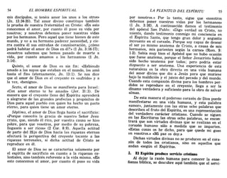 54 EL HOMBRE ESPIRITUAL LA PLENITUD DEL ESPÍRITU 55
mis discípulos, si tenéis amor los unos a los otros»
(Jn. 13:34-35). Tal amor divino constituye también
la prueba de nuestra fraternidad en Cristo: «En esto
conocemos el amor, por cuanto él puso su vida por
nosotros; y nosotros debemos poner nuestras vidas
por los hermanos. Pero aquel que tiene bienes de este
mundo, y ve a su hermano padecer .necesidad, y cie-
rra contra él sus entrañas de conmiseración, ¿cómo
podrá habitar el amor de Dios en él?» (1 Jn. 3:16-17);
«nosotros sabemos que hemos pasado de muerte a
vida, por cuanto amamos a los hermanos» (1 Jn.
3:14).
Quinto, el amor de Dios es sin fin: «Habiendo
amado a los suyos que estaban en el mundo, los amó
hasta el fin» (eternamente, Jn. 13: 1). Se nos dice
que el amor de Dios en el creyente es «sufrido» y a
la vez, «benigno».
Sexto, el amor de Dios se manifiesta para Israel:
«Con amor eterno te he amado» (Jer. 31:3) . De
manera que el creyente lleno del Espíritu aprenderá
a alegrarse de las grandes profecías y propósitos de
Dios para aquel pueblo con quien ha hecho un pacto
eterno, para quien tiene un amor eterno.
Séptimo, el amor de Dios llega hasta el sacrificio:
«Porque conocéis la gracia de nuestro Señor Jesu-
cristo, que, siendo él rico, por vuestra causa se hizo
pobre, para que vosotros, por medio de su pobreza,
llegaseis a ser ricos» (2 Cor. 8:9). Aquella actitud
de parte del Hijo de Dios hacia las riquezas eternas
afectará la perspectiva del creyente tocante a las
riquezas terrenales, si dicha actitud de Cristo se
reproduce en él.
El amor de Dios no se caracteriza solamente por
el espíritu de sacrificio en cuanto a la riquezas ce-
lestiales, sino también referente a la vida misma. «En
esto conocemos el amor, por cuanto él puso su vida
por nosotros.» Por lo tanto, sigue que «nosotros
debemos poner nuestras vidas por los hermanos»
(1 Jn. 3:16). A continuación damos el testimonio
del apóstol San Pablo: «Digo verdad en Cristo, no
miento, dando testimonio conmigo mi conciencia en
el Espíritu Santo, que tengo gran dolor y angustia
incesante en el corazón. Porque soy capaz de desear
el ser yo mismo anatema de Cristo, a causa de mis
hermanos, mis parientes según la carne» (Rom. 9:
1-3). Sabía muy bien el Apóstol que no hubo ocasión
que fuese anatema, porque el Señor Jesucristo había
sido hecho -anatema por todos; pero podria estar
dispuesto a ser anatema. Una experiencia de esta
naturaleza es la obra directa en una vida humana
del amor divino que dio a Jesús para que muriese
bajo la maldición y el juicio del pecado y del mundo.
Cuando esta compasión divina para los hombres per-
didos se reproduce en el creyente, llega a ser la
dínamo verdadera y suficiente para la obra de salvar
almas.
De esta manera el poderoso corazón de Dios puede
manifestarse en una vida humana, y esta palabra
«amor», juntamente con las otras ocho palabras que
describen el fruto del Espíritu, es una representación
del verdadero carácter cristiano. Cuando se siguen
en las Escrituras las otras ocho palabras, se encon-
trará que son virtudes divinas que se realizan en el
corazón humano sólo a medida que se imparten.
«Estas cosas os he dicho, para que quede mi gozo
en vosotros.» «Mi paz os doy.~
Dichas virtudes divinas no se producen en el cora-
zón de todos los cristianos, sino en aquellos que
andan «según el Espíritu».
2. El Espíritu produce servicio cristiano
Al dejar la razón humana para conocer la ense-
ñanza bíblica, se descubre aquí también que el servi-
54 EL HOMBRE ESPIRITUAL LA PLENITUD DEL ESPÍRITU 55
mis discípulos, si tenéis amor los unos a los otros»
(Jn. 13:34-35). Tal amor divino constituye también
la prueba de nuestra fraternidad en Cristo: «En esto
conocemos el amor, por cuanto él puso su vida por
nosotros; y nosotros debemos poner nuestras vidas
por los hermanos. Pero aquel que tiene bienes de este
mundo, y ve a su hermano padecer .necesidad, y cie-
rra contra él sus entrañas de conmiseración, ¿cómo
podrá habitar el amor de Dios en él?» (1 Jn. 3:16-17);
«nosotros sabemos que hemos pasado de muerte a
vida, por cuanto amamos a los hermanos» (1 Jn.
3:14).
Quinto, el amor de Dios es sin fin: «Habiendo
amado a los suyos que estaban en el mundo, los amó
hasta el fin» (eternamente, Jn. 13: 1). Se nos dice
que el amor de Dios en el creyente es «sufrido» y a
la vez, «benigno».
Sexto, el amor de Dios se manifiesta para Israel:
«Con amor eterno te he amado» (Jer. 31:3) . De
manera que el creyente lleno del Espíritu aprenderá
a alegrarse de las grandes profecías y propósitos de
Dios para aquel pueblo con quien ha hecho un pacto
eterno, para quien tiene un amor eterno.
Séptimo, el amor de Dios llega hasta el sacrificio:
«Porque conocéis la gracia de nuestro Señor Jesu-
cristo, que, siendo él rico, por vuestra causa se hizo
pobre, para que vosotros, por medio de su pobreza,
llegaseis a ser ricos» (2 Cor. 8:9). Aquella actitud
de parte del Hijo de Dios hacia las riquezas eternas
afectará la perspectiva del creyente tocante a las
riquezas terrenales, si dicha actitud de Cristo se
reproduce en él.
El amor de Dios no se caracteriza solamente por
el espíritu de sacrificio en cuanto a la riquezas ce-
lestiales, sino también referente a la vida misma. «En
esto conocemos el amor, por cuanto él puso su vida
por nosotros.» Por lo tanto, sigue que «nosotros
debemos poner nuestras vidas por los hermanos»
(1 Jn. 3:16). A continuación damos el testimonio
del apóstol San Pablo: «Digo verdad en Cristo, no
miento, dando testimonio conmigo mi conciencia en
el Espíritu Santo, que tengo gran dolor y angustia
incesante en el corazón. Porque soy capaz de desear
el ser yo mismo anatema de Cristo, a causa de mis
hermanos, mis parientes según la carne» (Rom. 9:
1-3). Sabía muy bien el Apóstol que no hubo ocasión
que fuese anatema, porque el Señor Jesucristo había
sido hecho -anatema por todos; pero podria estar
dispuesto a ser anatema. Una experiencia de esta
naturaleza es la obra directa en una vida humana
del amor divino que dio a Jesús para que muriese
bajo la maldición y el juicio del pecado y del mundo.
Cuando esta compasión divina para los hombres per-
didos se reproduce en el creyente, llega a ser la
dínamo verdadera y suficiente para la obra de salvar
almas.
De esta manera el poderoso corazón de Dios puede
manifestarse en una vida humana, y esta palabra
«amor», juntamente con las otras ocho palabras que
describen el fruto del Espíritu, es una representación
del verdadero carácter cristiano. Cuando se siguen
en las Escrituras las otras ocho palabras, se encon-
trará que son virtudes divinas que se realizan en el
corazón humano sólo a medida que se imparten.
«Estas cosas os he dicho, para que quede mi gozo
en vosotros.» «Mi paz os doy.~
Dichas virtudes divinas no se producen en el cora-
zón de todos los cristianos, sino en aquellos que
andan «según el Espíritu».
2. El Espíritu produce servicio cristiano
Al dejar la razón humana para conocer la ense-
ñanza bíblica, se descubre aquí también que el servi-
 