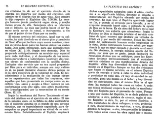 56 EL HOMBRE ESPIRITUAL LA PLENITUD DEL ESPÍRITU 57
cio cristiano ha de ser el ejercicio directo de la
energía del Espíritu por medio del creyente. «De
adentro de él fluirán ríos de agua viva. Esto empero
lo dijo respecto al Espíritu» (Jn. 7:38-39). La ener-
gía humana jamás producirá «agua viva», y mucho
menos «ríos» de ella. Semejante obra se relaciona
con el Infinito. Lo más que podría hacer el ser hu-
mano sería servir de canal, o instrumento, a fin
de que el poder divino fluya por su medio.
El mismo servicio del cristiano, igual que su sal-
vación, ha sido diseñado en el eterno plan y propósito
de Dios: «Porque hechura suya somos nosotros, crea-
dos en Cristo Jesús para las buenas obras, las cuales
había Dios antes preparado, para que anduviésemos
en ellas» (Ef. 2: 10). Según este mensaje, Dios ha
preparado anticipadamente un servicio muy especial
para cada individuo, y el desempeño de los minis-
terios particulares e individuales constituye «las bue-
nas obras» de conformidad con la opinión divina.
Cualquier otro servicio que no sea aquel preparado
por Dios para el individuo, aunque sea muy valioso
en sí, no puede llamarse «buenas obras» porque no
es la obra específica de la voluntad de Dios. El des-
cubrimiento y la realización de «las buenas obras»
no se experimentan por todos los creyentes, sino
aquellos que han presentado su cuerpo como un sa-
crificio vivo, santo y acepto a Dios; quienes no son
conformados «con este siglo, sino antes transforma-
dos (transfigurados) por la renovación» de su mente
(Rom. 12:1-2).
Según la enseñanza del Nuevo Testamento el ser-
vicio del cristiano es el ejercicio de un «don». El uso
de la palabra «don» en la Biblia no debe confundirse
con el concepto general en el mundo de una persona
«dotada», que es especialmente capacitada para de-
sempeñar un papel importante en virtud de su naci-
miento físico. Indudablemente el Espíritu empleará
dichas capacidades naturales; pero el «don», confor-
me a su significado bíblico, describe el empeño o
manifestación del Espíritu obrando por medio del
creyente. Es más bien el Espíritu queriendo lograr
un fin, y usando al creyente para hacerlo; y no el
crey~nte deseando hacer algo, y pidiendo la ayuda
de DIOS en la tarea. Es «la obra del Señor» en la cual
la Escritura nos exhorta que abundemos. Según la
Palabra de Dios el Espíritu produce el servicio cris-
tiano de igual manera que produce las virtudes de
Cristo en y por medio del creyente. Todas las facul"
tades del instrumento humano serán empleadas en
l':l ob~a. Dicho instrumento humano sabrá por expe-
rIenCIa lo que es estar cansado y gastado en el servi-
cio. No obstante, la energía humana aparte del Es-
píritu, por más que se gaste, jamás producirá los
resultados divinos que se anticipan, pues las Escri-
turas declaran terminantemente que el verdadero
servicio cristiano es una manifestación directa del
Espíritu: «Mas hay diversidad de dones, pero uno
mismo es el Espíritu.» Aunque no hay dos cristianos
que hacen el mismo servicio, es el mismo Espíritu
quein da energía y lleva a cabo la obra individual
y particular en cada uno. «y hay diversidad de mi-
nisterios, pero uno mismo es el Señor; y hay diversi-
dad de operaciones, mas el mismo Dios es el que
obra (da energía) todas las cosas en todos. A cada
uno (cada cristiano) empero le es dada la manifesta-
ción del Espíritu para el provecho de todos. Porque
a uno, por medio del Espíritu, le es dada palabra de
sabiduría; a otro, palabra de ciencia, según el mis-
mo Espíritu; 'a otro, fe, por el mismo Espíritu; a
otro, facultades de obrar milagros; a otro, profecía;
a otro, discernimiento de espíritus; a otro, diversos
géneros de lenguas; a otro, interpretación de lenguas.
Pero todas estas cosas las obra aquel uno y mismo
56 EL HOMBRE ESPIRITUAL LA PLENITUD DEL ESPÍRITU 57
cio cristiano ha de ser el ejercicio directo de la
energía del Espíritu por medio del creyente. «De
adentro de él fluirán ríos de agua viva. Esto empero
lo dijo respecto al Espíritu» (Jn. 7:38-39). La ener-
gía humana jamás producirá «agua viva», y mucho
menos «ríos» de ella. Semejante obra se relaciona
con el Infinito. Lo más que podría hacer el ser hu-
mano sería servir de canal, o instrumento, a fin
de que el poder divino fluya por su medio.
El mismo servicio del cristiano, igual que su sal-
vación, ha sido diseñado en el eterno plan y propósito
de Dios: «Porque hechura suya somos nosotros, crea-
dos en Cristo Jesús para las buenas obras, las cuales
había Dios antes preparado, para que anduviésemos
en ellas» (Ef. 2: 10). Según este mensaje, Dios ha
preparado anticipadamente un servicio muy especial
para cada individuo, y el desempeño de los minis-
terios particulares e individuales constituye «las bue-
nas obras» de conformidad con la opinión divina.
Cualquier otro servicio que no sea aquel preparado
por Dios para el individuo, aunque sea muy valioso
en sí, no puede llamarse «buenas obras» porque no
es la obra específica de la voluntad de Dios. El des-
cubrimiento y la realización de «las buenas obras»
no se experimentan por todos los creyentes, sino
aquellos que han presentado su cuerpo como un sa-
crificio vivo, santo y acepto a Dios; quienes no son
conformados «con este siglo, sino antes transforma-
dos (transfigurados) por la renovación» de su mente
(Rom. 12:1-2).
Según la enseñanza del Nuevo Testamento el ser-
vicio del cristiano es el ejercicio de un «don». El uso
de la palabra «don» en la Biblia no debe confundirse
con el concepto general en el mundo de una persona
«dotada», que es especialmente capacitada para de-
sempeñar un papel importante en virtud de su naci-
miento físico. Indudablemente el Espíritu empleará
dichas capacidades naturales; pero el «don», confor-
me a su significado bíblico, describe el empeño o
manifestación del Espíritu obrando por medio del
creyente. Es más bien el Espíritu queriendo lograr
un fin, y usando al creyente para hacerlo; y no el
crey~nte deseando hacer algo, y pidiendo la ayuda
de DIOS en la tarea. Es «la obra del Señor» en la cual
la Escritura nos exhorta que abundemos. Según la
Palabra de Dios el Espíritu produce el servicio cris-
tiano de igual manera que produce las virtudes de
Cristo en y por medio del creyente. Todas las facul"
tades del instrumento humano serán empleadas en
l':l ob~a. Dicho instrumento humano sabrá por expe-
rIenCIa lo que es estar cansado y gastado en el servi-
cio. No obstante, la energía humana aparte del Es-
píritu, por más que se gaste, jamás producirá los
resultados divinos que se anticipan, pues las Escri-
turas declaran terminantemente que el verdadero
servicio cristiano es una manifestación directa del
Espíritu: «Mas hay diversidad de dones, pero uno
mismo es el Espíritu.» Aunque no hay dos cristianos
que hacen el mismo servicio, es el mismo Espíritu
quein da energía y lleva a cabo la obra individual
y particular en cada uno. «y hay diversidad de mi-
nisterios, pero uno mismo es el Señor; y hay diversi-
dad de operaciones, mas el mismo Dios es el que
obra (da energía) todas las cosas en todos. A cada
uno (cada cristiano) empero le es dada la manifesta-
ción del Espíritu para el provecho de todos. Porque
a uno, por medio del Espíritu, le es dada palabra de
sabiduría; a otro, palabra de ciencia, según el mis-
mo Espíritu; 'a otro, fe, por el mismo Espíritu; a
otro, facultades de obrar milagros; a otro, profecía;
a otro, discernimiento de espíritus; a otro, diversos
géneros de lenguas; a otro, interpretación de lenguas.
Pero todas estas cosas las obra aquel uno y mismo
 