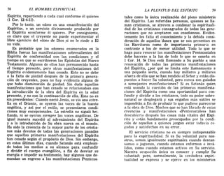 58 EL HOMBRE ESPIRITUAL LA PLENITUD DEL ESPÍRITU 59
Espíritu, repartiendo a cada cual conforme él quiere»
(1 Cal'. 12:4-11).
Por lo tanto, un «don» es una «manifestación del
Espíritu», o un servicio divinamente producido por
el Espíritu «conforme él quiere». Por consiguiente,
es claro que el creyente no puede experimentar el
libre ejercicio del «don» de Dios si no le rinde a El
su vida. .
Es probable que los «dones» enumerados en la
Biblia fueran las manifestaciones sobresalientes del
Espíritu de conformidad con las condiciones y el
tiempo en que se escribieron las Epístolas del Nuevo
Testamento. Algunos de ellos han permanecido hasta
el tiempo presente, pero otras manifestaciones del
Espíritu evidentemente han cesado. Esto no se debe
a la falta de piedad después de la primera genera-
ción de creyentes, pues no hay evidencia alguna de
que hubo disminución de piedad. Sin duda aquellas
manifestaciones que han cesado se relacionaban con
la introducción de la obra del Espíritu en la edad
presente, y no con la continuación de ella. Esto no es
sin precedentes: Cuando nació Jesús, se vio una estre-
lla en el Oriente, se oyeron las voces de la hueste
angélica, y así por el estilo, se presentaron condi-
ciones muy excepcionales. La estrella no siguió bri-
llando, ni se oyeron siempre las voces angélicas. De
igual manera sucedió al advenimiento del Espíritu
y a la introducción de Su obra nueva en el mundo.
Ha sido la creencia de la mayor parte de los cristia-
nos más devotos de todas las generaciones pasadas
que aquellas primeras manifestaciones del Espíritu
han cesado según el propósito de Dios. Sin embargo,
en estos últimos días, cuando Satanás está emplean-
do todos los medios a su alcance para confundir
y dividir el cuerpo evangélico, a fin de desviar su
energía e impedir su testimonio, hay algunos que de-
mandan un regreso a las manifestaciones Pentecos-
tales como la única realización del pleno ministerio
del Espíritu. Las referidas personas, quienes se lla-
man cristianos, se atreven a condenar la espirituali-
dad de los cristianos consagrados de todas las gene-
raciones que no aceptaron sus enseñanzas. Eviden-
temente les falta el conocimiento y la debida consi-
deración de aquellos 'dones que se nos presentan en
las Escrituras como de importancia primaria en
contraste a los de menor utilidad. Todo lo que se
haga para renovar las manifestaciones Pentecostales
debe hacerse a la luz de todo lo que se enseña en
1 COI'. 14. Si Dios está llamando a Su pueblo a una
renovación de todas las primeras manifestaciones
del Espíritu, ¿por qué se limita este llamamiento a
una pequeña secta, cuando hay millares y millares
afuera de ella que se han rendido al Señor y están dis-
puestos a hacer Su voluntad, pero nunca son guiados
a semejantes manifestaciones? Si es Satanás quien
está usando la cuestión de las primeras manifesta-
ciones del Espíritu como una oportunidad para con-
fundir y dividir a los cristianos, todo su poder sobre-
natural se desplegará y sus engaños más sutiles se
impondrán a fin de producir lo que pudiese parecerse
a la obra de Dios. Muchos que se han librado de estas
creencias y manifestaciones «Pentecostales» han
descubierto después las cosas más vitales del Espí-
ritu y están hondamente preocupados por la condi-
ción de aquellos a quienes juzgan estar todavía ce-
gados y satisfechos en su error.
El servicio cristiano no es siempre indispensable
para la espiritualidad. Si es Su voluntad para nos-
otros, somos. igualmente espirituales cuando descan-
samos o jugamos, cuando estamos enfermos o invá-
lidos, como cuando estamos activos en Su servicio.
Nuestra ocupación única es conocer y cumplir Su
voluntad; pero, normalmente, la verdadera espiri-
tualidad se expresa y se ejerce en los ministerios
58 EL HOMBRE ESPIRITUAL LA PLENITUD DEL ESPÍRITU 59
Espíritu, repartiendo a cada cual conforme él quiere»
(1 Cal'. 12:4-11).
Por lo tanto, un «don» es una «manifestación del
Espíritu», o un servicio divinamente producido por
el Espíritu «conforme él quiere». Por consiguiente,
es claro que el creyente no puede experimentar el
libre ejercicio del «don» de Dios si no le rinde a El
su vida. .
Es probable que los «dones» enumerados en la
Biblia fueran las manifestaciones sobresalientes del
Espíritu de conformidad con las condiciones y el
tiempo en que se escribieron las Epístolas del Nuevo
Testamento. Algunos de ellos han permanecido hasta
el tiempo presente, pero otras manifestaciones del
Espíritu evidentemente han cesado. Esto no se debe
a la falta de piedad después de la primera genera-
ción de creyentes, pues no hay evidencia alguna de
que hubo disminución de piedad. Sin duda aquellas
manifestaciones que han cesado se relacionaban con
la introducción de la obra del Espíritu en la edad
presente, y no con la continuación de ella. Esto no es
sin precedentes: Cuando nació Jesús, se vio una estre-
lla en el Oriente, se oyeron las voces de la hueste
angélica, y así por el estilo, se presentaron condi-
ciones muy excepcionales. La estrella no siguió bri-
llando, ni se oyeron siempre las voces angélicas. De
igual manera sucedió al advenimiento del Espíritu
y a la introducción de Su obra nueva en el mundo.
Ha sido la creencia de la mayor parte de los cristia-
nos más devotos de todas las generaciones pasadas
que aquellas primeras manifestaciones del Espíritu
han cesado según el propósito de Dios. Sin embargo,
en estos últimos días, cuando Satanás está emplean-
do todos los medios a su alcance para confundir
y dividir el cuerpo evangélico, a fin de desviar su
energía e impedir su testimonio, hay algunos que de-
mandan un regreso a las manifestaciones Pentecos-
tales como la única realización del pleno ministerio
del Espíritu. Las referidas personas, quienes se lla-
man cristianos, se atreven a condenar la espirituali-
dad de los cristianos consagrados de todas las gene-
raciones que no aceptaron sus enseñanzas. Eviden-
temente les falta el conocimiento y la debida consi-
deración de aquellos 'dones que se nos presentan en
las Escrituras como de importancia primaria en
contraste a los de menor utilidad. Todo lo que se
haga para renovar las manifestaciones Pentecostales
debe hacerse a la luz de todo lo que se enseña en
1 COI'. 14. Si Dios está llamando a Su pueblo a una
renovación de todas las primeras manifestaciones
del Espíritu, ¿por qué se limita este llamamiento a
una pequeña secta, cuando hay millares y millares
afuera de ella que se han rendido al Señor y están dis-
puestos a hacer Su voluntad, pero nunca son guiados
a semejantes manifestaciones? Si es Satanás quien
está usando la cuestión de las primeras manifesta-
ciones del Espíritu como una oportunidad para con-
fundir y dividir a los cristianos, todo su poder sobre-
natural se desplegará y sus engaños más sutiles se
impondrán a fin de producir lo que pudiese parecerse
a la obra de Dios. Muchos que se han librado de estas
creencias y manifestaciones «Pentecostales» han
descubierto después las cosas más vitales del Espí-
ritu y están hondamente preocupados por la condi-
ción de aquellos a quienes juzgan estar todavía ce-
gados y satisfechos en su error.
El servicio cristiano no es siempre indispensable
para la espiritualidad. Si es Su voluntad para nos-
otros, somos. igualmente espirituales cuando descan-
samos o jugamos, cuando estamos enfermos o invá-
lidos, como cuando estamos activos en Su servicio.
Nuestra ocupación única es conocer y cumplir Su
voluntad; pero, normalmente, la verdadera espiri-
tualidad se expresa y se ejerce en los ministerios
 