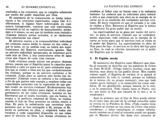 60 EL HOMBRE ESPIRITUAL LA PLENITUD DEL ESPÍRITU 61
confiados a los creyentes, que se cumplen solamente
por medio del poder impartido por Dios.
El ministerio de la restauración se limita única-
mente a los creyentes espirituales, según Gál. 6:1:
«Hermanos, si alguno fuere sobrecogido en cual-
quiera transgresión, vosotros que sois espirituales,
restaurad al tal en espíritu de mansedumbre mirán-
dote a ti mismo, no sea que tú también seas t~ntado.»
j Cuántos dolores serían evitados, si se obedeciese
esta exhortación tan clara!
El servicio exacto y la responsabilidad individual
del cristiano nunca serán lo mismo en dos vidas, y
por lo tanto, en un sentido real, no habrá dos mani-
festaciones del Espíritu exactamente iguales. Hay
un servicio individual «preparado» de antemano para
c~da hijo de Dios, y hay particulares «ríos de agua
VIva» que fluyen de cada vida interior.
Cada cristiano puede iniciar sus propias «buenas
obras», puesto que el Espíritu quien le capacita para
llevarlas a cabo ya mora en él; pero solamente aque-
llos que se rinden a Dios son los que verdaderamente
las realizan; porque es un servicio conforme a Su
voluntad. j Cuán poco se aprecia este hecho tan im-
portante! j Cuántas veces se exhorta a los cristianos
a fin de que gasten más energía y empleen todas sus
capacidades naturales con la esperanza de que pue-
dan rendir un servicio cristiano! Evidentemente hay
otra manera más efectiva para lograr el «fruto que
permanece» en las vidas cristianas. Leemos en las
Escrituras que el «culto racional», aun «la buena, la
acepta y la perfecta voluntad de Dios», se realiza
cuando el hijo de Dios presenta su cuerpo entero a
Dios. Es poca la exhortación que necesitan tales
p~r.sonas que se han entregado a El, porque el Es-
pIrItu es poderoso en ellos, y empleará todos sus
recursos y cada capacidad disponible en sus vidas
para el servicio de Dios. Los demás cristianos no
rendidos al Señor casi no hacen caso a la instancia
humana. La audacia que es suficiente para inducir
a otro a que emprenda una obra en la energía de la
carne no es la condición del verdadero servicio cris-
tiano. El único requisito es que el corazón y la vida
se rindan a Dios. Entonces el Espíritu que le habita
manifestará Su gran· poder por su medio.
La espiritualidad no se gana por medio del servi-
cio: es para el servicio. Cuando uno es verdadera-
mente espiritual, todo esfuerzo en la energia de la
carne se evita para que el servicio real se rinda en
el poder del Espíritu. La espiritualidad es obra de
Dios para Su hijo: el servicio es la obra del hijo para
su Dios, la cual se efectúa únicamente en el poder
del Espíritu que le habita.
3. El Espíritu enseña
El ministerio del Espíritu como Maestro que ense-
ña al creyente se describe por las palabras de Cristo
en Juan 16:12-15: «Tengo todavía muchas cosas que
deciros, mas ahora no las podéis llevar. Mas cuando
viniere aquél, el Espíritu de verdad, él os guiará al
conocimiento de toda la verdad; porque no hablará
de sí mismo (de su propio mensaje), sino que todo
cuanto oyere hablará; y os anunciará las cosas veni-
deras. El me glorificará; porque tomará de lo mío,
y os lo anunciará. Todo cuanto tiene el Padre mío
es; por tanto os dije que tomará de lo mío y 'os lo
anunciará.»
Aquí se promete que el hijo de Dios puede entrar
en el reino más elevado de la verdad conocible como
se revela en la Palabra de Dios. «Todo cuanto tiene
el Padre» se incluye en las cosas de Cristo «las cosas
venideras», y éstas constituyen el campo infinita-
mente extenso en el cual el creyente puede ser guiado
por el Maestro divino. Sin duda este almacén de
60 EL HOMBRE ESPIRITUAL LA PLENITUD DEL ESPÍRITU 61
confiados a los creyentes, que se cumplen solamente
por medio del poder impartido por Dios.
El ministerio de la restauración se limita única-
mente a los creyentes espirituales, según Gál. 6:1:
«Hermanos, si alguno fuere sobrecogido en cual-
quiera transgresión, vosotros que sois espirituales,
restaurad al tal en espíritu de mansedumbre mirán-
dote a ti mismo, no sea que tú también seas t~ntado.»
j Cuántos dolores serían evitados, si se obedeciese
esta exhortación tan clara!
El servicio exacto y la responsabilidad individual
del cristiano nunca serán lo mismo en dos vidas, y
por lo tanto, en un sentido real, no habrá dos mani-
festaciones del Espíritu exactamente iguales. Hay
un servicio individual «preparado» de antemano para
c~da hijo de Dios, y hay particulares «ríos de agua
VIva» que fluyen de cada vida interior.
Cada cristiano puede iniciar sus propias «buenas
obras», puesto que el Espíritu quien le capacita para
llevarlas a cabo ya mora en él; pero solamente aque-
llos que se rinden a Dios son los que verdaderamente
las realizan; porque es un servicio conforme a Su
voluntad. j Cuán poco se aprecia este hecho tan im-
portante! j Cuántas veces se exhorta a los cristianos
a fin de que gasten más energía y empleen todas sus
capacidades naturales con la esperanza de que pue-
dan rendir un servicio cristiano! Evidentemente hay
otra manera más efectiva para lograr el «fruto que
permanece» en las vidas cristianas. Leemos en las
Escrituras que el «culto racional», aun «la buena, la
acepta y la perfecta voluntad de Dios», se realiza
cuando el hijo de Dios presenta su cuerpo entero a
Dios. Es poca la exhortación que necesitan tales
p~r.sonas que se han entregado a El, porque el Es-
pIrItu es poderoso en ellos, y empleará todos sus
recursos y cada capacidad disponible en sus vidas
para el servicio de Dios. Los demás cristianos no
rendidos al Señor casi no hacen caso a la instancia
humana. La audacia que es suficiente para inducir
a otro a que emprenda una obra en la energía de la
carne no es la condición del verdadero servicio cris-
tiano. El único requisito es que el corazón y la vida
se rindan a Dios. Entonces el Espíritu que le habita
manifestará Su gran· poder por su medio.
La espiritualidad no se gana por medio del servi-
cio: es para el servicio. Cuando uno es verdadera-
mente espiritual, todo esfuerzo en la energia de la
carne se evita para que el servicio real se rinda en
el poder del Espíritu. La espiritualidad es obra de
Dios para Su hijo: el servicio es la obra del hijo para
su Dios, la cual se efectúa únicamente en el poder
del Espíritu que le habita.
3. El Espíritu enseña
El ministerio del Espíritu como Maestro que ense-
ña al creyente se describe por las palabras de Cristo
en Juan 16:12-15: «Tengo todavía muchas cosas que
deciros, mas ahora no las podéis llevar. Mas cuando
viniere aquél, el Espíritu de verdad, él os guiará al
conocimiento de toda la verdad; porque no hablará
de sí mismo (de su propio mensaje), sino que todo
cuanto oyere hablará; y os anunciará las cosas veni-
deras. El me glorificará; porque tomará de lo mío,
y os lo anunciará. Todo cuanto tiene el Padre mío
es; por tanto os dije que tomará de lo mío y 'os lo
anunciará.»
Aquí se promete que el hijo de Dios puede entrar
en el reino más elevado de la verdad conocible como
se revela en la Palabra de Dios. «Todo cuanto tiene
el Padre» se incluye en las cosas de Cristo «las cosas
venideras», y éstas constituyen el campo infinita-
mente extenso en el cual el creyente puede ser guiado
por el Maestro divino. Sin duda este almacén de
 