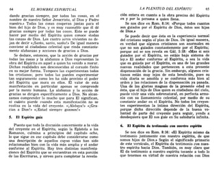 64 EL HOMBRE ESPIRITUAL LA PLENITUD DEL ESPÍRITU 65
dando gracias siempre, por todas las cosas, en el
nombre de nuestro Señor Jesucristo, al Dios y Padre
nuestro.» Todas las cosas cooperan juntas para el
bien del hijo de Dios, y es muy razonable que él dé
gracias siempre por todas las cosas. Esto se puede
hacer por medio del Espíritu quien conoce «todas
las cosas» de Dios. Los cuatro seres vivientes no de-
jan de decir «¡Santo, santo, sarito!» De igual manera
conviene al ciudadano celestial que rinda constante-
mente alabanzas y acciones de gracias a Dios.
Se deduce, entonces, que la acción de gracias por
todas las cosas y la alabanza a Dios representan la
obra del Espíritu en aquel a quien ha venido a morar.
Dichas realidades son desconocidas al corazón finito
en su mejor forma. Tampoco las experimentan todos
los cristianos; pero todos las pueden experimentar
tan seguramente como les ha sido provisto el poder
del Espíritu que mora en ellos. El valor de esta
manifestación en particular apenas se comprende
por la mente humana. La alabanza y la acción de
gracias se dirigen específicamente a Dios. No alcan-
zamos comprender lo mucho que para El significan,
ni cuánto pierde cuando esta manifestación no se
realiza en la vida del creyente. «¡Aleluya!» «¡Gra-
cias a Dios!» «jEstad siempre gozosos!»
5. El Espíritu guía
Puesto que toda la discusión concerniente a la vida
del creyente en el Espíritu, según la Epístola a los
Romanos, culmina a principios del capítulo ocho,
lo que sigue en ese capítulo debe considerarse como
una descripción de aquellos cuyas vidas han sido
relacionadas bien con la vida más amplia y el andar
conforme al Espíritu. Hay tres distintas manifesta-
ciones del Espíritu que se encuentran en esta porci6n
de las Escrituras, y sirven para completar la revela-
ci6n entera en cuanto a la obra precisa del Espíritu
en y por la persona a quien llena.
Se nos dice en Rom. 8:14: «Porque todos cuantos
son guiados por el Espíritu de Dios, éstos son hijos
de Dios.»
Se puede decir que ésta es la experiencia normal
del cristiano según el'plan de Dios. De igual manera,
es verdad que algunos cristianos son anormales en
que no son guiados constantemente por el Espíritu;
porque así se nos revela en Gál. 5:18: «Mas si sois
guiados por el Espíritu, no estáis bajo sistema de
ley.» El anelar conforme al Espíritu, o sea la vida
que es guiada por el Espíritu, es una de las grandes
nuevas realidades que pertenecen a esta presente
dispensaci6n de la gracia. Sin embargo, algunos cris-
tianos están muy lejos de esta bendición, pues su
vida diaria se amolda y se conforma más bien al
orden y las relaciones de la dispensación ya pasada.
Una de las glorias magnas de la presente edad es
ésta, que el hijo de Dios quien es ciudadano del cielo,
puede vivir una vida sobrenatural, en perfecta armo-
nía con su llamamiento celestial, por medio de su
constante andar en el Espíritu. No todos los creyen-
tes experimentan la íntima dírección del Espíritu,
porque dicha dirección depende de la buena vo-
luntad de parte del creyente para seguir, yendo a
dondequiera que El nos guíe en Su sabiduría infinita.
6. El Espíritu da testimonio con nuestro espíritu
Se nos dice en Rom. 8:16: «El Espíritu mismo da
testimonio juntamente con nuestro espíritu, de que
somos hijos de Dios.» Según el significado primario
de este versículo, el Espíritu da testimonio con nues-
tro espíritu hacia Dios. También, es muy claro que
El da testimonio a nuestro espíritu tocante a todo lo
que tenemos en virtud de nuestra relaci6n con Dios
64 EL HOMBRE ESPIRITUAL LA PLENITUD DEL ESPÍRITU 65
dando gracias siempre, por todas las cosas, en el
nombre de nuestro Señor Jesucristo, al Dios y Padre
nuestro.» Todas las cosas cooperan juntas para el
bien del hijo de Dios, y es muy razonable que él dé
gracias siempre por todas las cosas. Esto se puede
hacer por medio del Espíritu quien conoce «todas
las cosas» de Dios. Los cuatro seres vivientes no de-
jan de decir «¡Santo, santo, sarito!» De igual manera
conviene al ciudadano celestial que rinda constante-
mente alabanzas y acciones de gracias a Dios.
Se deduce, entonces, que la acción de gracias por
todas las cosas y la alabanza a Dios representan la
obra del Espíritu en aquel a quien ha venido a morar.
Dichas realidades son desconocidas al corazón finito
en su mejor forma. Tampoco las experimentan todos
los cristianos; pero todos las pueden experimentar
tan seguramente como les ha sido provisto el poder
del Espíritu que mora en ellos. El valor de esta
manifestación en particular apenas se comprende
por la mente humana. La alabanza y la acción de
gracias se dirigen específicamente a Dios. No alcan-
zamos comprender lo mucho que para El significan,
ni cuánto pierde cuando esta manifestación no se
realiza en la vida del creyente. «¡Aleluya!» «¡Gra-
cias a Dios!» «jEstad siempre gozosos!»
5. El Espíritu guía
Puesto que toda la discusión concerniente a la vida
del creyente en el Espíritu, según la Epístola a los
Romanos, culmina a principios del capítulo ocho,
lo que sigue en ese capítulo debe considerarse como
una descripción de aquellos cuyas vidas han sido
relacionadas bien con la vida más amplia y el andar
conforme al Espíritu. Hay tres distintas manifesta-
ciones del Espíritu que se encuentran en esta porci6n
de las Escrituras, y sirven para completar la revela-
ci6n entera en cuanto a la obra precisa del Espíritu
en y por la persona a quien llena.
Se nos dice en Rom. 8:14: «Porque todos cuantos
son guiados por el Espíritu de Dios, éstos son hijos
de Dios.»
Se puede decir que ésta es la experiencia normal
del cristiano según el'plan de Dios. De igual manera,
es verdad que algunos cristianos son anormales en
que no son guiados constantemente por el Espíritu;
porque así se nos revela en Gál. 5:18: «Mas si sois
guiados por el Espíritu, no estáis bajo sistema de
ley.» El anelar conforme al Espíritu, o sea la vida
que es guiada por el Espíritu, es una de las grandes
nuevas realidades que pertenecen a esta presente
dispensaci6n de la gracia. Sin embargo, algunos cris-
tianos están muy lejos de esta bendición, pues su
vida diaria se amolda y se conforma más bien al
orden y las relaciones de la dispensación ya pasada.
Una de las glorias magnas de la presente edad es
ésta, que el hijo de Dios quien es ciudadano del cielo,
puede vivir una vida sobrenatural, en perfecta armo-
nía con su llamamiento celestial, por medio de su
constante andar en el Espíritu. No todos los creyen-
tes experimentan la íntima dírección del Espíritu,
porque dicha dirección depende de la buena vo-
luntad de parte del creyente para seguir, yendo a
dondequiera que El nos guíe en Su sabiduría infinita.
6. El Espíritu da testimonio con nuestro espíritu
Se nos dice en Rom. 8:16: «El Espíritu mismo da
testimonio juntamente con nuestro espíritu, de que
somos hijos de Dios.» Según el significado primario
de este versículo, el Espíritu da testimonio con nues-
tro espíritu hacia Dios. También, es muy claro que
El da testimonio a nuestro espíritu tocante a todo lo
que tenemos en virtud de nuestra relaci6n con Dios
 