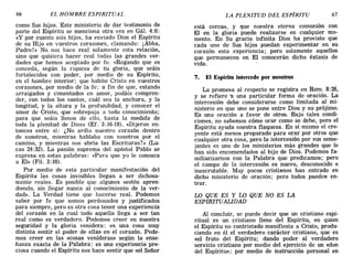 66 EL HOMBRE ESPIRITUAL LA PLENITUD DEL ESPÍRITU 67
como Sus hijos. Este ministerio de dar testimonio de
parte del Espíritu se menciona otra vez en Gál. 4:6:
«y por cuanto sois hijos, ha enviado Dios el Espíritu
de su Hijo en vuestros corazones, clamando: ¡Abba,
Padre!» No nos hace real solamente esta relación,
sino que quisiera hacer real todas las grandes ver-
dades que hemos aceptado por fe. «Rogando que os
conceda, según la riqueza de Su gloria, que seáis
fortalecidos con poder, por medio de su Espíritu,
en el hombre interior; que habite Cristo en vuestros
corazones, por medio de la fe; a fin de que, estando
arraigados y cimentados en amor, podáis compren-
der, con todos los santos, cuál sea la anchura, y la
longitud, y la altura y la profundidad, y conocer el
amor de Cristo, que sobrepuja a todo conocimiento;
para que seáis llenos de ello, hasta la medida de
toda la plenitud de Dios» (EL 3:16-19). «Dijeron en-
tonces entre sí: ¿No ardía nuestro corazón dentro
de nosotros, mientras hablaba con nosotros por el
camino, y mientras nos abría las Escrituras?» (Lu-
cas 24:32). La pasión suprema del apóstol Pablo se
expresa en estas palabras: «Para que yo le conozca
a El» (Fil. 3:10).
Por medio de esta particular manifestación del
Espíritu las cosas invisibles llegan a ser dichosa-
mente reales. Es posible que algunos «estén apren-
diendo, sin llegar nunca al conocimiento de la ver-
dad». La Verdad tiene que hacerse real. Podemos
saber por fe que somos perdonados y justificados
para siempre, pero es otra cosa tener una experiencia
del corazón en la cual todo aquella llega a ser tan
real como es verdadero. Podemos creer en nuestra
seguridad y la gloria venidera: es una cosa muy
distinta sentir el poder de ellas en el corazón. Pode-
mos creer en las «cosas venideras» según la ense-
ñanza exacta de la Palabra: es una experiencia pre-
ciosa cuando el Espíritu nos hace sentir que «el Señor
está cerca», y que nuestra eterna comunión con
El en la gloria puede realizarse en cualquier mo-
mento. En Su gracia infinita Dios ha provisto que
cada uno de Sus hijos puedan experimentar en su
corazón esta experiencia; pero solamente aquellos
que permanecen en El conocerán dicho éxtasis de
vida.
7. El Espíritu intercede por nosotros
La promesa al respecto se registra en Rom. 8:26,
y se refiere "'a una particular forma de oración. La
intercesión debe considerarse como limitada al mi-
nisterio en que uno se pone entre Dios y su prójimo.
Es una oración a favor de otros. Bajo tales condi-
ciones, no sabemos cómo orar como se debe, pero el
Espíritu ayuda nuestra flaqueza. En sí mismo el cre-
yente está menos preparado para orar por otros que
cualquier otra cosa, pero la intercesión por sus seme-
jantes es uno de los ministerios más grandes que le
han sido encomendados al hijo de Dios. Podemos fa-
miliarizarnos con la Palabra que predicamos; pero
el campo de la intercesión es nuevo, desconocido e
inescrutable. Muy pocos cristianos han entrado en
dicho ministerio de oración; pero todos pueden en-
trar.
LO QUE ES Y LO QUE NO ES LA
ESPIRITUALIDAD
Al concluir, se puede decir que un cristiano espi-
ritual es un cristiano lleno del Espíritu, en quien
el Espíritu no 'contristado manifiesta a Cristo, produ-
ciendo en él el verdadero carácter cristiano, que es
«el fruto del Espíritu; dando poder al verdadero
servicio cristiano por medio del ejercicio de un «don
del Espíritu»; por medio de instrucción personal en
66 EL HOMBRE ESPIRITUAL LA PLENITUD DEL ESPÍRITU 67
como Sus hijos. Este ministerio de dar testimonio de
parte del Espíritu se menciona otra vez en Gál. 4:6:
«y por cuanto sois hijos, ha enviado Dios el Espíritu
de su Hijo en vuestros corazones, clamando: ¡Abba,
Padre!» No nos hace real solamente esta relación,
sino que quisiera hacer real todas las grandes ver-
dades que hemos aceptado por fe. «Rogando que os
conceda, según la riqueza de Su gloria, que seáis
fortalecidos con poder, por medio de su Espíritu,
en el hombre interior; que habite Cristo en vuestros
corazones, por medio de la fe; a fin de que, estando
arraigados y cimentados en amor, podáis compren-
der, con todos los santos, cuál sea la anchura, y la
longitud, y la altura y la profundidad, y conocer el
amor de Cristo, que sobrepuja a todo conocimiento;
para que seáis llenos de ello, hasta la medida de
toda la plenitud de Dios» (EL 3:16-19). «Dijeron en-
tonces entre sí: ¿No ardía nuestro corazón dentro
de nosotros, mientras hablaba con nosotros por el
camino, y mientras nos abría las Escrituras?» (Lu-
cas 24:32). La pasión suprema del apóstol Pablo se
expresa en estas palabras: «Para que yo le conozca
a El» (Fil. 3:10).
Por medio de esta particular manifestación del
Espíritu las cosas invisibles llegan a ser dichosa-
mente reales. Es posible que algunos «estén apren-
diendo, sin llegar nunca al conocimiento de la ver-
dad». La Verdad tiene que hacerse real. Podemos
saber por fe que somos perdonados y justificados
para siempre, pero es otra cosa tener una experiencia
del corazón en la cual todo aquella llega a ser tan
real como es verdadero. Podemos creer en nuestra
seguridad y la gloria venidera: es una cosa muy
distinta sentir el poder de ellas en el corazón. Pode-
mos creer en las «cosas venideras» según la ense-
ñanza exacta de la Palabra: es una experiencia pre-
ciosa cuando el Espíritu nos hace sentir que «el Señor
está cerca», y que nuestra eterna comunión con
El en la gloria puede realizarse en cualquier mo-
mento. En Su gracia infinita Dios ha provisto que
cada uno de Sus hijos puedan experimentar en su
corazón esta experiencia; pero solamente aquellos
que permanecen en El conocerán dicho éxtasis de
vida.
7. El Espíritu intercede por nosotros
La promesa al respecto se registra en Rom. 8:26,
y se refiere "'a una particular forma de oración. La
intercesión debe considerarse como limitada al mi-
nisterio en que uno se pone entre Dios y su prójimo.
Es una oración a favor de otros. Bajo tales condi-
ciones, no sabemos cómo orar como se debe, pero el
Espíritu ayuda nuestra flaqueza. En sí mismo el cre-
yente está menos preparado para orar por otros que
cualquier otra cosa, pero la intercesión por sus seme-
jantes es uno de los ministerios más grandes que le
han sido encomendados al hijo de Dios. Podemos fa-
miliarizarnos con la Palabra que predicamos; pero
el campo de la intercesión es nuevo, desconocido e
inescrutable. Muy pocos cristianos han entrado en
dicho ministerio de oración; pero todos pueden en-
trar.
LO QUE ES Y LO QUE NO ES LA
ESPIRITUALIDAD
Al concluir, se puede decir que un cristiano espi-
ritual es un cristiano lleno del Espíritu, en quien
el Espíritu no 'contristado manifiesta a Cristo, produ-
ciendo en él el verdadero carácter cristiano, que es
«el fruto del Espíritu; dando poder al verdadero
servicio cristiano por medio del ejercicio de un «don
del Espíritu»; por medio de instrucción personal en
 