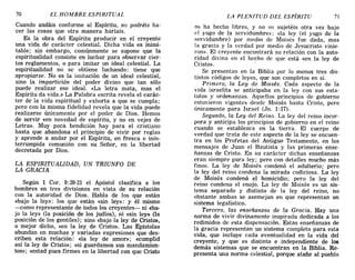 70 EL HOMBRE ESPIRITUAL LA PLENITUD DEL ESPÍRITU 71
Cuando andáis conforme al Espíritu, no podréis ha-
cer las cosas que otra manera haríais.
Es la obra del Espíritu producir en el creyente
una vida de carácter celestial. Dicha vida es inimi-
table; sin embargo, comúnmente se supone que la
espiritualidad consiste en luchar para observar cier-
tos reglamentos, o para imitar un ideal celestial. La
espiritualidad no se obtiene luchando: tiene que
apropiarse. No es la imitación de un ideal celestial,
sino la impartición del poder divino que tan sólo
puede realizar ese ideal. «La letra mata, mas el
Espíritu da vida.» La Palabra escrita revela el carác-
ter de la vida espiritual y exhorta a que se cumpla;
pero con la misma fidelidad revela que la vida puede
realizarse únicamente por el poder de Dios. Hemos
de servir «en novedad de espíritu, y no en vejez de
Letra». Muy poca bendición hay para el cristiano
hasta que abandona el principio de vivir por reglas
y aprende a andar por el Espíritu, en fresca e inin-
terrumpida comunión con su Señor, en la libertad
decretada por Dios.
LA ESPIRITUALIDAD, UN TRIUNFO DE
LA GRACIA
Según 1 Cor. 9:20-21 el Apóstol clasifica a los
hombres en tres divisiones en vista de su relación
con la autoridad de Dios. Habla de los que están
«bajo la ley»: los que están «sin ley»: y él mismo
-como representante de todos los creyentes- ni «ba-
jo la ley» (la posición de los judíos), ni «sin ley» (la
posición de los gentiles); sino «bajo la ley de Cristo»,
o mejor dicho, «en la ley de Cristo». Las Epístolas
abundan en muchas y variadas expresiones que des-
criben esta relación: «la ley de amor»; «cumplid
así la ley de Cristo»; «si guardamos sus mandamien-
tos»; «estad pues firmes en la libertad con que Cristo
os ha hecho libres, y no os sujetéis otra vez bajo
el yugo de la servidumbre»; «la ley (el yugo de la
servidumbre) por medio de Moisés fue dada, mas
la gracia y la verdad por medio de Jesucristo vinie-
ron». El creyente encontrará su relación con la auto-
ridad divina en el hecho de que está «en la ley de
Cristo». .
Se presentan en la Biblia por lo menos tres dis-
tintos códigos de leyes, que son completos en sí.
Primero, la Ley de Moisés. Cada aspecto de la
vida israelita se anticipaba en la ley con sus esta-
tutos y ordenanzas. Aquellos principios de gobierno
estuvieron vigentes desde Moisés hasta Cristo, pero
únicamente para Israel (Jn. 1:17).
Segundo, la Ley del Reino. La ley del reino incor-
pora y anticipa los principios de gobierno en el reino
cuando se establezca en la tierra. El cuerpo de
verdad que trata de este aspecto de la ley se encuen-
tra en los Profetas del Antiguo Testamento, en los
mensajes de Juan el Bautista y las primeras ense-
ñanzas de Cristo. En su carácter dichas enseñanzas
eran siempre pura ley; pero con detalles mucho más
finos. La ley de Moisés condenó el adulterio; pero
la ley del reino condena la mirada codiciosa. La ley
de Moisés condenó el homicidio; pero la ley del
reino condena el enojo. La ley de Moisés es un sis-
tema separado y distinto de la ley del reino, no
obstante ambas se asemejan en que representan un
sistema legalístico.
Tercero, las enseñanzas de la Gracia. Hay una
norma de vivir divinamente inspirada dedicada a los
redimidos de .esta dispensación. Estas enseñanzas de
la gracia representan un sistema completo para esta
vida, que incluye cada eventualidad en la vida del
creyente, y que es distinto e independiente de los
demás sistemas que se encuentran en la Biblia. Re-
presenta una norma celestial, porque atañe al pueblo
70 EL HOMBRE ESPIRITUAL LA PLENITUD DEL ESPÍRITU 71
Cuando andáis conforme al Espíritu, no podréis ha-
cer las cosas que otra manera haríais.
Es la obra del Espíritu producir en el creyente
una vida de carácter celestial. Dicha vida es inimi-
table; sin embargo, comúnmente se supone que la
espiritualidad consiste en luchar para observar cier-
tos reglamentos, o para imitar un ideal celestial. La
espiritualidad no se obtiene luchando: tiene que
apropiarse. No es la imitación de un ideal celestial,
sino la impartición del poder divino que tan sólo
puede realizar ese ideal. «La letra mata, mas el
Espíritu da vida.» La Palabra escrita revela el carác-
ter de la vida espiritual y exhorta a que se cumpla;
pero con la misma fidelidad revela que la vida puede
realizarse únicamente por el poder de Dios. Hemos
de servir «en novedad de espíritu, y no en vejez de
Letra». Muy poca bendición hay para el cristiano
hasta que abandona el principio de vivir por reglas
y aprende a andar por el Espíritu, en fresca e inin-
terrumpida comunión con su Señor, en la libertad
decretada por Dios.
LA ESPIRITUALIDAD, UN TRIUNFO DE
LA GRACIA
Según 1 Cor. 9:20-21 el Apóstol clasifica a los
hombres en tres divisiones en vista de su relación
con la autoridad de Dios. Habla de los que están
«bajo la ley»: los que están «sin ley»: y él mismo
-como representante de todos los creyentes- ni «ba-
jo la ley» (la posición de los judíos), ni «sin ley» (la
posición de los gentiles); sino «bajo la ley de Cristo»,
o mejor dicho, «en la ley de Cristo». Las Epístolas
abundan en muchas y variadas expresiones que des-
criben esta relación: «la ley de amor»; «cumplid
así la ley de Cristo»; «si guardamos sus mandamien-
tos»; «estad pues firmes en la libertad con que Cristo
os ha hecho libres, y no os sujetéis otra vez bajo
el yugo de la servidumbre»; «la ley (el yugo de la
servidumbre) por medio de Moisés fue dada, mas
la gracia y la verdad por medio de Jesucristo vinie-
ron». El creyente encontrará su relación con la auto-
ridad divina en el hecho de que está «en la ley de
Cristo». .
Se presentan en la Biblia por lo menos tres dis-
tintos códigos de leyes, que son completos en sí.
Primero, la Ley de Moisés. Cada aspecto de la
vida israelita se anticipaba en la ley con sus esta-
tutos y ordenanzas. Aquellos principios de gobierno
estuvieron vigentes desde Moisés hasta Cristo, pero
únicamente para Israel (Jn. 1:17).
Segundo, la Ley del Reino. La ley del reino incor-
pora y anticipa los principios de gobierno en el reino
cuando se establezca en la tierra. El cuerpo de
verdad que trata de este aspecto de la ley se encuen-
tra en los Profetas del Antiguo Testamento, en los
mensajes de Juan el Bautista y las primeras ense-
ñanzas de Cristo. En su carácter dichas enseñanzas
eran siempre pura ley; pero con detalles mucho más
finos. La ley de Moisés condenó el adulterio; pero
la ley del reino condena la mirada codiciosa. La ley
de Moisés condenó el homicidio; pero la ley del
reino condena el enojo. La ley de Moisés es un sis-
tema separado y distinto de la ley del reino, no
obstante ambas se asemejan en que representan un
sistema legalístico.
Tercero, las enseñanzas de la Gracia. Hay una
norma de vivir divinamente inspirada dedicada a los
redimidos de .esta dispensación. Estas enseñanzas de
la gracia representan un sistema completo para esta
vida, que incluye cada eventualidad en la vida del
creyente, y que es distinto e independiente de los
demás sistemas que se encuentran en la Biblia. Re-
presenta una norma celestial, porque atañe al pueblo
 