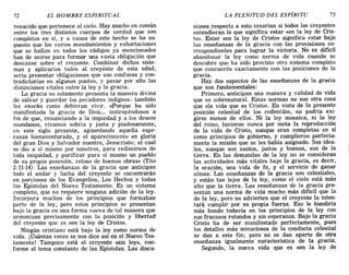 72 EL HOMBRE ESPIRITUAL LA PLENITUD DEL ESPÍRITU 73
renacido que pertenece al cielo. Hay mucho en común
entre los tres distintos cuerpos de verdad que son
completos en sí, y a causa de este hecho se ha su-
puesto que los varios mandamientos y exhortaciones
que se hallan en todos los códigos ya mencionados
han de unirse para formar una vasta obligación que
descanse sobre el creyente. Combinar dichos siste-
mas y aplicarlos todos al creyente de esta edad,
sería presentar obligaciones que son confusas y con-
tradictorias en algunos puntos, y pasar por alto las
distinciones vitales entre la ley y la gracia.
La gracia no solamente presenta la manera divina
de salvar y guardar los pecadores indignos: también
les enseña como debieran vivir. <<Porque ha sido
manifestada la gracia de Dios.... instruyéndonos a
fin de que, renunciando a la impiedad y a los deseos
mundanos, vivamos sobria y justa y piadosamente,
en este siglo presente, aguardando aquella espe-
ranza bienaventurada, y el aparecimiento en gloria
del gran Dios y Salvador nuestro, Jesucristo; el cual
se dio a sí mismo por nosotros, para redimirnos de
toda iniquidad, y purificar para sí mismo un pueblo
de su propia posesión, celoso de buenas obras» (Tito
2:11-14). Las enseñanzas de la gracia que anticipan
todo el andar y lucha del creyente se encontrarán
en porciones de los Evangelios, Los Hechos y todas
las Epístolas del Nuevo Testamento. Es un sistema
completo, que no requiere ninguna adición de la ley.
Incorpora muchos de los principios que formaban
parte de la ley, pero estos principios se presentan
bajo la gracia en una forma nueva de tal manera que
armonizan precisamente con la posición y libertad
del creyente que es «en la ley de Cristo».
Ningún cristiano está bajo la ley como norma de
vida. j Cuántas veces se nos dice así en el Nuevo Tes-
tamento! Tampoco está el creyente «sin ley», con-
forme al tema constante de las Epístolas. Las discu-
siones respecto a esto cesarían si todos los creyentes
entendieran lo que significa estar «en la ley de Cris-
to». Estar «en la ley de Cristo» significa estar bajo
las enseñanzas de la gracia con las provisiones co-
rrespondientes para lograr la victoria. No es difícil
abandonar la ley como norma de vida cuando se
descubre que ha sido provisto otro sistema completo
que concuerda exactamente con las posiciones de la
gracia.
Hay dos aspectos de las enseñanzas de la gracia
que son fundamentales:
Primero, anticipan una manera y calidad de vida
que es sobrenatural. Estas normas no son otra cosa
que «la vida que es Cristo». En vista de la presente
posición celestial de los redimidos, no podría exi-
girse menos de ellos. Ni la ley mosaica, ni la ley
del reino, tuvieron nunca por meta la reproducción
de la vida de Cristo, aunque eran completas en sí
como principios de gobierno, y cumplieron perfecta-
mente la misión que se les había asignado. Sus idea-
les, aunque son santos, justos y buenos, son de la
tierra. En las demandas de la ley no se consideran
las actividades más vitales bajo la gracia, es decir,
la oración, una vida de fe, y el servicio de ganar
almas. Las enseñanzas de la gracia son celestiales,
y están tan lejos de la ley, como el cielo está más
alto que la tierra. Las enseñanzas de la gracia pre-
sentan una norma de vida mucho más difícil que la
de la ley, pero no advierten que el creyente la inten-
tará cumplir por su propia fuerza. Eso le hundiría
más hondo todavía en los principios de la ley con
sus fracasos rotundos y sin esperanza. Bajo la gracia
Cristo ha de' ser manifestado perfectamente, pues
los detalles más minuciosos de la conducta celestial
se dan a este fin; pero no se dan aparte de otra
enseñanza igualmente característica de la gracia.
Segundo, la nueva vida que es «en la ley de
72 EL HOMBRE ESPIRITUAL LA PLENITUD DEL ESPÍRITU 73
renacido que pertenece al cielo. Hay mucho en común
entre los tres distintos cuerpos de verdad que son
completos en sí, y a causa de este hecho se ha su-
puesto que los varios mandamientos y exhortaciones
que se hallan en todos los códigos ya mencionados
han de unirse para formar una vasta obligación que
descanse sobre el creyente. Combinar dichos siste-
mas y aplicarlos todos al creyente de esta edad,
sería presentar obligaciones que son confusas y con-
tradictorias en algunos puntos, y pasar por alto las
distinciones vitales entre la ley y la gracia.
La gracia no solamente presenta la manera divina
de salvar y guardar los pecadores indignos: también
les enseña como debieran vivir. <<Porque ha sido
manifestada la gracia de Dios.... instruyéndonos a
fin de que, renunciando a la impiedad y a los deseos
mundanos, vivamos sobria y justa y piadosamente,
en este siglo presente, aguardando aquella espe-
ranza bienaventurada, y el aparecimiento en gloria
del gran Dios y Salvador nuestro, Jesucristo; el cual
se dio a sí mismo por nosotros, para redimirnos de
toda iniquidad, y purificar para sí mismo un pueblo
de su propia posesión, celoso de buenas obras» (Tito
2:11-14). Las enseñanzas de la gracia que anticipan
todo el andar y lucha del creyente se encontrarán
en porciones de los Evangelios, Los Hechos y todas
las Epístolas del Nuevo Testamento. Es un sistema
completo, que no requiere ninguna adición de la ley.
Incorpora muchos de los principios que formaban
parte de la ley, pero estos principios se presentan
bajo la gracia en una forma nueva de tal manera que
armonizan precisamente con la posición y libertad
del creyente que es «en la ley de Cristo».
Ningún cristiano está bajo la ley como norma de
vida. j Cuántas veces se nos dice así en el Nuevo Tes-
tamento! Tampoco está el creyente «sin ley», con-
forme al tema constante de las Epístolas. Las discu-
siones respecto a esto cesarían si todos los creyentes
entendieran lo que significa estar «en la ley de Cris-
to». Estar «en la ley de Cristo» significa estar bajo
las enseñanzas de la gracia con las provisiones co-
rrespondientes para lograr la victoria. No es difícil
abandonar la ley como norma de vida cuando se
descubre que ha sido provisto otro sistema completo
que concuerda exactamente con las posiciones de la
gracia.
Hay dos aspectos de las enseñanzas de la gracia
que son fundamentales:
Primero, anticipan una manera y calidad de vida
que es sobrenatural. Estas normas no son otra cosa
que «la vida que es Cristo». En vista de la presente
posición celestial de los redimidos, no podría exi-
girse menos de ellos. Ni la ley mosaica, ni la ley
del reino, tuvieron nunca por meta la reproducción
de la vida de Cristo, aunque eran completas en sí
como principios de gobierno, y cumplieron perfecta-
mente la misión que se les había asignado. Sus idea-
les, aunque son santos, justos y buenos, son de la
tierra. En las demandas de la ley no se consideran
las actividades más vitales bajo la gracia, es decir,
la oración, una vida de fe, y el servicio de ganar
almas. Las enseñanzas de la gracia son celestiales,
y están tan lejos de la ley, como el cielo está más
alto que la tierra. Las enseñanzas de la gracia pre-
sentan una norma de vida mucho más difícil que la
de la ley, pero no advierten que el creyente la inten-
tará cumplir por su propia fuerza. Eso le hundiría
más hondo todavía en los principios de la ley con
sus fracasos rotundos y sin esperanza. Bajo la gracia
Cristo ha de' ser manifestado perfectamente, pues
los detalles más minuciosos de la conducta celestial
se dan a este fin; pero no se dan aparte de otra
enseñanza igualmente característica de la gracia.
Segundo, la nueva vida que es «en la ley de
 