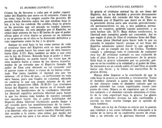74 EL HOMBRE ESPIRITUAL LA PLENITUD DEL ESPÍRITU 75
Cristo» ha de llevarse a cabo por el poder capaci-
tador del Espíritu que mora en el creyente. Como se
ha visto, bajo la ley ningún auxilio fue provisto. El
pecado tenía dominio sobre los que estaban bajo la
ley, y la ley los condenó. En cambio, bajo la gracia
se ha provisto que «el pecado no tendrá dominio
sobre vosotros». «Si sois guiados por el Espíritu, no
estáis bajo sistema de ley.» El hecho de que el poder
eficaz para el vivir diario se provee en un sistema
y no se provee en el otro es la distinción definitiva y
más importante entre la ley y la gracia.
Aunque no está bajo la ley como norma de vida
el cristiano lleno del Espíritu está en una posición
donde no puede hacer las cosas que de otra manera
haría (Gál. 5:17). Esto también se debe a que está
«en la ley de Cristo». Estando bajo el poder y domi-
nio del Espíritu, no puede hacer las cosas que de
otra manera haría a causa de los deseos transfor-
mados de un corazón que el Espíritu llenado. El
poder de Dios está obrando en tal creyente «así
el querer como el obrar a causa de su buena volun-
tad». Por tanto también el Apóstol ora por los
hebreos: «y el Dios de paz.... os perfeccione en toda
obra buena, para que hagáis su voluntad, obrando
en vosotros lo que sea acepto delante de él, por
medio de Jesucristo» (Heb. 13:20-21). Los cristianos
llenos del Espíritu son los únicos en el mundo que
conocen las bendiciones de la verdadera libertad.
La libertad significa perfecta libertad para hacer
lo que los deseos más hondos de nuestro corazón
nos impulsan hacer. Sin el poder habilitador del
Espíritu dicha libertad fácilmente pueda llegar a
ser ocasión para las manifestaciones de la carne.
«Porque vosotros, hermanos, habéis sido llamados
a la libertad; sólo que no uséis vuestra libertad para
dar ocasión a la carne; sino antes, por medio del
amor, servíos los unos a los otros» (Gál. 5:13). Bajo
la gracia el cristiano normal ha de ser lleno del
Espíritu. Así, se ha decidido y provisto divinamente
que cada deseo del corazón del hijo de Dios sea
impulsado por el Espíritu que mora en él. Esto es
la provisión divina para una oración prevaleciente:
«Si permaneciéreis en mí, y mis palabras perma-
necen en vosotros, pediréis cuanto quisiéreis, y os
será hecho» (Jn. 15:7). Bajo dichas condiciones, la
libertad más completa puede ser concedida. Así es
que según el plan de Dios el cristiano lleno del Espí-
ritu tiene plena libertad para hacer todo lo que su
corazón le impulse hacer; porque al ser lleno del
Espíritu solamente quiere hacer lo que agrada a
Dios, y así se cumple «la ley de Cristo». También
cumple y sobrepuja todo el contenido de cualquier
otra ley. El cristiano «carnal» es una violación de
todo el plan divino y las provisiones de la gracia.
Está bajo la gracia solamente por su posición, por-
que no se ha rendido a la voluntad y al poder de Dios.
Se encuentra en un estado sobre el cual Dios no puede
mirar con favor, y le faltan las maravillas de la
gracia divina.
Nunca debe llegarse a la conclusión de que la
vida bajo la gracia es estrecha y circunscrita. Tanto
el «hombre natural» a quien las cosas del Espíri-
tu son «locura» como el «hombre carnal» que no
puede entender las cosas espirituales tienen este
punto de vista. Nunca es de esperarse que el «hom-
bre natural» o el «hombre carnal» entiendan el triun-
fo de la vida espiritual bajo la gracia. La gloria
de estas realidades divinas ha sido confundida y
torcida ya hace mucho tiempo por la opinión de
tales hombres.
Estar «en la ley de Cristo» es entrar por la puerta
que conduce a las cosas infinitas. Es semejante a la
salida de la larva de su cautiverio oscuro de crisá-
lida y su entrada en la gloriosa libertad -ancha
74 EL HOMBRE ESPIRITUAL LA PLENITUD DEL ESPÍRITU 75
Cristo» ha de llevarse a cabo por el poder capaci-
tador del Espíritu que mora en el creyente. Como se
ha visto, bajo la ley ningún auxilio fue provisto. El
pecado tenía dominio sobre los que estaban bajo la
ley, y la ley los condenó. En cambio, bajo la gracia
se ha provisto que «el pecado no tendrá dominio
sobre vosotros». «Si sois guiados por el Espíritu, no
estáis bajo sistema de ley.» El hecho de que el poder
eficaz para el vivir diario se provee en un sistema
y no se provee en el otro es la distinción definitiva y
más importante entre la ley y la gracia.
Aunque no está bajo la ley como norma de vida
el cristiano lleno del Espíritu está en una posición
donde no puede hacer las cosas que de otra manera
haría (Gál. 5:17). Esto también se debe a que está
«en la ley de Cristo». Estando bajo el poder y domi-
nio del Espíritu, no puede hacer las cosas que de
otra manera haría a causa de los deseos transfor-
mados de un corazón que el Espíritu llenado. El
poder de Dios está obrando en tal creyente «así
el querer como el obrar a causa de su buena volun-
tad». Por tanto también el Apóstol ora por los
hebreos: «y el Dios de paz.... os perfeccione en toda
obra buena, para que hagáis su voluntad, obrando
en vosotros lo que sea acepto delante de él, por
medio de Jesucristo» (Heb. 13:20-21). Los cristianos
llenos del Espíritu son los únicos en el mundo que
conocen las bendiciones de la verdadera libertad.
La libertad significa perfecta libertad para hacer
lo que los deseos más hondos de nuestro corazón
nos impulsan hacer. Sin el poder habilitador del
Espíritu dicha libertad fácilmente pueda llegar a
ser ocasión para las manifestaciones de la carne.
«Porque vosotros, hermanos, habéis sido llamados
a la libertad; sólo que no uséis vuestra libertad para
dar ocasión a la carne; sino antes, por medio del
amor, servíos los unos a los otros» (Gál. 5:13). Bajo
la gracia el cristiano normal ha de ser lleno del
Espíritu. Así, se ha decidido y provisto divinamente
que cada deseo del corazón del hijo de Dios sea
impulsado por el Espíritu que mora en él. Esto es
la provisión divina para una oración prevaleciente:
«Si permaneciéreis en mí, y mis palabras perma-
necen en vosotros, pediréis cuanto quisiéreis, y os
será hecho» (Jn. 15:7). Bajo dichas condiciones, la
libertad más completa puede ser concedida. Así es
que según el plan de Dios el cristiano lleno del Espí-
ritu tiene plena libertad para hacer todo lo que su
corazón le impulse hacer; porque al ser lleno del
Espíritu solamente quiere hacer lo que agrada a
Dios, y así se cumple «la ley de Cristo». También
cumple y sobrepuja todo el contenido de cualquier
otra ley. El cristiano «carnal» es una violación de
todo el plan divino y las provisiones de la gracia.
Está bajo la gracia solamente por su posición, por-
que no se ha rendido a la voluntad y al poder de Dios.
Se encuentra en un estado sobre el cual Dios no puede
mirar con favor, y le faltan las maravillas de la
gracia divina.
Nunca debe llegarse a la conclusión de que la
vida bajo la gracia es estrecha y circunscrita. Tanto
el «hombre natural» a quien las cosas del Espíri-
tu son «locura» como el «hombre carnal» que no
puede entender las cosas espirituales tienen este
punto de vista. Nunca es de esperarse que el «hom-
bre natural» o el «hombre carnal» entiendan el triun-
fo de la vida espiritual bajo la gracia. La gloria
de estas realidades divinas ha sido confundida y
torcida ya hace mucho tiempo por la opinión de
tales hombres.
Estar «en la ley de Cristo» es entrar por la puerta
que conduce a las cosas infinitas. Es semejante a la
salida de la larva de su cautiverio oscuro de crisá-
lida y su entrada en la gloriosa libertad -ancha
 