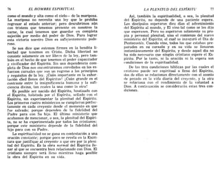 76 EL HOMBRE ESPIRITUAL LA PLENITUD DEL ESPÍRITU 77
como el mundo y alta como el cielo- de la mariposa.
La mariposa no necesita una ley que le prohíba
regresar al estado anterior; pero descubrimos aún
con tristeza que tenemos presente en nosotros la
carne, la cual tenemos que guardar en completa
sujeción por medio del poder de Dios. Para lograr
esta victoria nuestro Dios es suficientemente pode-
roso.
Se nos dice que estemos firmes en la bendita li-
bertad que tenemos en Cristo. Dicha libertad no
consiste solamente en ser libres de la ley, pero tam-
bién en el hecho de que tenemos el poder capacitador
y vivificador del Espíritu. Sin una dependencia com-
pleta de Dios nos encontraremos enredados en los es-
fuerzos carnales que son un regreso a los principios
y requisitos de la ley. iCuán importante es la exhor-
tación «Sed llenos del Espíritu»! iCuán grande es el
contraste entre la insignificancia humana y la sufi-
ciencia divina, tan reales la una como la otra!
Es posible ser nacido del Espíritu, bautizado con
el Espíritu, habitado por el Espíritu, sellado con el
Espíritu, sin experimentar la plenitud del Espíritu.
Los primeros cuatro ministerios se cumplieron perfec-
tamente en cada creyente desde el momento en que
fue salvado; porque dependen de la fidelidad del
Padre para con Su hijo. El último ministerio que
acabamos de mencionar, o sea, la plenitud del Espíri-
tu, no se ha experimentado por todos los cristianos;
porque este ministerio depende de la fidelidad del
hijo para con su Padre.
La espiritualidad no se gana en contestación a una
oración constante; porque poco se revela en la Escri-
tura que justifique al creyente a que ore por la pleni-
tud del Espíritu. Es la obra normal del Espíritu lle-
nar al que se encuentra bien relacionado con Dios. El
cristiano siempre será lleno mientras haga posible
la obra del Espíritu en su vida.
Así, también la espiritualidad, o sea, la plenitud
del Espíritu, no depende de una paciente espera.
Los discípulos esperaron diez días el advenimiento
del Espíritu al mundo, y El vino tal como se les dijo
que esperasen. Pero no esperaron solamente su pro-
pia y personal plenitud, sino el comienzo del nuevo
ministerio del Espíritu', el cual se inauguró el Día de
Pentecostés. Cuando vino, todos los que estaban pre-
parados en su corazón y en su vida se llenaron
instantáneamente del Espíritu, y desde aquel día no
ha sido necesario que ningún cristiano espere el Es-
píritu. Por lo tanto, ni la oración ni la espera son
condiciones de la espiritualidad.
De las tres condiciones bíblicas por las cuales el
cristiano puede ser espiritual o lleno del Espíritu,
dos de ellas se relacionan directamente con el asunto
de pecado en la vida diaria del creyente, y la otra
se relaciona con el rendimiento de la voluntad a
Dios. A continuación se considerarán estas tres con-
diciones.
76 EL HOMBRE ESPIRITUAL LA PLENITUD DEL ESPÍRITU 77
como el mundo y alta como el cielo- de la mariposa.
La mariposa no necesita una ley que le prohíba
regresar al estado anterior; pero descubrimos aún
con tristeza que tenemos presente en nosotros la
carne, la cual tenemos que guardar en completa
sujeción por medio del poder de Dios. Para lograr
esta victoria nuestro Dios es suficientemente pode-
roso.
Se nos dice que estemos firmes en la bendita li-
bertad que tenemos en Cristo. Dicha libertad no
consiste solamente en ser libres de la ley, pero tam-
bién en el hecho de que tenemos el poder capacitador
y vivificador del Espíritu. Sin una dependencia com-
pleta de Dios nos encontraremos enredados en los es-
fuerzos carnales que son un regreso a los principios
y requisitos de la ley. iCuán importante es la exhor-
tación «Sed llenos del Espíritu»! iCuán grande es el
contraste entre la insignificancia humana y la sufi-
ciencia divina, tan reales la una como la otra!
Es posible ser nacido del Espíritu, bautizado con
el Espíritu, habitado por el Espíritu, sellado con el
Espíritu, sin experimentar la plenitud del Espíritu.
Los primeros cuatro ministerios se cumplieron perfec-
tamente en cada creyente desde el momento en que
fue salvado; porque dependen de la fidelidad del
Padre para con Su hijo. El último ministerio que
acabamos de mencionar, o sea, la plenitud del Espíri-
tu, no se ha experimentado por todos los cristianos;
porque este ministerio depende de la fidelidad del
hijo para con su Padre.
La espiritualidad no se gana en contestación a una
oración constante; porque poco se revela en la Escri-
tura que justifique al creyente a que ore por la pleni-
tud del Espíritu. Es la obra normal del Espíritu lle-
nar al que se encuentra bien relacionado con Dios. El
cristiano siempre será lleno mientras haga posible
la obra del Espíritu en su vida.
Así, también la espiritualidad, o sea, la plenitud
del Espíritu, no depende de una paciente espera.
Los discípulos esperaron diez días el advenimiento
del Espíritu al mundo, y El vino tal como se les dijo
que esperasen. Pero no esperaron solamente su pro-
pia y personal plenitud, sino el comienzo del nuevo
ministerio del Espíritu', el cual se inauguró el Día de
Pentecostés. Cuando vino, todos los que estaban pre-
parados en su corazón y en su vida se llenaron
instantáneamente del Espíritu, y desde aquel día no
ha sido necesario que ningún cristiano espere el Es-
píritu. Por lo tanto, ni la oración ni la espera son
condiciones de la espiritualidad.
De las tres condiciones bíblicas por las cuales el
cristiano puede ser espiritual o lleno del Espíritu,
dos de ellas se relacionan directamente con el asunto
de pecado en la vida diaria del creyente, y la otra
se relaciona con el rendimiento de la voluntad a
Dios. A continuación se considerarán estas tres con-
diciones.
 