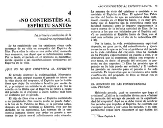 4
«NO CONTRISTÉIS AL
ESPÍRITU SANTO»
La primera condición de la
verdadera espiritualidad
Se ha establecido que los cristianos vivan cada
momento de su vida en compañía del Espíritu de
Dios. Para ellos la vida es una unión vital, momento
tras momento, con Aquel que es infinitamente santo.
Por lo tanto, el pecado en el cristiano es diametral-
mente opuesto a las manifestaciones verdaderas del
Espíritu en la vida.
¿QUE ES LO QUE CONTRISTA AL ESPIRITU?
El pecado destruye la espiritualidad. Necesaria-
mente es así; porque cuando el pecado se tolera en
la vida diaria del creyente, el Espíritu que le habita
tiene que dejar Su ministerio bendito por medio de
él, y principiar un ministerio de súplica a él. No se
enseña en la Biblia que el Espíritu se retira a causa
del pecado en el creyente a quien habita: más bien
se contrista por el pecado.
El hijo de Dios vive o con el Espíritu contristado
o no contristado. Con mucha razón se puede dudar,
a la luz de la Palabra de Dios, si la persona salva,
después de haber recibido al Espíritu, vive por los
dictados de su conciencia. Las normas de la con-
ciencia humana tienen que ceder su puesto a una
norma de juicio moral infinitamente más elevada.
«NO CONTRISTÉIS AL ESPÍRITU SANTO» 79
La manera de vivir del cristiano o contrista o no
contrista al Espíritu de Dios. El apóstol San Pablo
escribe del hecho de que su conciencia daba testi-
monio consigo en el Espíritu Santo, y es muy pro-
bable que el Espíritu usa la conciencia como una
facultad humana; pero le imparte seguramente la
nueva norma de la infinita santidad de Dios. Se les
exhorta a los que son habitados por el Espíritu así:
«y no contristéis al Espíritu Santo de Dios, con el
cual sois sellados para el día de la redención» (Ef.
4:30).
Por lo tanto, la vida verdaderamente espiritual
depende, en gran parte, del entendimiento y ajuste
correctos en lo que se refiere al problema del pecado
en la vida cotidiana del creyente. Dios ha hablado
en Su Palabra explícitamente en cuanto a esto, y se
descubrirá que la enseñanza bíblica con respecto a
este tema, es decir, el pecado del cristiano, se pre-
senta en dos aspectos: 1) Dios ha provisto que el
pecado en Su hijo pueda ser evitado,l y 2) también
ha provisto un remedio para el pecado si ha sido
cometido. Es imperativo que se reconozca esta doble
clasificación del propósito de Dios al tratar con el
pecado en Sus hijos.
EL REMEDIO DE LAS CONSECUENCIAS
DEL PECADO
Habiendo pecado, ¿qué es menester que haga el
cristiano? ¿Cuál es la condición divina para efectuar
la curación del estrago de pecado en la espirituali-
dad del creyente? Aquí no se debe tratar de nombrar
los pecados' que impiden al Espíritu. Se contrista por
cualquier pecado y por todos los pecados, y es com-
pletamente capaz para convencer al que habita del
1 Véase Capítulo 6.
4
«NO CONTRISTÉIS AL
ESPÍRITU SANTO»
La primera condición de la
verdadera espiritualidad
Se ha establecido que los cristianos vivan cada
momento de su vida en compañía del Espíritu de
Dios. Para ellos la vida es una unión vital, momento
tras momento, con Aquel que es infinitamente santo.
Por lo tanto, el pecado en el cristiano es diametral-
mente opuesto a las manifestaciones verdaderas del
Espíritu en la vida.
¿QUE ES LO QUE CONTRISTA AL ESPIRITU?
El pecado destruye la espiritualidad. Necesaria-
mente es así; porque cuando el pecado se tolera en
la vida diaria del creyente, el Espíritu que le habita
tiene que dejar Su ministerio bendito por medio de
él, y principiar un ministerio de súplica a él. No se
enseña en la Biblia que el Espíritu se retira a causa
del pecado en el creyente a quien habita: más bien
se contrista por el pecado.
El hijo de Dios vive o con el Espíritu contristado
o no contristado. Con mucha razón se puede dudar,
a la luz de la Palabra de Dios, si la persona salva,
después de haber recibido al Espíritu, vive por los
dictados de su conciencia. Las normas de la con-
ciencia humana tienen que ceder su puesto a una
norma de juicio moral infinitamente más elevada.
«NO CONTRISTÉIS AL ESPÍRITU SANTO» 79
La manera de vivir del cristiano o contrista o no
contrista al Espíritu de Dios. El apóstol San Pablo
escribe del hecho de que su conciencia daba testi-
monio consigo en el Espíritu Santo, y es muy pro-
bable que el Espíritu usa la conciencia como una
facultad humana; pero le imparte seguramente la
nueva norma de la infinita santidad de Dios. Se les
exhorta a los que son habitados por el Espíritu así:
«y no contristéis al Espíritu Santo de Dios, con el
cual sois sellados para el día de la redención» (Ef.
4:30).
Por lo tanto, la vida verdaderamente espiritual
depende, en gran parte, del entendimiento y ajuste
correctos en lo que se refiere al problema del pecado
en la vida cotidiana del creyente. Dios ha hablado
en Su Palabra explícitamente en cuanto a esto, y se
descubrirá que la enseñanza bíblica con respecto a
este tema, es decir, el pecado del cristiano, se pre-
senta en dos aspectos: 1) Dios ha provisto que el
pecado en Su hijo pueda ser evitado,l y 2) también
ha provisto un remedio para el pecado si ha sido
cometido. Es imperativo que se reconozca esta doble
clasificación del propósito de Dios al tratar con el
pecado en Sus hijos.
EL REMEDIO DE LAS CONSECUENCIAS
DEL PECADO
Habiendo pecado, ¿qué es menester que haga el
cristiano? ¿Cuál es la condición divina para efectuar
la curación del estrago de pecado en la espirituali-
dad del creyente? Aquí no se debe tratar de nombrar
los pecados' que impiden al Espíritu. Se contrista por
cualquier pecado y por todos los pecados, y es com-
pletamente capaz para convencer al que habita del
1 Véase Capítulo 6.
 
