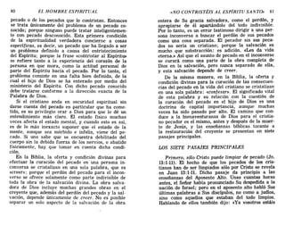 pecado o de los pecados que le contristan. Entonces
se trata únicamente del problema de un pecado co-
nocido; porque ninguno puede tratar inteligentemen-
te con pecado desconocido. Esta primera condición
de la espiritualidad verdadera concierne a cosas
específicas, es decir, un pecado que ha llegado a ser
un problema definido a causa del entristecimiento
del Espíritu; porque la frase «contristar al Espíritu»
se refiere tanto a la experiencia del corazón de la
persona en que mora, como la actitud personal de
parte del Espíritu hacia el pecado. Por lo tanto, el
problema consiste en una falta bien definida, de la
cual el hijo de Dios se ha enterado por medio del
ministerio del Espíritu. Con dicho pecado conocido
debe tratarse conforme a la dirección exacta de la
Palabra de Dios.
Si el cristiano anda en oscuridad espiritual sin
darse cuenta del pecado en particular que ha come-
tido, es su privilegio orar a Dios para que le dé un
entendimiento más claro. El estado físico muchas
veces afecta el estado mental, y cuando esto es así,
es de lo más inexacto suponer que el estado de la
mente, aunque sea mórbido e infeliz, viene del pe-
cado. Si uno sabe que se encuentra debilitado del
cuerpo sin la debida fuerza de los nervios, o abatido
físicamente, hay que tomar en cuenta dicha condi-
ción.
En la Biblia, la oferta y condición divinas para
efectuar la curación del pecado en una persona in-
conversa se cristalizan en una sola palabra, que es
«creer»; porque el perdón del pecado para el incon-
verso se ofrece solamente como parte indivisible de
toda la obra de la salvación divina. La obra salva-
dora de Dios incluye muchas grandes obras en el
creyente que, además del perdón del pecado y la sal-
vación, depende únicamente de creer. No es posible
separar un solo aspecto de la salvación de la obra
80 EL HOMBRE ESPIRITUAL «NO CONTRISTÉIS AL ESPÍRITU SANTO» 81
entera de Su gracia salvadora, como el perdón, y
apropiarse de él apartándolo del todo indivisible.
Por lo tanto, es un error lastimoso dirigir a una per-
sona inconversa a buscar el perdón de sus pecados
como una cosa separada. El pecador sin sus peca-
dos no sería un cristiano; porque la salvación es
mucho que substracción: es adición. «Les da vida
eterna.» Así que el asunto de pecado en el inconverso
se curará como una parte de la obra completa de
Dios en la salvación, pero nunca separado de ella,
y esta salvación depende de creer.
De la misma manera, en la Biblia, la oferta y
condición divinas para la curación de las consecuen-
cias del pecado en la vida del cristiano se cristalizan
en una sola palabra: «confesar». El significado vital
de esta palabra y su relación con la cuestión de
la curación del pecado en el hijo de Dios es una
doctrina de capital importancia, aunque muchas
veces ha sido pasado por alto. El camino que con-
duce a la bienaventuranza de Dios para el cristia-
no pecador es el mismo, antes y después de la muer-
te de Jesús, y las enseñanzas bíblicas tocante a
la restauración del creyente se presentan en siete
pasajes principales.
LOS SIETE PASAJES PRINCIPALES
Primero, sólo Cristo puede limpiar de pecado (Jn.
13:1-11). El hecho de que los pecados de los cris-
tianos han de ser limpiados sólo por Cristo se revela
en Juan 13:1-11. Dicho pasaje da principio a las
enseñanzas del Aposento Alto. Unas cuantas horas
antes, el SeíÍor había pronunciado Su despedida a la
nación de Israel; pero en el aposento alto habló Sus
últimas palabras a Sus discípulos, no como a judíos,
sino como aquellos que estaban del todo limpios.
Hablando de ellos también dijo: «Ya vosotros estáis
pecado o de los pecados que le contristan. Entonces
se trata únicamente del problema de un pecado co-
nocido; porque ninguno puede tratar inteligentemen-
te con pecado desconocido. Esta primera condición
de la espiritualidad verdadera concierne a cosas
específicas, es decir, un pecado que ha llegado a ser
un problema definido a causa del entristecimiento
del Espíritu; porque la frase «contristar al Espíritu»
se refiere tanto a la experiencia del corazón de la
persona en que mora, como la actitud personal de
parte del Espíritu hacia el pecado. Por lo tanto, el
problema consiste en una falta bien definida, de la
cual el hijo de Dios se ha enterado por medio del
ministerio del Espíritu. Con dicho pecado conocido
debe tratarse conforme a la dirección exacta de la
Palabra de Dios.
Si el cristiano anda en oscuridad espiritual sin
darse cuenta del pecado en particular que ha come-
tido, es su privilegio orar a Dios para que le dé un
entendimiento más claro. El estado físico muchas
veces afecta el estado mental, y cuando esto es así,
es de lo más inexacto suponer que el estado de la
mente, aunque sea mórbido e infeliz, viene del pe-
cado. Si uno sabe que se encuentra debilitado del
cuerpo sin la debida fuerza de los nervios, o abatido
físicamente, hay que tomar en cuenta dicha condi-
ción.
En la Biblia, la oferta y condición divinas para
efectuar la curación del pecado en una persona in-
conversa se cristalizan en una sola palabra, que es
«creer»; porque el perdón del pecado para el incon-
verso se ofrece solamente como parte indivisible de
toda la obra de la salvación divina. La obra salva-
dora de Dios incluye muchas grandes obras en el
creyente que, además del perdón del pecado y la sal-
vación, depende únicamente de creer. No es posible
separar un solo aspecto de la salvación de la obra
80 EL HOMBRE ESPIRITUAL «NO CONTRISTÉIS AL ESPÍRITU SANTO» 81
entera de Su gracia salvadora, como el perdón, y
apropiarse de él apartándolo del todo indivisible.
Por lo tanto, es un error lastimoso dirigir a una per-
sona inconversa a buscar el perdón de sus pecados
como una cosa separada. El pecador sin sus peca-
dos no sería un cristiano; porque la salvación es
mucho que substracción: es adición. «Les da vida
eterna.» Así que el asunto de pecado en el inconverso
se curará como una parte de la obra completa de
Dios en la salvación, pero nunca separado de ella,
y esta salvación depende de creer.
De la misma manera, en la Biblia, la oferta y
condición divinas para la curación de las consecuen-
cias del pecado en la vida del cristiano se cristalizan
en una sola palabra: «confesar». El significado vital
de esta palabra y su relación con la cuestión de
la curación del pecado en el hijo de Dios es una
doctrina de capital importancia, aunque muchas
veces ha sido pasado por alto. El camino que con-
duce a la bienaventuranza de Dios para el cristia-
no pecador es el mismo, antes y después de la muer-
te de Jesús, y las enseñanzas bíblicas tocante a
la restauración del creyente se presentan en siete
pasajes principales.
LOS SIETE PASAJES PRINCIPALES
Primero, sólo Cristo puede limpiar de pecado (Jn.
13:1-11). El hecho de que los pecados de los cris-
tianos han de ser limpiados sólo por Cristo se revela
en Juan 13:1-11. Dicho pasaje da principio a las
enseñanzas del Aposento Alto. Unas cuantas horas
antes, el SeíÍor había pronunciado Su despedida a la
nación de Israel; pero en el aposento alto habló Sus
últimas palabras a Sus discípulos, no como a judíos,
sino como aquellos que estaban del todo limpios.
Hablando de ellos también dijo: «Ya vosotros estáis
 