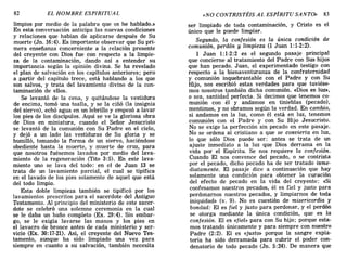 82 EL HOMBRE ESPIRITUAL «NO CONTRISTÉIS AL ESPÍRITU SANTO» 83
limpios por medio de la palabra que os he hablado.»
En esta conversación anticipa las nuevas condiciones
y relaciones que habían de aplicarse después de Su
muerte (Jn. 16:4). Es importante observar que Su pri-
mera enseñanza concerniente a la relación presente
del creyente con Dios fue con respecto a la limpie-
za de la contaminación, dando así a entender su
importancia según la opinión divina. Se ha revelado
el plan de salvación en los capítulos anteriores; pero
a partir del capítulo trece, está hablando a los que
son salvos, y trata del lavamiento divino de la con-
taminación de ellos.
Se levantó de la cena, y quitándose la vestidura
de encima, tomó una toalla, y se la ciñó (la insignia
del siervo), echó agua en un lebrillo y empezó a lavar
los pies de los discípulos. Aquí se ve la gloriosa obra
de Dios en miniatura, cuando el Señor Jesucristo
se levantó de la comunión con Su Padre en el cielo,
y dejó a un lado las vestiduras de Su gloria y se
humilló, tomando la forma de un siervo, haciéndose
obediente hasta la muerte, y muerte de cruz, para
que nosotros fuésemos lavados por medio del lava-
miento de la regeneración (Tito 3:5). En este lava-
miento uno se lava del todo: en el de Juan 13 se
trata de un lavamiento parcial, el cual se tipifica
en el lavado de los pies solamente de aquel que está
del todo limpio.
Esta doble limpieza también se tipificó por los
lavamientos prescritos para el sacerdote del Antiguo
Testamento. Al principio del ministerio de este sacer-
dote se celebró una solemne ceremonia en la cual
se le daba un baño completo (Ex. 29:4). Sin embar-
go, se le exigía lavarse las manos y los pies en
el lavacro de bronce antes de cada ministerio y ser-
vicio (Ex. 30:17-21). Así, el creyente del Nuevo Tes-
tamento, aunque ha sido limpiado una vez para
siempre en cuanto a su salvación, también necesita
ser limpiado de toda contaminación, y Cristo es el
único que le puede limpiar.
Segundo, la confesión es la única condición de
comunión, perdón y limpieza (1 Juan 1:1-2:2).
1 Juan 1:1-2:2 es el segundo pasaje principal
que concierne al tratamiento del Padre con Sus hijos
que han pecado. Juan, el experimentado testigo con
respecto a la bienaventuranza de la confraternidad
y comunión inquebrantable con el Padre y con Su
Hijo, nos escribió estas verdades para que tuviése-
mos nosotros también dicha comunión. «Dios es luz»,
o sea, santidad perfecta. Si decimos que tenemos co-
munión con él y andamos en tinieblas (pecado),
mentimos, y no obramos según la verdad. En cambio,
si andamos en la luz, como él está en luz, tenemos
comunión con el Padre y con Su Hijo Jesucristo.
No se exige la perfección sin pecado en este pasaje.
No se ordena al cristiano a que se convierta en luz,
lo que sólo Dios puede ser: antes se trata de un
ajuste inmediato a la luz que Dios derrama en la
vida por el Espíritu. Se nos requiere la confesión.
Cuando El nos convence del pecado, o se contrista
por el pecado, dicho pecado ha de ser tratado inme-
diatamente. El pasaje dice a continuación que hay
solamente una condición para obtener la curación
del efecto de pecado en la vida del creyente: «Si
confesamos nuestros pecados, él es fiel y justo para
perdonarnos nuestros pecados, y limpiarnos de toda
iniquidad» (v. 9). No es cuestión de misericordia y
bondad: El es fiel y justo para perdonar, y el perdón
se otorga mediante la única condición, que es la
confesión. El es «fiel» para con Su hijo; porque esta-
mos tratando únicamente y para siempre con nuestro
Padre (2:2). El es «justo» porque la sangre expia-
toria ha sido derramada para cubrir el poder con-
denatorio de todo pecado (Jn. 5:24). De manera que
82 EL HOMBRE ESPIRITUAL «NO CONTRISTÉIS AL ESPÍRITU SANTO» 83
limpios por medio de la palabra que os he hablado.»
En esta conversación anticipa las nuevas condiciones
y relaciones que habían de aplicarse después de Su
muerte (Jn. 16:4). Es importante observar que Su pri-
mera enseñanza concerniente a la relación presente
del creyente con Dios fue con respecto a la limpie-
za de la contaminación, dando así a entender su
importancia según la opinión divina. Se ha revelado
el plan de salvación en los capítulos anteriores; pero
a partir del capítulo trece, está hablando a los que
son salvos, y trata del lavamiento divino de la con-
taminación de ellos.
Se levantó de la cena, y quitándose la vestidura
de encima, tomó una toalla, y se la ciñó (la insignia
del siervo), echó agua en un lebrillo y empezó a lavar
los pies de los discípulos. Aquí se ve la gloriosa obra
de Dios en miniatura, cuando el Señor Jesucristo
se levantó de la comunión con Su Padre en el cielo,
y dejó a un lado las vestiduras de Su gloria y se
humilló, tomando la forma de un siervo, haciéndose
obediente hasta la muerte, y muerte de cruz, para
que nosotros fuésemos lavados por medio del lava-
miento de la regeneración (Tito 3:5). En este lava-
miento uno se lava del todo: en el de Juan 13 se
trata de un lavamiento parcial, el cual se tipifica
en el lavado de los pies solamente de aquel que está
del todo limpio.
Esta doble limpieza también se tipificó por los
lavamientos prescritos para el sacerdote del Antiguo
Testamento. Al principio del ministerio de este sacer-
dote se celebró una solemne ceremonia en la cual
se le daba un baño completo (Ex. 29:4). Sin embar-
go, se le exigía lavarse las manos y los pies en
el lavacro de bronce antes de cada ministerio y ser-
vicio (Ex. 30:17-21). Así, el creyente del Nuevo Tes-
tamento, aunque ha sido limpiado una vez para
siempre en cuanto a su salvación, también necesita
ser limpiado de toda contaminación, y Cristo es el
único que le puede limpiar.
Segundo, la confesión es la única condición de
comunión, perdón y limpieza (1 Juan 1:1-2:2).
1 Juan 1:1-2:2 es el segundo pasaje principal
que concierne al tratamiento del Padre con Sus hijos
que han pecado. Juan, el experimentado testigo con
respecto a la bienaventuranza de la confraternidad
y comunión inquebrantable con el Padre y con Su
Hijo, nos escribió estas verdades para que tuviése-
mos nosotros también dicha comunión. «Dios es luz»,
o sea, santidad perfecta. Si decimos que tenemos co-
munión con él y andamos en tinieblas (pecado),
mentimos, y no obramos según la verdad. En cambio,
si andamos en la luz, como él está en luz, tenemos
comunión con el Padre y con Su Hijo Jesucristo.
No se exige la perfección sin pecado en este pasaje.
No se ordena al cristiano a que se convierta en luz,
lo que sólo Dios puede ser: antes se trata de un
ajuste inmediato a la luz que Dios derrama en la
vida por el Espíritu. Se nos requiere la confesión.
Cuando El nos convence del pecado, o se contrista
por el pecado, dicho pecado ha de ser tratado inme-
diatamente. El pasaje dice a continuación que hay
solamente una condición para obtener la curación
del efecto de pecado en la vida del creyente: «Si
confesamos nuestros pecados, él es fiel y justo para
perdonarnos nuestros pecados, y limpiarnos de toda
iniquidad» (v. 9). No es cuestión de misericordia y
bondad: El es fiel y justo para perdonar, y el perdón
se otorga mediante la única condición, que es la
confesión. El es «fiel» para con Su hijo; porque esta-
mos tratando únicamente y para siempre con nuestro
Padre (2:2). El es «justo» porque la sangre expia-
toria ha sido derramada para cubrir el poder con-
denatorio de todo pecado (Jn. 5:24). De manera que
 