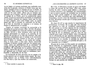 no se juzga a sí mismo mediante una confesión com-
pleta de su pecado, entonces el Padre tiene que juz-
garlo. Cuando el hijo es juzgado así por el Padre, es
castigado. Debe notarse que dicho castigo tiene a la
vista un fin muy noble: «Para que no seamos con-
denados con el mundo.» El hijo de Dios puede sufrir
el castigo de su Padre, pero la condenación nunca
jamás. La gracia maravillosa del Padre se manifiesta
en su buena voluntad de esperar hasta que Su hijo
se haya juzgado; pero como Padre justo, no puede
pasar por alto el pecado no confesado de Su hijo.
Si el hijo se descuida en juzgarse a sí mismo, el
Padre le administrará el castigo.
Cuarto, el castigo constituye la corrección y la
disciplina de su hijo pecador (Heb. 12:3-15). El pasaje
central de la Biblia que trata del castigo se encuentra
en Heb. 12:3-15 y debe incluirse como uno de los
pasajes principales en cuanto a la curación de los
efectos del pecado en la vida del cristiano. Por esta
Escritura entendemos que el castigo es la corrección
paternal de todo hijo; porque se nos dice: «a quien
ama el Señor, le castiga», y por medio del castigo,
Dios le trata como a hijo suyo. Dicha corrección
mediante el debido castigo tiene por fin nuestro pro-
vecho, «para que participemos de su santidad».2 El
castigo es algo más que la corrección y pena corres-
pondiente. El significado de la palabra incluye dis-
ciplina y desarrollo del hijo, y por consiguiente puede
ser aplicado por el Padre para la enseñanza, puri-
ficación y desarrollo de Su hijo.
La revelación de Dios derrama luz en cuanto a la
forma general que el castigo puede seguir. Es razo-
nable deducir que el Padre trata individualmente
con Sus hijos y que Sus medios son numerosos.
86 EL HOMBRE ESPIRITUAL ,«NO CONTRISTÉIS AL ESPÍRITU SANTO» 87
En 1 Cal'. 11:30 leemos tocante al juicio del Padre
a causa del pecado de Sus hijos: «Por esta causa
muchos de entre vosotros están débiles y enfermos,
y muchos duermen.» La debilidad, las enfermedades
y aun la muerte pueden ser incluidos con los medios
que el Padre puede emplear al tratar con Su hijo
rebelde. No debe concluirse que toda debilidad, en-
fermedad y muerte entre los creyentes es el castigo
de Dios. El pasaje enseña que el castigo puede tomar
esas formas.
En Juan 15:1-17 se nos enseña la importancia de
permanecer en- Cristo. No es más que otro término
que significa la vida de verdadera espiritualidad.
En este pasaje se revelan algunos de los resultados
que sufren aquellos que no permanecen en Cristo.
El pámpano que no lleva fruto se quita de su lugar.
No deja de ser un pámpano; pero sí, cesa de esa
relación para estar «con el Señor». Esto corresponde
con la afirmación de que «muchos duermen». La no
permanencia en Cristo resulta también en la pérdida
de la eficacia en oración, la pérdida de poder en
llevar fruto y en servicio, y la pérdida del gozo y de
la comunión con el Señor.3
El peso de la mano de Dios puede ser pesadísimo.
David describe su experiencia cuando guardó «:si-
lencio» y no quiso confesar su pecado en Sal. 32:3-6:
«Mientras yo callaba, se gastaron mis huesos con mi
continuo gemido. Porque de día y de noche tu mano
se agravaba sobre mí; volvióse mi verdor en seque-
dades de verano. Te hice manifiesto mi pecado, y no
encubrí mi iniquidad; dije: Confesaré mis transgre-
siones a Jehová y tú perdonaste la iniquidad de mi
pecado. Por esto orará a ti toda alma piadosa en el
tiempo en que puedas ser hallado.:'
2 Véase también la página 110. 3 Véase la pág. 116.
no se juzga a sí mismo mediante una confesión com-
pleta de su pecado, entonces el Padre tiene que juz-
garlo. Cuando el hijo es juzgado así por el Padre, es
castigado. Debe notarse que dicho castigo tiene a la
vista un fin muy noble: «Para que no seamos con-
denados con el mundo.» El hijo de Dios puede sufrir
el castigo de su Padre, pero la condenación nunca
jamás. La gracia maravillosa del Padre se manifiesta
en su buena voluntad de esperar hasta que Su hijo
se haya juzgado; pero como Padre justo, no puede
pasar por alto el pecado no confesado de Su hijo.
Si el hijo se descuida en juzgarse a sí mismo, el
Padre le administrará el castigo.
Cuarto, el castigo constituye la corrección y la
disciplina de su hijo pecador (Heb. 12:3-15). El pasaje
central de la Biblia que trata del castigo se encuentra
en Heb. 12:3-15 y debe incluirse como uno de los
pasajes principales en cuanto a la curación de los
efectos del pecado en la vida del cristiano. Por esta
Escritura entendemos que el castigo es la corrección
paternal de todo hijo; porque se nos dice: «a quien
ama el Señor, le castiga», y por medio del castigo,
Dios le trata como a hijo suyo. Dicha corrección
mediante el debido castigo tiene por fin nuestro pro-
vecho, «para que participemos de su santidad».2 El
castigo es algo más que la corrección y pena corres-
pondiente. El significado de la palabra incluye dis-
ciplina y desarrollo del hijo, y por consiguiente puede
ser aplicado por el Padre para la enseñanza, puri-
ficación y desarrollo de Su hijo.
La revelación de Dios derrama luz en cuanto a la
forma general que el castigo puede seguir. Es razo-
nable deducir que el Padre trata individualmente
con Sus hijos y que Sus medios son numerosos.
86 EL HOMBRE ESPIRITUAL ,«NO CONTRISTÉIS AL ESPÍRITU SANTO» 87
En 1 Cal'. 11:30 leemos tocante al juicio del Padre
a causa del pecado de Sus hijos: «Por esta causa
muchos de entre vosotros están débiles y enfermos,
y muchos duermen.» La debilidad, las enfermedades
y aun la muerte pueden ser incluidos con los medios
que el Padre puede emplear al tratar con Su hijo
rebelde. No debe concluirse que toda debilidad, en-
fermedad y muerte entre los creyentes es el castigo
de Dios. El pasaje enseña que el castigo puede tomar
esas formas.
En Juan 15:1-17 se nos enseña la importancia de
permanecer en- Cristo. No es más que otro término
que significa la vida de verdadera espiritualidad.
En este pasaje se revelan algunos de los resultados
que sufren aquellos que no permanecen en Cristo.
El pámpano que no lleva fruto se quita de su lugar.
No deja de ser un pámpano; pero sí, cesa de esa
relación para estar «con el Señor». Esto corresponde
con la afirmación de que «muchos duermen». La no
permanencia en Cristo resulta también en la pérdida
de la eficacia en oración, la pérdida de poder en
llevar fruto y en servicio, y la pérdida del gozo y de
la comunión con el Señor.3
El peso de la mano de Dios puede ser pesadísimo.
David describe su experiencia cuando guardó «:si-
lencio» y no quiso confesar su pecado en Sal. 32:3-6:
«Mientras yo callaba, se gastaron mis huesos con mi
continuo gemido. Porque de día y de noche tu mano
se agravaba sobre mí; volvióse mi verdor en seque-
dades de verano. Te hice manifiesto mi pecado, y no
encubrí mi iniquidad; dije: Confesaré mis transgre-
siones a Jehová y tú perdonaste la iniquidad de mi
pecado. Por esto orará a ti toda alma piadosa en el
tiempo en que puedas ser hallado.:.
2 Véase también la página 110. 3 Véase la pág. 116.
 