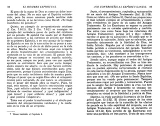 4 Véase también el Capítulo 4.
El peso de la mano de Dios es como un dolor ince-
sante del alma. No es más que el Espíritu entriste-
cido: pero Su mano amorosa puede sentirse más
pesada todavía, si no decimos como David: «Te hago
manifiesto mi pecado.»4
Quinto, un ejemplo de arrepentimiento cristiano
(2 COl'. 7:8-11). En 2 Cal'. 7:8-,11 se consigna un
ejemplo del verdadero pesar de parte del cristiano
por su pecado. El apóstol fue usado por el Espíritu
para convencer a los corintios de pecado por medio
de su primera Epístola, y en este pasaje de la segun-
da Epístola se nos da la narración de su pesar a cau-
sa de su pecado y el efecto de dicho pesar en la vida
de ellos. Mucha luz se derrama aquí con respecto
al efecto transformador del arrepentimiento y la
confesión en la vida de un cristiano. El pasaje dice:
«Porque aunque os entristecí con aquella epístola,
no me pesa, aunque me pesó; pues veo que aquella
epístola os entristeció, bien que por corto tiempo;
ahora empero me alegro; no de que fueseis entriste-
cidos, sino de que fueseis entristecidos para arre-
pentimiento; porque fuisteis entristecidos según Dios,
para que en nada recibieseis daño de nuestra parte.
Porque el pesar que es según Dios obra el arrepenti-
miento para salvación, de que nunca se arrepiente;
mas el pesar del mundo obra la muerte. Pues, he
aquí, esto mismo, el que fuisteis entristecidos según
Dios, iqué solicito cuidado obró en vosotros! y j qué
defensa de vosotros mismos! y j qué indignación! y
j qué temor! y iqué ardiente deseo! y iqué celo!
y iqué justicia vengativa!»
Tales son el poder transformador y el efecto per-
manente del arrepentimiento verdadero y la confe-
sión en la vida de un creyente.
88 EL HOMBRE ESPIRITUAL «NO CONTRISTÉIS AL ESPÍRITU SANTO» 89
Sexto, el arrepentimiento, confesión y restauración
de un santo del Antiguo Testamento (Sal. 51:1-19).
Como se relata en el Salmo 51, David nos proporciona
el más notable ejemplo de arrepentimiento y confe-
sión verdaderos de parte de un santo del Antiguo
Testamento. En las Escrituras se expone su pecado
juntamente con su corazón quebrantado y contrito.
Fue salvo (sea como fuese bajo las relaciones del
Antiguo Testamento); porque oró y dijo: «¡Resti-
túyeme el gozo de tu salvación!» No pidió que se le
restituyera la salvación. Sabía que su salvación, que
dependía únicamente de la fidelidad de Dios, no
había faltado. Rogaba por el retorno del gozo que
había perdido a consecuencia del pecado. También
había perdido su testimonio. Anticipándose a su res-
tauración, dijo: «Así enseñaré a los transgresores
tus caminos, y los pecadores se convertirán a ti.»
Siendo salvo, aunque según el orden del Antiguo
Testamento, su reconciliación con Dios se hizo me-
diante la confesión. Hay porciones de este pasaje
que no pueden aplicarse correctamente al cristiano
en esta nueva dispensación de la gracia, aunque eran
aplicables a los del Antiguo Testamento. Nunca tene-
mos que orar así: «No me quites tu Santo Espíritu»,
porque nos ha venido para permanecer. Tampoco
necesitamos rogar por perdón y restauración. Puesto
que la sangre fue derramada sobre la cruz, las ben-
diciones del perdón y lavamiento se otorgan ins-
tantáneamente al creyente que hace una confesión
completa en virtud de la fidelidad y justicia de Dios.
Séptimo, la triple parábola ilustrativa de los Evan-
gelios (Luc. 15;1-32). El último pasaje de los siete
principales que tratan de la curación de los efectos
de pecado en la vida espiritual del creyente, sea del
Antiguo Testamento o del Nuevo, se encuentra en
Lucas 15:1-32. Esta porción de las Escrituras con-
tiene una parábola en tres partes. Trata de una oveja4 Véase también el Capítulo 4.
El peso de la mano de Dios es como un dolor ince-
sante del alma. No es más que el Espíritu entriste-
cido: pero Su mano amorosa puede sentirse más
pesada todavía, si no decimos como David: «Te hago
manifiesto mi pecado.»4
Quinto, un ejemplo de arrepentimiento cristiano
(2 COl'. 7:8-11). En 2 Cal'. 7:8-,11 se consigna un
ejemplo del verdadero pesar de parte del cristiano
por su pecado. El apóstol fue usado por el Espíritu
para convencer a los corintios de pecado por medio
de su primera Epístola, y en este pasaje de la segun-
da Epístola se nos da la narración de su pesar a cau-
sa de su pecado y el efecto de dicho pesar en la vida
de ellos. Mucha luz se derrama aquí con respecto
al efecto transformador del arrepentimiento y la
confesión en la vida de un cristiano. El pasaje dice:
«Porque aunque os entristecí con aquella epístola,
no me pesa, aunque me pesó; pues veo que aquella
epístola os entristeció, bien que por corto tiempo;
ahora empero me alegro; no de que fueseis entriste-
cidos, sino de que fueseis entristecidos para arre-
pentimiento; porque fuisteis entristecidos según Dios,
para que en nada recibieseis daño de nuestra parte.
Porque el pesar que es según Dios obra el arrepenti-
miento para salvación, de que nunca se arrepiente;
mas el pesar del mundo obra la muerte. Pues, he
aquí, esto mismo, el que fuisteis entristecidos según
Dios, iqué solicito cuidado obró en vosotros! y j qué
defensa de vosotros mismos! y j qué indignación! y
j qué temor! y iqué ardiente deseo! y iqué celo!
y iqué justicia vengativa!»
Tales son el poder transformador y el efecto per-
manente del arrepentimiento verdadero y la confe-
sión en la vida de un creyente.
88 EL HOMBRE ESPIRITUAL «NO CONTRISTÉIS AL ESPÍRITU SANTO» 89
Sexto, el arrepentimiento, confesión y restauración
de un santo del Antiguo Testamento (Sal. 51:1-19).
Como se relata en el Salmo 51, David nos proporciona
el más notable ejemplo de arrepentimiento y confe-
sión verdaderos de parte de un santo del Antiguo
Testamento. En las Escrituras se expone su pecado
juntamente con su corazón quebrantado y contrito.
Fue salvo (sea como fuese bajo las relaciones del
Antiguo Testamento); porque oró y dijo: «¡Resti-
túyeme el gozo de tu salvación!» No pidió que se le
restituyera la salvación. Sabía que su salvación, que
dependía únicamente de la fidelidad de Dios, no
había faltado. Rogaba por el retorno del gozo que
había perdido a consecuencia del pecado. También
había perdido su testimonio. Anticipándose a su res-
tauración, dijo: «Así enseñaré a los transgresores
tus caminos, y los pecadores se convertirán a ti.»
Siendo salvo, aunque según el orden del Antiguo
Testamento, su reconciliación con Dios se hizo me-
diante la confesión. Hay porciones de este pasaje
que no pueden aplicarse correctamente al cristiano
en esta nueva dispensación de la gracia, aunque eran
aplicables a los del Antiguo Testamento. Nunca tene-
mos que orar así: «No me quites tu Santo Espíritu»,
porque nos ha venido para permanecer. Tampoco
necesitamos rogar por perdón y restauración. Puesto
que la sangre fue derramada sobre la cruz, las ben-
diciones del perdón y lavamiento se otorgan ins-
tantáneamente al creyente que hace una confesión
completa en virtud de la fidelidad y justicia de Dios.
Séptimo, la triple parábola ilustrativa de los Evan-
gelios (Luc. 15;1-32). El último pasaje de los siete
principales que tratan de la curación de los efectos
de pecado en la vida espiritual del creyente, sea del
Antiguo Testamento o del Nuevo, se encuentra en
Lucas 15:1-32. Esta porción de las Escrituras con-
tiene una parábola en tres partes. Trata de una oveja
 