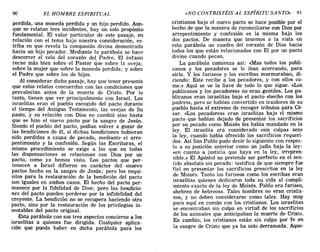 perdida, una moneda perdida y un hijo perdido. Aun-
que se relatan tres incidentes, hay un solo propósito
fundamental. El valor particular de este pasaje en
relación con el tema bajo nuestra consideración' es-
triba en que revela la compasión divina demost;ada
hacia un hijo pecador. Mediante la parábola se hace
descorrer el velo del corazón del Padre. El énfasis
recae más ~ien sobre el Pastor que sobre la oveja;
sobre la mUjer que sobre la moneda perdida; y sobre
el Padre que sobre los de hijos.
Al considerar dicho pasaje, hay que tener presente
que esto~ relatos concuerdan con las condiciones que
prevalecIan antes de la muerte de Cristo. Por lo
tanto, tienen que ver principalmente con Israel. Los
israelitas eran el pueblo escogido del pacto durante
el tiempo del Antiguo Testamento, las ovejas de Su
pasto, y su relación con Dios no cambió sino hasta
que se hizo el nuevo pacto por la sangre de Jesús.
Siendo el pueblo del pacto, podían volver a gozar de
las bendiciones de él, si dichas bendiciones hubieran
sido perdidas a causa de pecado, mediante el arre-
pentimiento y la confesión. Según las Escrituras el
mismo procedimiento se exige a los que en todas
las dispensaciones se relacionan con Dios por un
pacto, como ya hemos visto. Los pactos que per-
tenecen a Israel difieren en carácter del «nuevo
p.acto» hecho en la sangre de Jesús; pero los requi-
SItos para la restauración de la bendición del pacto
son iguales en ambos casos. El hecho del pacto per-
manece por la fidelidad de Dios; pero las bendicio-
nes del pacto pueden perderse por la infidelidad del
creyente. La bendición no se recupera haciendo otro
pacto, sino por la restauración de los privilegios in-
mutables del pacto original.
Esta parábola con sus tres aspectos concierne a los
israelitas a quienes fue dirigida. Cualquier aplica-
ción que pueda haber en dicha parábola para los
90 EL HOMBRE ESPIRITUAL «NO CONTRISTÉIS AL ESPÍRITU SANTO» 91
cristianos bajo el nuevo pacto se hace posible por el
hecho de que la manera de reconciliarse con Dios por
arrepentimiento y confesión es la misma bajo los
dos pactos. De manera que tenemos a la vista en
esta parábola un cuadro del corazón de Dios hacia
todos los que están relacionados con El por un pacto
divino cuando pecan.
La parábola comienza así: «Mas todos los publi-
canos y los pecadores se le iban acercando, para
oírle. Y los fariseos y los escribas murmuraban, di-
ciendo: Este recibe a los pecadores, y con ellos co-
me.» Aquí se v.e la llave de todo lo que sigue. «Los
publicanos y los pecadores» no eran gentiles. Los pu-
blicanos eran israelitas bajo el pacto «hecho con los
padres», pero se habían convertido en traidores de su
pueblo hasta el extremo de recoger tributos para Cé-
sar. «Los pecadores» eran israelitas bajo el mismo
pacto que habían dejado de presentar los sacrificios
por su pecado como Moisés les había mandado en la
ley. El israelita era considerado «sin culpa» ante
la ley, cuando había ofrecido los sacrificios requeri-
dos. Así San Pablo pudo decir lo siguiente con respec-
to a su posición anterior como un judío bajo la ley:
«en cuanto a justicia que haya en la ley, irrepren-
sible.» El Apóstol no pretende ser perfecto en el sen-
tido absoluto sin pecado: testifica de que siempre fue
fiel en presentar los sacrificios prescritos en la ley
de Moisés. Tanto los fariseos como los escribas eran
israelitas quienes dedicaron toda su vida al cumpli-
miento exacto de la ley de Moisés. Pablo era fariseo,
«hebreo de hebreos». Tales hombres no eran cristia-
nos, y no deben considerarse como tales. Hay muy
poco aquí en común con los cristianos. Los israelitas
se encontraban sin culpa en virtud de los sacrificios
de los animales que anticipaban la muerte de Cristo.
En cambio, los cristianos están sin culpa por fe en
la sangre de Cristo que ya ha sido derramada. Aque-
perdida, una moneda perdida y un hijo perdido. Aun-
que se relatan tres incidentes, hay un solo propósito
fundamental. El valor particular de este pasaje en
relación con el tema bajo nuestra consideración' es-
triba en que revela la compasión divina demost;ada
hacia un hijo pecador. Mediante la parábola se hace
descorrer el velo del corazón del Padre. El énfasis
recae más ~ien sobre el Pastor que sobre la oveja;
sobre la mUjer que sobre la moneda perdida; y sobre
el Padre que sobre los de hijos.
Al considerar dicho pasaje, hay que tener presente
que esto~ relatos concuerdan con las condiciones que
prevalecIan antes de la muerte de Cristo. Por lo
tanto, tienen que ver principalmente con Israel. Los
israelitas eran el pueblo escogido del pacto durante
el tiempo del Antiguo Testamento, las ovejas de Su
pasto, y su relación con Dios no cambió sino hasta
que se hizo el nuevo pacto por la sangre de Jesús.
Siendo el pueblo del pacto, podían volver a gozar de
las bendiciones de él, si dichas bendiciones hubieran
sido perdidas a causa de pecado, mediante el arre-
pentimiento y la confesión. Según las Escrituras el
mismo procedimiento se exige a los que en todas
las dispensaciones se relacionan con Dios por un
pacto, como ya hemos visto. Los pactos que per-
tenecen a Israel difieren en carácter del «nuevo
p.acto» hecho en la sangre de Jesús; pero los requi-
SItos para la restauración de la bendición del pacto
son iguales en ambos casos. El hecho del pacto per-
manece por la fidelidad de Dios; pero las bendicio-
nes del pacto pueden perderse por la infidelidad del
creyente. La bendición no se recupera haciendo otro
pacto, sino por la restauración de los privilegios in-
mutables del pacto original.
Esta parábola con sus tres aspectos concierne a los
israelitas a quienes fue dirigida. Cualquier aplica-
ción que pueda haber en dicha parábola para los
90 EL HOMBRE ESPIRITUAL «NO CONTRISTÉIS AL ESPÍRITU SANTO» 91
cristianos bajo el nuevo pacto se hace posible por el
hecho de que la manera de reconciliarse con Dios por
arrepentimiento y confesión es la misma bajo los
dos pactos. De manera que tenemos a la vista en
esta parábola un cuadro del corazón de Dios hacia
todos los que están relacionados con El por un pacto
divino cuando pecan.
La parábola comienza así: «Mas todos los publi-
canos y los pecadores se le iban acercando, para
oírle. Y los fariseos y los escribas murmuraban, di-
ciendo: Este recibe a los pecadores, y con ellos co-
me.» Aquí se v.e la llave de todo lo que sigue. «Los
publicanos y los pecadores» no eran gentiles. Los pu-
blicanos eran israelitas bajo el pacto «hecho con los
padres», pero se habían convertido en traidores de su
pueblo hasta el extremo de recoger tributos para Cé-
sar. «Los pecadores» eran israelitas bajo el mismo
pacto que habían dejado de presentar los sacrificios
por su pecado como Moisés les había mandado en la
ley. El israelita era considerado «sin culpa» ante
la ley, cuando había ofrecido los sacrificios requeri-
dos. Así San Pablo pudo decir lo siguiente con respec-
to a su posición anterior como un judío bajo la ley:
«en cuanto a justicia que haya en la ley, irrepren-
sible.» El Apóstol no pretende ser perfecto en el sen-
tido absoluto sin pecado: testifica de que siempre fue
fiel en presentar los sacrificios prescritos en la ley
de Moisés. Tanto los fariseos como los escribas eran
israelitas quienes dedicaron toda su vida al cumpli-
miento exacto de la ley de Moisés. Pablo era fariseo,
«hebreo de hebreos». Tales hombres no eran cristia-
nos, y no deben considerarse como tales. Hay muy
poco aquí en común con los cristianos. Los israelitas
se encontraban sin culpa en virtud de los sacrificios
de los animales que anticipaban la muerte de Cristo.
En cambio, los cristianos están sin culpa por fe en
la sangre de Cristo que ya ha sido derramada. Aque-
 