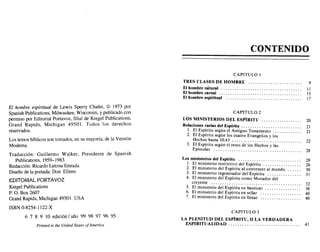 El hombre espiritual de Lewis Sperry Chafer, © 1973 por
Spanish Publications, Milwaukee, Wisconsin, y publicado con
permiso por Editorial Portavoz, filial de Kregel Publications,
Grand Rapids, Michigan 49501. Todos los derechos
reservados.
Los textos bíblicos son tomados, en su mayoría, de la Versión
Moderna.
Traducción: Guillermo Walker, Presidente de Spanish
Publications, 1959-1983.
Redacción: Ricardo Letona Estrada
Diseño de la portada: Don Ellens
EDITORIAL PORTAVOZ
Kregel Publications
P. O. Box 2607
Grand Rapids, Michigan 49501 USA
ISBN D-8254-1122-X
6 7 8 9 10 edición / año 99 98 97 96 95
Printed in the United States 01America
CONTENIDO
CAPITULO 1
TRES CLASES DE HOMBRE 9
El hombre nátural tI
El hombre carnal 15
El hombre espiritual 17
CAPITULO 2
LOS MINISTERIOS DEL ESPÍRITU 20
Relaciones varias del Espíritu . . .. . . . . . . . . . . . 21
1. El Espíritu según el Antiguo Testamento.. . . . . .. . . . .. 21
2. El Espíritu según los cuatro Evangelios y los
Hechos hasta 10:43 22
3. El Espíritu según el resto de los Hechos y las
Epístolas 28
Los ministerios del Espíritu 28
l. El ministerio restrictivo del Espíritu 28
2. El ministerio del Espíritu al convencer al mundo 30
3. El ministerio regenerador del Espíritu 3I
4. El ministerio del Espíritu como Morador del
creyente 32
5. El ministerio del Espíritu en bautizar :: 38
6. El ministerio del Espíritu en sellar 40
7. El ministerio del Espíritu en llenar 40
CAPITULO 3
LA PLENITUD DEL ESPÍRITU, O LA VERDADERA
ESPIRITUALIDAD................................ 41
El hombre espiritual de Lewis Sperry Chafer, © 1973 por
Spanish Publications, Milwaukee, Wisconsin, y publicado con
permiso por Editorial Portavoz, filial de Kregel Publications,
Grand Rapids, Michigan 49501. Todos los derechos
reservados.
Los textos bíblicos son tomados, en su mayoría, de la Versión
Moderna.
Traducción: Guillermo Walker, Presidente de Spanish
Publications, 1959-1983.
Redacción: Ricardo Letona Estrada
Diseño de la portada: Don Ellens
EDITORIAL PORTAVOZ
Kregel Publications
P. O. Box 2607
Grand Rapids, Michigan 49501 USA
ISBN D-8254-1122-X
6 7 8 9 10 edición / año 99 98 97 96 95
Printed in the United States 01America
CONTENIDO
CAPITULO 1
TRES CLASES DE HOMBRE 9
El hombre nátural tI
El hombre carnal 15
El hombre espiritual 17
CAPITULO 2
LOS MINISTERIOS DEL ESpIRITU 20
Relaciones varias del Espíritu . . .. . . . . . . . . . . . 21
1. El Espíritu según el Antiguo Testamento.. . . . . .. . . . .. 21
2. El Espíritu según los cuatro Evangelios y los
Hechos hasta 10:43 22
3. El Espíritu según el resto de los Hechos y las
Epístolas 28
Los ministerios del Espíritu 28
l. El ministerio restrictivo del Espíritu 28
2. El ministerio del Espíritu al convencer al mundo 30
3. El ministerio regenerador del Espíritu 3I
4. El ministerio del Espíritu como Morador del
creyente 32
5. El ministerio del Espíritu en bautizar 38
6. El ministerio del Espíritu en sellar 40
7. El ministerio del Espíritu en llenar 40
CAPITULO 3
LA PLENITUD DEL ESpIRITU, O LA VERDADERA
ESPIRITUALIDAD................................ 41
ex libris eltropical
 
