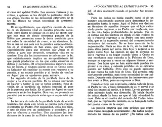 el caso del apóstol Pablo. Los mismos fariseos y es-
cribas, a quienes se les dirigió la parábola, eran de
ese grupo. Dentro de las demandas exteriores de la
ley de Moisés no tenían necesidad de arrepenti-
miento.
El arrepentimiento, que significa cambio de men-
te, es un elemento vital en nuestra presente salva-
ción; pero ahora se incluye en el acto de creer; por-
que hay más de ciento cincuenta pasajes de la
Biblia que presentan como la única condición para
ser salvo la necesidad de creer, o su sinónimo, fe.
No se usa ni una sola vez la palabra «arrepentimien-
to» en el evangelio de San Juan, que fue escrito
especialmente para que creamos que Jesús es el
Cristo, y para que creyendo, tengamos vida en su
nombre. Hoy día los inconversos se salvan por la fe,
que evidentemente implica un arrepentimiento tal
que pueda producirse en los que están «muertos en
delitos y pecados». El arrepentimiento significa cam-
bio de mente, y ninguno puede creer en Cristo como
su Salvador sin cambiar su mente con respecto a su
pecado, a su estado perdido y al hecho de confiar
en Aquel que es «poderoso para salvar».
La segunda división de la parábola trata de la
mujer y la dracma perdida. Es la misma narración
de buscar y hallar lo que se había perdido. Esta di-
visión de la parábola da énfasis especial al gozo
de la persona que halla. Es el gozo de Aquel en cuya
presencia están los ángeles. Otra vez, se presenta un
pecador que se arrepiente antes que a un pecador que
cree.
La tercera división de la parábola trata de «cierto
hombre». Sin duda este relato se cuenta para revelar
el corazón del Padre. Por casualidad, tenía dos hijos,
y uno de ellos era un «publicano y pecador», y el
otro un «fariseo y escriba». Uno abandonó las ben-
diciones de la casa de su Padre (sin dejar de ser hi-
94 EL HOMBRE ESPIRITUAL «NO CONTRISTÉIS AL ESPÍRITU SANTO» 95
jo): el otro murmuró cuando el pecador fue restau-
rado.
Para los judíos no había cuadro como el de un
hombre apacentando puercos para demostrar la de-
gradación hasta lo sumo. Aquí el Señor nos declara
en términos de aquellos tiempos que el hijo extra-
viado puede regresar a su Padre por confesión, aun
de las más bajas profundidades de pecado. Fue en
el campo con los puercos en donde el hijo «volvió en
sí» y resolvió regresar a su Padre con una confe-
sión, que es la expresión normal del arrepentimiento
verdadero del- corazón. No se hace mención de la
regeneración. Nada se dice de la fe, sin la cual nin-
guna alma puede ser salva. Era hijo, y regresó a su
padre como hijo. La opinión de que la persona no
salva regresa a su hogar cuando viene a Cristo es
una enseñanza muy extraña a la Palabra de Dios,
aunque se expresa a veces en algunos himnos y ser-
mones. Los hijos que se han extraviado pueden re-
gresar a su casa, y estando perdidos en su extravío
pueden ser hallados. Pero esto no puede aplicarse
al que nunca ha sido hijo de Dios. Tal persona está
ciertamente perdida, mas tiene necesidad de ser sal-
vada. Durante esta dispensación los inconversos pue-
den venir a Dios, pero no regresan a Dios.
Cuando el hijo que regresaba estaba todavía lejos,
el Padre le vio, y tuvo compasión de él, y corrió y le
echó los brazos al cuello, y le besó. Le vio porque es-
taba mirando hacia esa dirección. No había dejado
de mirar desde la hora en que el hijo abandonó la
casa. Este es el cuadro del corazón del Padre celes-
tial, que se representa también en la búsqueda tanto
del pastor como de la mujer.
La justicia exigiría que este pródigo que regre-
saba fuese castigado severamente. ¿No había desper-
diciado los bienes de su padre? ¿No había sido un
el caso del apóstol Pablo. Los mismos fariseos y es-
cribas, a quienes se les dirigió la parábola, eran de
ese grupo. Dentro de las demandas exteriores de la
ley de Moisés no tenían necesidad de arrepenti-
miento.
El arrepentimiento, que significa cambio de men-
te, es un elemento vital en nuestra presente salva-
ción; pero ahora se incluye en el acto de creer; por-
que hay más de ciento cincuenta pasajes de la
Biblia que presentan como la única condición para
ser salvo la necesidad de creer, o su sinónimo, fe.
No se usa ni una sola vez la palabra «arrepentimien-
to» en el evangelio de San Juan, que fue escrito
especialmente para que creamos que Jesús es el
Cristo, y para que creyendo, tengamos vida en su
nombre. Hoy día los inconversos se salvan por la fe,
que evidentemente implica un arrepentimiento tal
que pueda producirse en los que están «muertos en
delitos y pecados». El arrepentimiento significa cam-
bio de mente, y ninguno puede creer en Cristo como
su Salvador sin cambiar su mente con respecto a su
pecado, a su estado perdido y al hecho de confiar
en Aquel que es «poderoso para salvar».
La segunda división de la parábola trata de la
mujer y la dracma perdida. Es la misma narración
de buscar y hallar lo que se había perdido. Esta di-
visión de la parábola da énfasis especial al gozo
de la persona que halla. Es el gozo de Aquel en cuya
presencia están los ángeles. Otra vez, se presenta un
pecador que se arrepiente antes que a un pecador que
cree.
La tercera división de la parábola trata de «cierto
hombre». Sin duda este relato se cuenta para revelar
el corazón del Padre. Por casualidad, tenía dos hijos,
y uno de ellos era un «publicano y pecador», y el
otro un «fariseo y escriba». Uno abandonó las ben-
diciones de la casa de su Padre (sin dejar de ser hi-
94 EL HOMBRE ESPIRITUAL «NO CONTRISTÉIS AL ESPÍRITU SANTO» 95
jo): el otro murmuró cuando el pecador fue restau-
rado.
Para los judíos no había cuadro como el de un
hombre apacentando puercos para demostrar la de-
gradación hasta lo sumo. Aquí el Señor nos declara
en términos de aquellos tiempos que el hijo extra-
viado puede regresar a su Padre por confesión, aun
de las más bajas profundidades de pecado. Fue en
el campo con los puercos en donde el hijo «volvió en
sí» y resolvió regresar a su Padre con una confe-
sión, que es la expresión normal del arrepentimiento
verdadero del- corazón. No se hace mención de la
regeneración. Nada se dice de la fe, sin la cual nin-
guna alma puede ser salva. Era hijo, y regresó a su
padre como hijo. La opinión de que la persona no
salva regresa a su hogar cuando viene a Cristo es
una enseñanza muy extraña a la Palabra de Dios,
aunque se expresa a veces en algunos himnos y ser-
mones. Los hijos que se han extraviado pueden re-
gresar a su casa, y estando perdidos en su extravío
pueden ser hallados. Pero esto no puede aplicarse
al que nunca ha sido hijo de Dios. Tal persona está
ciertamente perdida, mas tiene necesidad de ser sal-
vada. Durante esta dispensación los inconversos pue-
den venir a Dios, pero no regresan a Dios.
Cuando el hijo que regresaba estaba todavía lejos,
el Padre le vio, y tuvo compasión de él, y corrió y le
echó los brazos al cuello, y le besó. Le vio porque es-
taba mirando hacia esa dirección. No había dejado
de mirar desde la hora en que el hijo abandonó la
casa. Este es el cuadro del corazón del Padre celes-
tial, que se representa también en la búsqueda tanto
del pastor como de la mujer.
La justicia exigiría que este pródigo que regre-
saba fuese castigado severamente. ¿No había desper-
diciado los bienes de su padre? ¿No había sido un
 