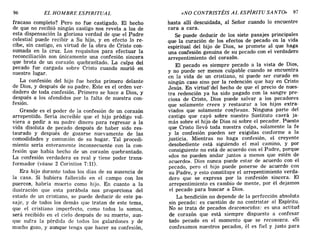 96 EL HOMBRE ESPIRITUAL «NO CONTRISTÉIS AL ESPÍRITU SANTO» 97
fracaso completo? Pero no fue castigado. El hecho
de que no recibió ningún castigo nos revela a los de
esta dispensación la gloriosa verdad de que el Padre
celestial puede recibir a Su hijo, y en efecto lo re-
cibe, sin castigo, en virtud de la obra de Cristo con-
sumada en la cruz. Los requisitos para efectuar la
reconciliación son únicamente una confesión sincera
que brota de un corazón quebrantado. La culpa del
pecado fUe cargada sobre Cristo cuando murió en
nuestro lugar.
La confesión del hijo fue hecha primero delante
de Dios, y después de su padre. Este es el orden ver-
dadero de toda confesión. Primero se hace a Dios, y
después a los ofendidos por la falta de nuestra con-
fesión.
Grande es el poder de la confesión de un corazón
arrepentido. Sería increíble que el hijo pródigo vol-
viera a pedir a su padre dinero para regresar a la
vida disoluta de pecado después de haber sido res-
taurado y después de gozarse nuevamente de las
comodidades y comunión de su hogar. Tal procedi-
miento sería enteramente inconsecuente con la con-
fesión que había hecho de un corazón quebrantado.
La confesión verdadera es real y tiene poder trans-
formador (véase 2 Corintios 7:11).
Era hijo durante todos los días de su ausencia de
la casa. Si hubiera fallecido en el campo con los
puercos, habría muerto como hijo. En cuanto a la
ilustración que esta parábola nos proporciona del
estado de un cristiano, se puede deducir de este pa-
saje, y de todos los demás que tratan de este tema,
que el cristiano imperfecto, como todos lo somos,
será recibido en el cielo después de su muerte, aun-
que sufra la pérdida de todos los galardones y de
mucho gozo, y aunque tenga que hacer su confesión,
hasta allí descuidada, al Señor cuando lo encuentre
cara a cara.
Se puede deducir de los siete pasajes principales
que la curación de los efectos de pecado en la vida
espiritual del hijo de Dios, se promete al que haga
una confesión genuina de su pecado con el verdadero
arrepentimiento del corazón.
El pecado es siempre pecado a la vista de Dios,
y no puede ser menos culpable cuando se encuentra
en la vida de un cristiano, ni puede ser curado en
ningún caso sino por la redención que hay en Cristo
Jesús. En virtud-del hecho de que el precio de nues-
tra redención ya ha sido pagado con la sangre pre-
ciosa de Cristo, Dios puede salvar a los pecadores
que solamente creen y restaurar a los hijos extra-
viados que solamente confiesan. Ninguna parte del
castigo que cayó sobre nuestro Sustituto caerá ja-
más sobre el hijo de Dios ni sobre el pecador. Puesto
que Cristo llevó toda nuestra culpa, solamente la fe
y la confesión pueden ser exigidas conforme a la
justicia. Mientras no haga confesión, el creyente
desobediente está siguiendo el mal camino, y por
consiguiente no está de acuerdo con el Padre, porque
«dos no pueden andar juntos a menos que estén de
acuerdo». Dios nunca puede estar de acuerdo con el
pecado, pero el hijo puede ponerse de acuerdo con
su Padre, y esto constituye el arrepentimiento verda-
dero que se expresa por la confesión sincera. El
arrepentimiento es cambio de mente, por él dejamos
el pecado para buscar a Dios.
La bendición no depende de la perfección absoluta
sin pecado: es cuestión de no contristar al Espíritu.
No se trata de pecados desconocidos: es una actitud
de corazón que está siempre dispuesto a confesar
todo pecado en el momento que se reconozca. «Si
confesamos nuestros pecados, él es fiel y justo para
96 EL HOMBRE ESPIRITUAL «NO CONTRISTÉIS AL ESPÍRITU SANTO» 97
fracaso completo? Pero no fue castigado. El hecho
de que no recibió ningún castigo nos revela a los de
esta dispensación la gloriosa verdad de que el Padre
celestial puede recibir a Su hijo, y en efecto lo re-
cibe, sin castigo, en virtud de la obra de Cristo con-
sumada en la cruz. Los requisitos para efectuar la
reconciliación son únicamente una confesión sincera
que brota de un corazón quebrantado. La culpa del
pecado fUe cargada sobre Cristo cuando murió en
nuestro lugar.
La confesión del hijo fue hecha primero delante
de Dios, y después de su padre. Este es el orden ver-
dadero de toda confesión. Primero se hace a Dios, y
después a los ofendidos por la falta de nuestra con-
fesión.
Grande es el poder de la confesión de un corazón
arrepentido. Sería increíble que el hijo pródigo vol-
viera a pedir a su padre dinero para regresar a la
vida disoluta de pecado después de haber sido res-
taurado y después de gozarse nuevamente de las
comodidades y comunión de su hogar. Tal procedi-
miento sería enteramente inconsecuente con la con-
fesión que había hecho de un corazón quebrantado.
La confesión verdadera es real y tiene poder trans-
formador (véase 2 Corintios 7:11).
Era hijo durante todos los días de su ausencia de
la casa. Si hubiera fallecido en el campo con los
puercos, habría muerto como hijo. En cuanto a la
ilustración que esta parábola nos proporciona del
estado de un cristiano, se puede deducir de este pa-
saje, y de todos los demás que tratan de este tema,
que el cristiano imperfecto, como todos lo somos,
será recibido en el cielo después de su muerte, aun-
que sufra la pérdida de todos los galardones y de
mucho gozo, y aunque tenga que hacer su confesión,
hasta allí descuidada, al Señor cuando lo encuentre
cara a cara.
Se puede deducir de los siete pasajes principales
que la curación de los efectos de pecado en la vida
espiritual del hijo de Dios, se promete al que haga
una confesión genuina de su pecado con el verdadero
arrepentimiento del corazón.
El pecado es siempre pecado a la vista de Dios,
y no puede ser menos culpable cuando se encuentra
en la vida de un cristiano, ni puede ser curado en
ningún caso sino por la redención que hay en Cristo
Jesús. En virtud-del hecho de que el precio de nues-
tra redención ya ha sido pagado con la sangre pre-
ciosa de Cristo, Dios puede salvar a los pecadores
que solamente creen y restaurar a los hijos extra-
viados que solamente confiesan. Ninguna parte del
castigo que cayó sobre nuestro Sustituto caerá ja-
más sobre el hijo de Dios ni sobre el pecador. Puesto
que Cristo llevó toda nuestra culpa, solamente la fe
y la confesión pueden ser exigidas conforme a la
justicia. Mientras no haga confesión, el creyente
desobediente está siguiendo el mal camino, y por
consiguiente no está de acuerdo con el Padre, porque
«dos no pueden andar juntos a menos que estén de
acuerdo». Dios nunca puede estar de acuerdo con el
pecado, pero el hijo puede ponerse de acuerdo con
su Padre, y esto constituye el arrepentimiento verda-
dero que se expresa por la confesión sincera. El
arrepentimiento es cambio de mente, por él dejamos
el pecado para buscar a Dios.
La bendición no depende de la perfección absoluta
sin pecado: es cuestión de no contristar al Espíritu.
No se trata de pecados desconocidos: es una actitud
de corazón que está siempre dispuesto a confesar
todo pecado en el momento que se reconozca. «Si
confesamos nuestros pecados, él es fiel y justo para
 