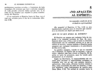 98 EL HOMBRE ESPIRITUAL
perdonarnos nuestros pecados, y limpiarnos de toda
iniquidad.» El cristiano que hace confesión completa
de cada pecado conocido habrá quitado uno, si no
todos de los estorbos que impiden la plena manifes-
tación del Espiritu.
«y no contristéis al Espiritu Santo de Dios, con el
cual sois sellados para el dia de. la redención» (Efe-
sios 4:30).
5
«NO APAGUÉIS
AL ESPÍRITU»
La segunda condición de la
verdadera espiritualidad
«No apaguéis al Espíritu» (1 Tes. 5: 19) es otro
mandamiento explícito para el creyente que concier-
ne a su relación con Aquel que mora en él.
¿QUE ES LO QUE APAGA AL ESPIRITU?
El Espíritu «se apaga» por cualquier falta de ren-
dición a la voluntad revelada de Dios. Es senci-
llamente decir «no» a Dios, y por lo tanto se relaciona
íntimamente con los mandatos divinos en lo que se
refiere al servicio; aunque también el Espíritu puede
apagarse por cualquier resistencia a la providencia
de Dios en la vida.
La palabra «apagar», cuando se usa en conexión
con el Espíritu, no implica que se extingue, o que se
retira: significa más bien resistir al Espíritu. El Es-
píritu no quita Su presencia, pues ha venido para
permanecer en el creyente.
Según las Escrituras, la responsabilidad del cre-
yente para alcanzar la espiritualidad verdadera se
cristaliza otra vez en una sola palabra decisiva:
«ofrecerse». «Sino antes, ofreceos vosotros mismos a
Dios, como resucitados de entre los muertos, y vues-
tros miembros, como instrumentos de justicia para
Dios» (Rom. 6:13), Tal actitud de corazón hacia la
98 EL HOMBRE ESPIRITUAL
perdonarnos nuestros pecados, y limpiarnos de toda
iniquidad.» El cristiano que hace confesión completa
de cada pecado conocido habrá quitado uno, si no
todos de los estorbos que impiden la plena manifes-
tación del Espiritu.
«y no contristéis al Espiritu Santo de Dios, con el
cual sois sellados para el dia de. la redención» (Efe-
sios 4:30).
5
«NO APAGUÉIS
AL ESPÍRITU»
La segunda condición de la
verdadera espiritualidad
«No apaguéis al Espíritu» (1 Tes. 5: 19) es otro
mandamiento explícito para el creyente que concier-
ne a su relación con Aquel que mora en él.
¿QUE ES LO QUE APAGA AL ESPIRITU?
El Espíritu «se apaga» por cualquier falta de ren-
dición a la voluntad revelada de Dios. Es senci-
llamente decir «no» a Dios, y por lo tanto se relaciona
íntimamente con los mandatos divinos en lo que se
refiere al servicio; aunque también el Espíritu puede
apagarse por cualquier resistencia a la providencia
de Dios en la vida.
La palabra «apagar», cuando se usa en conexión
con el Espíritu, no implica que se extingue, o que se
retira: significa más bien resistir al Espíritu. El Es-
píritu no quita Su presencia, pues ha venido para
permanecer en el creyente.
Según las Escrituras, la responsabilidad del cre-
yente para alcanzar la espiritualidad verdadera se
cristaliza otra vez en una sola palabra decisiva:
«ofrecerse». «Sino antes, ofreceos vosotros mismos a
Dios, como resucitados de entre los muertos, y vues-
tros miembros, como instrumentos de justicia para
Dios» (Rom. 6:13), Tal actitud de corazón hacia la
 