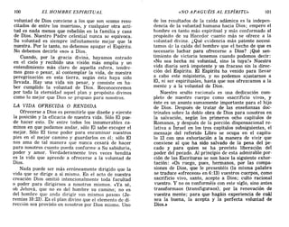 100 EL HOMBRE ESPIRITUAL «NO APAGUÉIS AL ESPÍRITU» 101
voluntad de Dios conviene a los que son «como resu-
citados de entre los muertos», y cualquier otra acti-
tud es nada menos que rebelión en la familia y casa
de Dios. Nuestro Padre celestial nunca se equivoca.
Su voluntad es siempre infinitamente mejor que la
nuestra. Por lo tanto, no debemos apagar el Espíritu.
No debemos decirle «no» a Dios.
Cuando, por la gracia divina, hayamos entrado
en el cielo y recibido una visión más amplia y un
entendimiento más claro de aquella esfera, tendre-
mos gozo o pesar, al contemplar la vida, de nuestra
peregrinación en esta tierra, según ésta haya sido
llevada. Hay una vida sin pesar, y consiste en ha-
ber cumplido la voluntad de Dios. Reconoceremos
por toda la eternidad aquel plan y propósito divinos
como lo mejor que Dios se propuso para nosotros.
LA VIDA OFRECIDA O RENDIDA
Ofrecerse a Dios es permitirle que diseñe y ejecute
la posición y la eficacia de nuestra vida. Sólo El pue-
de hacer esto. De entre todos los innumerables ca-
minos en que podamos andar, sólo El sabe escoger el
mejor. Sólo El tiene poder para encaminar nuestros
pies en el mejor camino y guardarlos en él; sólo El
nos ama de tal manera que nunca cesará de hacer
para nosotros cuanto pueda conforme a Su sabiduría,
poder y amor. Verdaderamente tres veces bendita
es la vida que aprende a ofrecerse a la voluntad de
Dios.
Nada puede ser más erróneamente dirigido que la
vida que se dirige a sí misma. En el acto de nuestra
creación Dios omitió intencionalmente toda facultad
o poder para dirigirnos a nosotros mismos. «Ya sé,
oh Jehová, que no es del hombre su camino; no es
del hombre que anda dirigir sus mismos pasos» (Je-
remías 10:23). Es el plan divino que el elemento de di-
rección sea provisto en nosotros por Dios mismo. Uno
de los resultados de la caída adámica es la indepen-
dencia de la voluntad humana hacia Dios; empero el
hombre es tanto más espiritual y más conformado al
propósito de su Hacedor cuanto más se ofrece a la
voluntad divina. ¿Qué evidencia más patente necesi-
tamos de la caída del hombre que el hecho de que es
necesario luchar para ofrecerse a Dios? ¡Qué sen-
timiento de victoria tenemos cuando podemos decir:
«No sea hecha mi voluntad, sino la tuya!» Nuestra
vida diaria será impotente y un fracaso sin la direc-
ción del Espíritu. El Espíritu ha venido para llevar
a cabo este mioisterio, y no podemos ajustarnos a
El, ni ser espirituales, hasta que nos ofrezcamos a la
mente y a la voluntad de Dios.
Nuestro «culto racional» es una dedicación com-
pleto de nuestro cuerpo como «sacrificio vivo», y
éste es un asunto sumamente importante para el hijo
de Dios. Después de tratar de las enseñanzas doc-
trinales sobre la doble obra de Dios para nosotros en
la salvación, según los primeros ocho capítulos de
Romanos, y después de la porción dispensacional re-
lativa a Israel en los tres capítulos subsiguientes, el
mensaje del referido Libro se ocupa en el capítu-
lo 12 con una exhortación a la manera de vivir que
conviene al que ha sido salvado de la pena del pe-
cado y para quien se ha provisto liberación del
poder del pecado. Al principio de esta admirable por-
ción de las Escrituras se nos hace la siguiente exhor-
tación: «Os ruego, pues, hermanos, por las compa-
siones de Dios, que le presentéis (la misma palabra
se traduce «ofreceos» en 6: 13) vuestros cuerpos, como
sacrificio vivo, santo, acepto a Dios; culto racional
vuestro. Y no os 'conforméis con este siglo, sino antes
transformaos (transfiguraos), por la renovación de
vuestra mente; para que hagáis experiencia de cuál
sea la buena, la acepta y la perfecta voluntad de
Dios.:)
100 EL HOMBRE ESPIRITUAL «NO APAGUÉIS AL ESPÍRITU» 101
voluntad de Dios conviene a los que son «como resu-
citados de entre los muertos», y cualquier otra acti-
tud es nada menos que rebelión en la familia y casa
de Dios. Nuestro Padre celestial nunca se equivoca.
Su voluntad es siempre infinitamente mejor que la
nuestra. Por lo tanto, no debemos apagar el Espíritu.
No debemos decirle «no» a Dios.
Cuando, por la gracia divina, hayamos entrado
en el cielo y recibido una visión más amplia y un
entendimiento más claro de aquella esfera, tendre-
mos gozo o pesar, al contemplar la vida, de nuestra
peregrinación en esta tierra, según ésta haya sido
llevada. Hay una vida sin pesar, y consiste en ha-
ber cumplido la voluntad de Dios. Reconoceremos
por toda la eternidad aquel plan y propósito divinos
como lo mejor que Dios se propuso para nosotros.
LA VIDA OFRECIDA O RENDIDA
Ofrecerse a Dios es permitirle que diseñe y ejecute
la posición y la eficacia de nuestra vida. Sólo El pue-
de hacer esto. De entre todos los innumerables ca-
minos en que podamos andar, sólo El sabe escoger el
mejor. Sólo El tiene poder para encaminar nuestros
pies en el mejor camino y guardarlos en él; sólo El
nos ama de tal manera que nunca cesará de hacer
para nosotros cuanto pueda conforme a Su sabiduría,
poder y amor. Verdaderamente tres veces bendita
es la vida que aprende a ofrecerse a la voluntad de
Dios.
Nada puede ser más erróneamente dirigido que la
vida que se dirige a sí misma. En el acto de nuestra
creación Dios omitió intencionalmente toda facultad
o poder para dirigirnos a nosotros mismos. «Ya sé,
oh Jehová, que no es del hombre su camino; no es
del hombre que anda dirigir sus mismos pasos» (Je-
remías 10:23). Es el plan divino que el elemento de di-
rección sea provisto en nosotros por Dios mismo. Uno
de los resultados de la caída adámica es la indepen-
dencia de la voluntad humana hacia Dios; empero el
hombre es tanto más espiritual y más conformado al
propósito de su Hacedor cuanto más se ofrece a la
voluntad divina. ¿Qué evidencia más patente necesi-
tamos de la caída del hombre que el hecho de que es
necesario luchar para ofrecerse a Dios? ¡Qué sen-
timiento de victoria tenemos cuando podemos decir:
«No sea hecha mi voluntad, sino la tuya!» Nuestra
vida diaria será impotente y un fracaso sin la direc-
ción del Espíritu. El Espíritu ha venido para llevar
a cabo este mioisterio, y no podemos ajustarnos a
El, ni ser espirituales, hasta que nos ofrezcamos a la
mente y a la voluntad de Dios.
Nuestro «culto racional» es una dedicación com-
pleto de nuestro cuerpo como «sacrificio vivo», y
éste es un asunto sumamente importante para el hijo
de Dios. Después de tratar de las enseñanzas doc-
trinales sobre la doble obra de Dios para nosotros en
la salvación, según los primeros ocho capítulos de
Romanos, y después de la porción dispensacional re-
lativa a Israel en los tres capítulos subsiguientes, el
mensaje del referido Libro se ocupa en el capítu-
lo 12 con una exhortación a la manera de vivir que
conviene al que ha sido salvado de la pena del pe-
cado y para quien se ha provisto liberación del
poder del pecado. Al principio de esta admirable por-
ción de las Escrituras se nos hace la siguiente exhor-
tación: «Os ruego, pues, hermanos, por las compa-
siones de Dios, que le presentéis (la misma palabra
se traduce «ofreceos» en 6: 13) vuestros cuerpos, como
sacrificio vivo, santo, acepto a Dios; culto racional
vuestro. Y no os 'conforméis con este siglo, sino antes
transformaos (transfiguraos), por la renovación de
vuestra mente; para que hagáis experiencia de cuál
sea la buena, la acepta y la perfecta voluntad de
Dios.:)
 